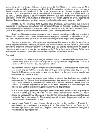- 48 -
considere perdido o tempo dedicado à expressão de humildade e esvaziamento, de fé e
expectativa, de rendição à autoridade do Espírito. O Pentecostes deveria ser a prova do que o
Jesus exaltado faz pela Sua igreja do Seu trono. A espera de dez dias era para ser a posição
perante o trono que garante a bênção Pentecostal. A promessa do Pai é certa. É de Jesus que
ela vem. O próprio Espírito já está trabalhando em você. Sua plena habitação e liderança são a
sua porção como filho Dele. Cumpra o encargo do seu Senhor! Espere em Deus, espere pelo
Espírito. “Espera no Senhor; vos digo, espera Nele. Benditos são os que esperam Nele.”
Bendito Pai, de Teu amado Filho ouvimos a tua promessa. Num derramar que é divino e
incessante, o rio de águas vivas flui de sob o trono de Deus e do Cordeiro. Teu Espírito flui para
avivar nossas almas sedentas. Porque não ouvimos, nem olhos viram, oh Deus, além dos Teus, o
que Ele tem preparado para aqueles que O amam, para os que esperam em Nele.
Ouvimos o Seu mandamento de esperar pela promessa. Agradecemos-Te pelo que dela já
foi cumprido para nós. Mas nossas almas anseiam pela plena possessão, a plenitude da bênção
de Cristo. Pai, ensina-nos a esperar em Ti, diariamente vigiando às vergas das tuas portas.
Ensina-nos a cada dia conforme nos aproximamos de Ti a esperar por Ele. No sacrifício de
nossa própria sabedoria e vontade, no temor das obras da nossa própria natureza, posssamos
aprender a andar em humildade perante Ti de forma que Teu Espírito possa operar em poder. E
nos ensina que conforme a vida do eu é posta perante Ti dia a dia, a santa vida que flui do trono
se levantará em poder e nossa adoração será em espírito e em verdade. Amém.
Sumário
1. Os discípulos não deveriam prosseguir em fazer a sua obra na fé da promessa de que o
Espírito seria dado: eles deveriam esperar até que pudessem alegremente testificar e
provar que Cristo nos céus deu Seu Espírito a eles.
2. Não devemos procurar no passado por nosso Pentecostes. O Pentecostes de Atos é dado
para tornar a igreja de Cristo inteirada dos privilégios pertencentes a essa dispensação. O
Espírito de Deus vem como a chuva, que deve vir de novo e de novo, e como o vento, que
deve soprar de novo e de novo.
3. Esperar – é a palavra abrangente para indicar a atitude dos discípulos em relação à
promessa do Pai. Esperar inclui a negação do eu, sua sabedoria e força; separação de
tudo o mais; rendição e prontidão para tudo o que o Espírito demandar; alegre fé no que
Cristo é, e confiante expectativa no que Ele irá fazer. Esperar! É a única condição final
imposta pelo Senhor ao ascender, para o cumprimento da promessa.
4. Que a espera seja a profunda preparação para a vida diária em relação ao Espírito para
cada um que sabe que o Espírito está nele e que anseia ser fortalecido por Ele. Que seja a
atitude da igreja conforme ela espera o seu Senhor, em resposta às suas orações, para
manifestar Seu poder no mundo. Ele os encarregou de esperar, de permanecer ali até que
fossem revestidos com poder do alto.
5. Assim como Cristo é o cumprimento da lei e o fim da lei, também o Espírito é o
complemento, o cumprimento e a confirmação do Evangelho. Tudo o que Cristo fez não
nos teria aproveitado em nada se o Espírito Santo não viesse em nossos corações e
trouxesse tudo aquilo para nós.
 