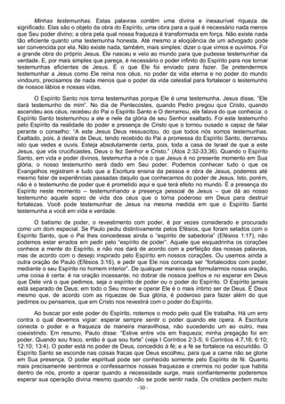- 50 -
Minhas testemunhas. Estas palavras contêm uma divina e inexaurível riqueza de
significado. Elas são o objeto da obra do Espírito, uma obra para a qual é necessário nada menos
que Seu poder divino; a obra pela qual nossa fraqueza é transformada em força. Não existe nada
tão eficiente quanto uma testemunha honesta. Até mesmo a eloqüência de um advogado pode
ser convencida por ela. Não existe nada, também, mais simples: dizer o que vimos e ouvimos. Foi
a grande obra do próprio Jesus. Ele nasceu e veio ao mundo para que pudesse testemunhar da
verdade. E, por mais simples que pareça, é necessário o poder infinito do Espírito para nos tornar
testemunhas eficientes de Jesus. É o que Ele foi enviado para fazer. Se pretendermos
testemunhar a Jesus como Ele reina nos céus, no poder da vida eterna e no poder do mundo
vindouro, precisamos de nada menos que o poder da vida celestial para fortalecer o testemunho
de nossos lábios e nossas vidas.
O Espírito Santo nos torna testemunhas porque Ele é uma testemunha. Jesus disse, “Ele
dará testemunho de mim”. No dia de Pentecostes, quando Pedro pregou que Cristo, quando
ascendeu aos céus, recebeu do Pai o Espírito Santo e O derramou, ele falava do que conhecia: o
Espírito Santo testemunhou a ele e nele da glória de seu Senhor exaltado. Foi este testemunho
pelo Espírito da realidade do poder e presença de Cristo que o tornou ousado e capaz de falar
perante o conselho: “A este Jesus Deus ressuscitou, do que todos nós somos testemunhas.
Exaltado, pois, à destra de Deus, tendo recebido do Pai a promessa do Espírito Santo, derramou
isto que vedes e ouvis. Esteja absolutamente certa, pois, toda a casa de Israel de que a este
Jesus, que vós crucificastes, Deus o fez Senhor e Cristo.” (Atos 2:32-33,36). Quando o Espírito
Santo, em vida e poder divinos, testemunha a nós o que Jesus é no presente momento em Sua
glória, o nosso testemunho será dado em Seu poder. Podemos conhecer tudo o que os
Evangelhos registram e tudo que a Escritura ensina da pessoa e obra de Jesus, podemos até
mesmo falar de experiências passadas daquilo que conhecemos do poder de Jesus. Isto, porém,
não é o testemunho de poder que é prometido aqui e que terá efeito no mundo. É a presença do
Espírito neste momento – testemunhando a presença pessoal de Jesus – que dá ao nosso
testemunho aquele sopro de vida dos céus que o torna poderoso em Deus para destruir
fortalezas. Você pode testemunhar de Jesus na mesma medida em que o Espírito Santo
testemunha a você em vida e verdade.
O batismo de poder, o revestimento com poder, é por vezes considerado e procurado
como um dom especial. Se Paulo pediu distintivamente pelos Efésios, que foram selados com o
Espírito Santo, que o Pai lhes concedesse ainda o “espírito de sabedoria” (Efésios 1:17), não
podemos estar errados em pedir pelo “espírito de poder”. Aquele que esquadrinha os corações
conhece a mente do Espírito, e não nos dará de acordo com a perfeição das nossas palavras,
mas de acordo com o desejo inspirado pelo Espírito em nossos corações. Ou usemos ainda a
outra oração de Paulo (Efésios 3:16), e pedir que Ele nos conceda ser “fortalecidos com poder,
mediante o seu Espírito no homem interior”. De qualquer maneira que formularmos nossa oração,
uma coisa é certa: é na oração incessante, no dobrar de nossos joelhos e no esperar em Deus
que Dele virá o que pedimos, seja o espírito de poder ou o poder do Espírito. O Espírito jamais
está separado de Deus; em todo o Seu mover e operar Ele é o mais íntimo ser de Deus. É Deus
mesmo que, de acordo com as riquezas de Sua glória, é poderoso para fazer além do que
pedimos ou pensamos, que em Cristo nos revestirá com o poder do Espírito.
Ao buscar por este poder do Espírito, notemos o modo pelo qual Ele trabalha. Há um erro
contra o qual devemos vigiar: esperar sempre sentir o poder quando ele opera. A Escritura
conecta o poder e a fraqueza de maneira maravilhosa, não sucedendo um ao outro, mas
coexistindo. Em resumo, Paulo disse: “Estive entre vós em fraqueza; minha pregação foi em
poder. Quando sou fraco, então é que sou forte” (veja I Coríntios 2:3-5; II Coríntios 4:7,16; 6:10;
12:10; 13:4). O poder está no poder de Deus, concedido à fé; e a fé se fortalece na escuridão. O
Espírito Santo se esconde nas coisas fracas que Deus escolheu, para que a carne não se glorie
em Sua presença. O poder espiritual pode ser conhecido somente pelo Espírito de fé. Quanto
mais precisamente sentirmos e confessarmos nossas fraquezas e crermos no poder que habita
dentro de nós, pronto a operar quando a necessidade surge, mais confiantemente poderemos
esperar sua operação divina mesmo quando não se pode sentir nada. Os cristãos perdem muito
 