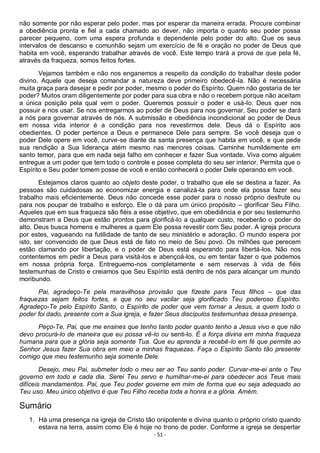 - 51 -
não somente por não esperar pelo poder, mas por esperar da maneira errada. Procure combinar
a obediência pronta e fiel a cada chamado ao dever, não importa o quanto seu poder possa
parecer pequeno, com uma espera profunda e dependente pelo poder do alto. Que os seus
intervalos de descanso e comunhão sejam um exercício de fé e oração no poder de Deus que
habita em você, esperando trabalhar através de você. Este tempo trará a prova de que pela fé,
através da fraqueza, somos feitos fortes.
Vejamos também e não nos enganemos a respeito da condição do trabalhar deste poder
divino. Aquele que deseja comandar a natureza deve primeiro obedecê-la. Não é necessária
muita graça para desejar e pedir por poder, mesmo o poder do Espírito. Quem não gostaria de ter
poder? Muitos oram diligentemente por poder para sua obra e não o recebem porque não aceitam
a única posição pela qual vem o poder. Queremos possuir o poder e usá-lo. Deus quer nos
possuir e nos usar. Se nos entregarmos ao poder de Deus para nos governar, Seu poder se dará
a nós para governar através de nós. A submissão e obediência incondicional ao poder de Deus
em nossa vida interior é a condição para nos revestirmos dele. Deus dá o Espírito aos
obedientes. O poder pertence a Deus e permanece Dele para sempre. Se você deseja que o
poder Dele opere em você, curve-se diante da santa presença que habita em você, e que pede
sua rendição a Sua liderança atém mesmo nas menores coisas. Caminhe humildemente em
santo temor, para que em nada seja falho em conhecer e fazer Sua vontade. Viva como alguém
entregue a um poder que tem todo o controle e posse completa do seu ser interior. Permita que o
Espírito e Seu poder tomem posse de você e então conhecerá o poder Dele operando em você.
Estejamos claros quanto ao objeto deste poder, o trabalho que ele se destina a fazer. As
pessoas são cuidadosas ao economizar energia e canalizá-la para onde ela possa fazer seu
trabalho mais eficientemente. Deus não concede esse poder para o nosso próprio desfrute ou
para nos poupar de trabalho e esforço. Ele o dá para um único propósito – glorificar Seu Filho.
Aqueles que em sua fraqueza são fiéis a esse objetivo, que em obediência e por seu testemunho
demonstram a Deus que estão prontos para glorificá-lo a qualquer custo, receberão o poder do
alto. Deus busca homens e mulheres a quem Ele possa revestir com Seu poder. A igreja procura
por estes, vagueando na futilidade de tanto de seu ministério e adoração. O mundo espera por
isto, ser convencido de que Deus está de fato no meio de Seu povo. Os milhões que perecem
estão clamando por libertação, e o poder de Deus está esperando para libertá-los. Não nos
contentemos em pedir a Deus para visitá-los e abençoá-los, ou em tentar fazer o que podemos
em nossa própria força. Entreguemo-nos completamente e sem reservas à vida de fiéis
testemunhas de Cristo e creiamos que Seu Espírito está dentro de nós para alcançar um mundo
moribundo.
Pai, agradeço-Te pela maravilhosa provisão que fizeste para Teus filhos – que das
fraquezas sejam feitos fortes, e que no seu vacilar seja glorificado Teu poderoso Espírito.
Agradeço-Te pelo Espírito Santo, o Espírito de poder que vem tornar a Jesus, a quem todo o
poder foi dado, presente com a Sua igreja, e fazer Seus discípulos testemunhas dessa presença.
Peço-Te, Pai, que me ensines que tenho tanto poder quanto tenho a Jesus vivo e que não
devo procurá-lo de maneira que eu possa vê-lo ou senti-lo. É a força divina em minha fraqueza
humana para que a glória seja somente Tua. Que eu aprenda a recebê-lo em fé que permite ao
Senhor Jesus fazer Sua obra em meio a minhas fraquezas. Faça o Espírito Santo tão presente
comigo que meu testemunho seja somente Dele.
Desejo, meu Pai, submeter todo o meu ser ao Teu santo poder. Curvar-me-ei ante o Teu
governo em todo e cada dia. Serei Teu servo e humilhar-me-ei para obedecer aos Teus mais
difíceis mandamentos. Pai, que Teu poder governe em mim de forma que eu seja adequado ao
Teu uso. Meu único objetivo é que Teu Filho receba toda a honra e a glória. Amém.
Sumário
1. Há uma presença na igreja de Cristo tão onipotente e divina quanto o próprio cristo quando
estava na terra, assim como Ele é hoje no trono de poder. Conforme a igreja se despertar
 