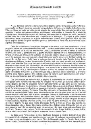 - 53 -
O Derramamento do Espírito
Ao cumprir-se o dia de Pentecostes, estavam todos reunidos no mesmo lugar. Todos
ficaram cheios do Espírito Santo e passaram a falar em outras línguas, segundo o
Espírito lhes concedia que falassem.
Atos 2:1,4
A obra de Cristo culmina no derramamento do Espírito Santo. O impressionante mistério da
encarnação em Belém, a grande redenção conquistada no Calvário, a revelação de Cristo como o
Filho de Deus no poder da vida eterna através da ressurreição, Sua entrada na glória pela
ascensão – estes são apenas estágios preliminares; seu objetivo e coroação foi a vinda do
Espírito Santo. O dia havia chegado em plenitude. O Pentecostes é a última e a maior das festas
cristãs; nele as outras encontram seu cumprimento e realização. É porque a igreja pouco
reconheceu isto e porque não viu a glória do Pentecostes como a maior glória do Pai e do Filho
que o Espírito Santo não pôde revelar e glorificar plenamente o Filho nela. Examinemos o que
significa o Pentecostes.
Deus fez o homem à Sua própria imagem e de acordo com Sua semelhança, com o
propósito de que se tornasse semelhante a Ele. O homem deveria ser o templo da habitação de
Deus; ele deveria ser a casa do descanso de Deus. A união mais próxima e íntima, a habitação
de amor, era o que O Santo ansiava. O que foi anunciado apenas em tipo, inadequadamente, no
templo em Israel, se tornou divina realidade em Jesus de Nazaré. Deus encontrou um homem em
quem Ele pudesse repousar; cujo ser estava totalmente aberto ao governo de Sua vontade e à
comunhão de Seu amor. Nele havia a natureza humana tomada pelo Espírito divino; Deus
desejava que todos os homens fossem assim. E assim será com todos aqueles que aceitarem a
Jesus como sua vida. Sua morte removeu a maldição e o poder do pecado e lhes tornou possível
receber o Seu Espírito. Sua ressurreição foi a entrada da natureza humana, livre de todas as
fraquezas da carne, na vida divina do Espírito. Sua ascensão foi a admissão como homem na
própria glória de Deus, a participação da natureza humana na perfeita comunhão com Deus em
glória na unidade do Espírito. E, ainda com tudo isso, a obra não estava completa. O elemento
primário ainda faltava. Como o Pai poderia habitar no homem assim como habitou em Cristo?
Esta era a pergunta para a qual o Pentecostes deu a resposta.
Das profundezas da mente do Pai, o Espírito é apresentado em um novo aspecto e um
novo poder, como nunca havia sido antes. Na criação e na natureza, Ele surge da parte de Deus
como o Espírito da vida. Na criação do homem, particularmente, Ele agiu como o poder no qual a
semelhança de Deus se fundamentava, e mesmo depois da queda ainda testificava de Deus. Em
Israel Ele apareceu como o Espírito da teocracia, inspirando e equipando distintivamente certos
homens para suas missões. Em Jesus Cristo Ele veio como o Espírito do Pai, dado a Ele sem
medida - e habitando Nele. Todas estas são manifestações, em diferentes graus, de um único e o
mesmo Espírito. Mas agora veio a última, há tempos prometida, inteiramente nova manifestação
do Espírito divino. O Espírito que habitou em Jesus Cristo, e em Sua vida de obediência levou
Seu espírito humano à perfeita comunhão e unidade consigo mesmo, é agora o Espírito do Deus-
homem exaltado. Quando o homem Cristo Jesus entra na glória de Deus e na plena comunhão
da vida do Espírito na qual Deus habita, Ele recebe do Pai o direito de enviar Seu Espírito aos
Seus discípulos, isto é, descer Ele mesmo em Espírito e habitar neles. O Espírito vem em um
novo poder, o que não era possível antes porque Jesus não havia ainda sido crucificado nem
glorificado. Ele vem como o próprio Espírito de Jesus glorificado. A obra do Filho, o anseio do Pai,
recebe o seu cumprimento. O coração do homem se torna a casa de Deus.
Eu disse que o Pentecostes é a maior das festas da igreja. O mistério de Belém é, de fato,
incompreensível e glorioso, mas quando eu creio nele, não há nada que pareça impossível. Que
um corpo puro e santo seja formado para o Filho de Deus pelo poder do Espírito Santo, e que
nesse corpo o Espírito habite, é de fato um milagre do poder divino. Mas que este mesmo Espírito
 