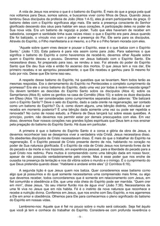 - 9 -
A vida de Jesus nos ensina o que é o batismo do Espírito. É mais do que a graça pela qual
nos voltamos para Deus, somos salvos, e buscamos viver como filhos de Deus. Quando Jesus
lembrou Seus discípulos da profecia de João (Atos 1:4-5), eles já eram participantes da graça. O
batismo deles com o Espírito significava algo mais. Ele seria a presença consciente do Senhor
glorificado descendo dos céus para habitar em seus corações. A participação deles no poder de
Sua nova vida. Era um batismo de regozijo e poder. Tudo que eles haveriam de receber em
sabedoria, coragem e santidade tinha suas raízes nisso: o que o Espírito era para Jesus quando
Ele foi batizado, o vínculo vivo com o poder e presença do Pai, Ele seria para os discípulos.
Através do Espírito, o Filho manifestaria a si mesmo, e o Pai e o Filho fariam morada com eles.
“Aquele sobre quem vires descer e pousar o Espírito, esse é o que batiza com o Espírito
Santo.” (João 1:33). Esta palavra é para nós assim como para João. Para sabermos o que
significa o batismo do Espírito e como haveremos de recebê-lo, devemos olhar Àquele sobre
quem o Espírito desceu e pousou. Devemos ver Jesus batizado com o Espírito Santo. Ele
necessitava disso, foi preparado para isso, se rendeu a isso. Foi através do poder do Espírito
Santo que Ele deu Sua vida e então foi ascenso dos mortos. O que Jesus tem a nos dar, Ele
primeiro recebeu e se apropriou pessoalmente; o que Ele recebeu e ganhou para Si mesmo foi
tudo por nós. Deixe que Ele torne isso seu.
A respeito desse batismo do Espírito, há questões que se levantam. Nem todos terão as
mesmas respostas. Era o derramamento do Espírito no Pentecostes o completo cumprimento da
promessa? Era ele o único batismo do Espírito, dado uma vez por todas à recém-nascida igreja?
Ou devem também as descidas do Espírito Santo sobre os discípulos (Atos 4); sobre os
Samaritanos (Atos 8); sobre os gentios na casa de Cornélio (Atos 10); e sobre os doze discípulos
em Éfeso (Atos 19) ser consideradas como cumprimentos separados das palavras: “Ele batizará
com o Espírito Santo”? Deve o selo do Espírito, dado a cada crente na regeneração, ser contado
como um batismo do Espírito? Ou é, como dizem alguns, uma bênção distinta, individual a ser
recebia em momento posterior? È uma bênção dada somente uma vez ou pode ser repetida e
renovada? No curso de nosso estudo, a Palavra de Deus lançará luz sobre essas questões. A
princípio, porém, não devemos nos permitir estar por demais preocupados com elas. Em vez
disso, devemos fixar nossos corações nas grandes lições espirituais que Deus tem a nos ensinar
pela pregação do batismo do Espírito Santo. Há duas em particular.
A primeira é que o batismo do Espírito Santo é a coroa e glória da obra de Jesus, e
devemos reconhecer isso se desejamos viver a verdadeira vida Cristã. Jesus necessitava disso.
Os obedientes discípulos de Cristo necessitavam disso. É mais do que o trabalhar do Espírito na
regeneração. É o Espírito pessoal de Cristo presente dentro de nós, habitando no coração no
poder de Sua natureza glorificada. É o Espírito da vida de Cristo Jesus nos tornando livres da lei
do pecado e da morte e nos trazendo, em experiência pessoal, para a liberdade do pecado para a
qual Cristo nos redimiu. Para muitos é compreendido como uma bênção dada em nosso favor,
apesar de não possuída verdadeiramente pelo crente. Mas é esse poder que nos enche de
ousadia na presença da tentação e nos dá vitória sobre o mundo e o inimigo. É o cumprimento do
que Deus pretendia quando disse: “Habitarei e andarei entre eles” (2 Coríntios 6:16).
A segunda lição é que Jesus quem nos batiza. Quer consideremos esse batismo como
algo que já possuímos e do qual somente necessitamos uma compreensão mais firme, ou algo
que devemos receber, todos concordaremos que é somente em relacionamento com Jesus, em
fiel comunhão e obediência a Ele, que uma vida cheia do Espírito pode ser mantida. “Quem crer
em mim”, disse Jesus, “do seu interior fluirão rios de água viva” (João 7:38). Necessitamos de
uma fé viva no Jesus que em nós habita. Fé é o instinto da nova natureza que reconhece e
recebe a nutrição divina. Confiemos em Jesus, que nos enche com Seu Espírito, e nos agarremos
a Ele em amor e obediência. Olhemos para Ele para conhecermos o pleno significado do batismo
do Espírito em nossas vidas.
Lembremo-nos: Aquele que é fiel no pouco sobre o muito será colocado. Seja fiel àquilo
que você já tem e conhece do trabalhar do Espírito. Considere-se com profunda reverência o
 