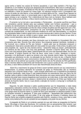 - 54 -
agora venha e habite nos corpos de homens pecadores, e que neles também o Pai faça Sua
residência, é um mistério de graça que ultrapassa todo entendimento. Mas essa é a bênção que o
Pentecostes traz e recebe. A entrada do Filho de Deus na semelhança da nossa carne em Belém,
na maldição e morte do pecado em nosso lugar, na natureza humana como o primogênito dos
mortos no poder da vida eterna, e Sua entrada na própria glória do Pai – esses foram apenas os
passos preparatórios: esta é a consumação para a qual todo o resto foi realizado. A promessa
agora começa a ser cumprida: “Eis o tabernáculo de Deus com os homens. Deus habitará com
eles. Eles serão povos de Deus, e Deus mesmo estará com eles.” (Apocalipse 21:3).
É somente na luz de tudo o que precedeu o Pentecostes – do grande sacrifício que Deus
não considerou grande demais para que pudesse habitar com homens pecadores – que a
narrativa do derramamento do Espírito pode ser entendida. Ela é o reflexo terreno da exaltação
de Cristo no céu, a participação que Ele dá a Seus amigos da glória que Ele agora tem com o Pai.
Para ser entendida plenamente, precisamos de uma iluminação espiritual. Na história que é
contada tão simplesmente, os mais profundos mistérios do reino são desvendados, e a escritura
de propriedade deles é dada à igreja como sua santa herança até o retorno do seu Senhor. O que
o Espírito deve ser para os crentes e para a igreja, para os ministros da Palavra e sua obra, e
para o mundo descrente, são as três ênfases principais.
Primeiro, Cristo prometeu aos Seus discípulos que no Ajudador (o Consolador) Ele viria
novamente para eles. Durante Sua vida terrena, Sua presença pessoal manifesta, revelando o
Pai invisível, era a dádiva do Pai aos homens – aquilo pelo que os discípulos ansiavam e
necessitavam. Esta seria a porção deles em mais poder do que antes. Cristo entrou na glória com
este propósito, de - agora de uma maneira divina - “preencher todas as coisas”, particularmente
os membros do Seu corpo, com Sua vida glorificada. Quando o Espírito Santo veio, Ele veio
como uma vida pessoal dentro deles. Anteriormente Ele era uma vida separada deles, fora de sua
vida natural. O próprio Espírito do Filho de Deus, como viveu e amou, obedeceu e morreu,
ascendeu e foi glorificado e agora se tornaria uma vida vibrante dentro deles. Da maravilhosa
transação que aconteceu no céu, na colocação de seu Senhor no trono do céu, o Espírito Santo
veio para ser testemunha, para comunicá-la e mantê-la com eles como uma realidade celestial.
De fato não é de se admirar que quando o Espírito Santo veio do Pai através do Filho glorificado,
toda a natureza deles foi preenchida até transbordar com o gozo e poder do céu, com a presença
de Jesus, e seus lábios exultaram em louvor das maravilhosas obras de Deus.
Assim foi o nascimento da igreja de Cristo e assim também deveria ser seu crescimento e
fortalecimento. O primeiro elemento da sucessão da igreja no Pentecostes são os membros
batizados com o Espírito Santo e fogo – cada coração preenchido com a experiência da presença
do Senhor glorificado, cada língua e vida testemunhando da maravilhosa obra que Deus fez ao
levantar Jesus à glória e então preencher Seus discípulos com essa mesma glória. Não é tanto o
batismo de poder para nossos pregadores que buscamos; ao invés disso, é que cada membro do
corpo de Cristo possa conhecer, possuir e testemunhar da presença de Cristo que habita neles
através do Espírito Santo. Isso é o que atrairá a atenção do mundo e compungir à confissão do
poder de Jesus.
Segundo, foi pelo interesse e pelos questionamentos que foi despertada a visão desta
regozijante e adoradora comitiva de crentes, na multidão para que Pedro se levantou e pregou. A
história do Pentecostes nos ensina a verdadeira posição do ministério e o segredo do seu poder.
Uma igreja cheia do Espírito Santo é o poder de Deus para despertar os despreocupados e atrair
os corações honestos e desejosos. É para essa audiência – despertada pelo testemunho dos
crentes – que a pregação virá com poder. É de uma igreja de homens e mulheres cheios do
Espírito Santo que surgirão pregadores guiados pelo Espírito, ousados e livres, para falar a cada
crente como testemunha viva da verdade de sua pregação e do poder de seu Senhor.
A pregação de Pedro é um evidente exemplo do que são todas as pregações do Espírito
Santo. Ele prega o Cristo das Escrituras. Em contraste com os pensamentos dos homens, que
rejeitaram a Cristo, Ele apresenta os pensamentos de Deus, que enviou a Cristo, se deleitou
 