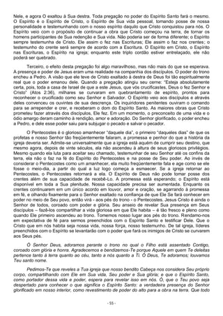- 55 -
Nele, e agora O exaltou à Sua destra. Toda pregação no poder do Espírito Santo fará o mesmo.
O Espírito é o Espírito de Cristo, o Espírito de Sua vida pessoal, tomando posse de nossa
personalidade e testemunhando com o nosso espírito daquilo que Cristo conquistou para nós. O
Espírito veio com o propósito de continuar a obra que Cristo começou na terra, de tornar os
homens participantes de Sua redenção e Sua vida. Não poderia ser de forma diferente; o Espírito
sempre testemunha de Cristo. Ele assim o fez nas Escrituras; Ele assim o faz nos crentes; o
testemunho do crente será sempre de acordo com a Escritura. O Espírito em Cristo, o Espírito
nas Escrituras, o Espírito na igreja; enquanto este triplo cordão estiver entrelaçado, ele não
poderá ser quebrado.
Terceiro, o efeito desta pregação foi algo maravilhoso, mas não mais do que se esperava.
A presença e poder de Jesus eram uma realidade na companhia dos discípulos. O poder do trono
encheu a Pedro. A visão que ele teve de Cristo exaltado à destra de Deus foi tão espiritualmente
real que o poder emanou dele. Quando a pregação atingiu seu cerne: “Esteja absolutamente
certa, pois, toda a casa de Israel de que a este Jesus, que vós crucificastes, Deus o fez Senhor e
Cristo” (Atos 2:36), milhares se curvaram em quebrantamento de espírito, prontos para
reconhecer o crucificado como seu Senhor e Salvador. O Espírito veio aos discípulos e através
deles convenceu os ouvintes de sua descrença. Os inquiridores penitentes ouviram o comando
para se arrepender e crer, e receberam o dom do Espírito Santo. As maiores obras que Cristo
prometeu fazer através dos discípulos, Ele fez. Em um momento, o preconceito de uma vida e o
ódio amargo deram caminho à rendição, amor e adoração. Do Senhor glorificado, o poder encheu
a Pedro, e dele esse poder saiu para subjugar o pecado e salvar o pecador.
O Pentecostes é o glorioso amanhecer “daquele dia”, o primeiro “daqueles dias” de que os
profetas e nosso Senhor tão freqüentemente falaram, a promessa e penhor do que a história da
igreja deveria ser. Admite-se universalmente que a igreja está aquém de cumprir seu destino, que
mesmo agora, depois de vinte séculos, ela não ascendeu à altura de seus gloriosos privilégios.
Mesmo quando ela luta para aceitar seu chamado, testemunhar de seu Senhor até os confins da
terra, ela não o faz na fé do Espírito do Pentecostes e na posse de Seu poder. Ao invés de
considerar o Pentecostes como um amanhecer, ela muito freqüentemente fala e age como se ele
fosse o meio-dia, a partir do qual a luz logo começa a esmaecer. Se a igreja retornar ao
Pentecostes, o Pentecostes retornará a ela. O Espírito de Deus não pode tomar posse dos
crentes além de sua capacidade de recebê-Lo. A promessa está esperando; o Espírito está
disponível em toda a Sua plenitude. Nossa capacidade precisa ser aumentada. Enquanto os
crentes continuarem em um único acordo em louvor, amor e oração, se agarrando à promessa
em fé, e olhando fixamente para o Senhor exaltado na confiança de que Ele Se fará conhecer em
poder no meio de Seu povo, então virá - aos pés do trono - o Pentecostes. Jesus Cristo é ainda o
Senhor de todos, coroado com poder e glória. Seu anseio de revelar Sua presença em Seus
discípulos – fazê-los compartilhar a vida gloriosa em que Ele habita – é tão fresco e pleno como
quando Ele primeiro ascendeu ao trono. Tomemos nosso lugar aos pés do trono. Rendamo-nos
em expectativa de fé para sermos preenchidos com o Espírito Santo e testificar Dele. Que o
Cristo que em nós habita seja nossa vida, nossa força, nosso testemunho. De tal igreja, líderes
preenchidos com o Espírito se levantarão com o poder que fará os inimigos de Cristo se curvarem
aos Seus pés.
Ó Senhor Deus, adoramos perante o trono no qual o Filho está assentado Contigo,
coroado com glória e honra. Agradecemos e bendizemos-Te porque Aquele em quem Te deleitas
pertence tanto à terra quanto ao céu, tanto a nós quanto a Ti. Ó Deus, Te adoramos; louvamos
Teu santo nome.
Pedimos-Te que reveles a Tua igreja que nosso bendito Cabeça nos considera Seu próprio
corpo, compartilhando com Ele em Sua vida, Seu poder e Sua glória; e que o Espírito Santo,
como portador dessa vida e poder, espera para revelar isso em nós. Ó, que o Teu povo seja
despertado para conhecer o que significa o Espírito Santo: a verdadeira presença do Senhor
glorificado em nosso interior, como revestimento de poder do alto para a obra na terra. Que todo
 