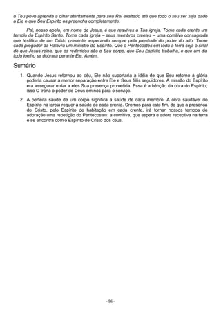 - 56 -
o Teu povo aprenda a olhar atentamente para seu Rei exaltado até que todo o seu ser seja dado
a Ele e que Seu Espírito os preencha completamente.
Pai, nosso apelo, em nome de Jesus, é que reavives a Tua igreja. Torne cada crente um
templo do Espírito Santo. Torne cada igreja – seus membros crentes – uma comitiva consagrada
que testifica de um Cristo presente; esperando sempre pela plenitude do poder do alto. Torne
cada pregador da Palavra um ministro do Espírito. Que o Pentecostes em toda a terra seja o sinal
de que Jesus reina, que os redimidos são o Seu corpo, que Seu Espírito trabalha, e que um dia
todo joelho se dobrará perante Ele. Amém.
Sumário
1. Quando Jesus retornou ao céu, Ele não suportaria a idéia de que Seu retorno à glória
poderia causar a menor separação entre Ele e Seus fiéis seguidores. A missão do Espírito
era assegurar e dar a eles Sua presença prometida. Essa é a bênção da obra do Espírito;
isso O trona o poder de Deus em nós para o serviço.
2. A perfeita saúde de um corpo significa a saúde de cada membro. A obra saudável do
Espírito na igreja requer a saúde de cada crente. Oremos para este fim, de que a presença
de Cristo, pelo Espírito de habitação em cada crente, irá tornar nossos tempos de
adoração uma repetição do Pentecostes: a comitiva, que espera e adora receptiva na terra
e se encontra com o Espírito de Cristo dos céus.
 