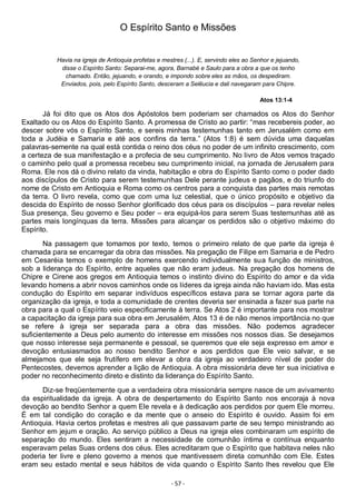 - 57 -
O Espírito Santo e Missões
Havia na igreja de Antioquia profetas e mestres (...). E, servindo eles ao Senhor e jejuando,
disse o Espírito Santo: Separai-me, agora, Barnabé e Saulo para a obra a que os tenho
chamado. Então, jejuando, e orando, e impondo sobre eles as mãos, os despediram.
Enviados, pois, pelo Espírito Santo, desceram a Selêucia e dali navegaram para Chipre.
Atos 13:1-4
Já foi dito que os Atos dos Apóstolos bem poderiam ser chamados os Atos do Senhor
Exaltado ou os Atos do Espírito Santo. A promessa de Cristo ao partir: “mas recebereis poder, ao
descer sobre vós o Espírito Santo, e sereis minhas testemunhas tanto em Jerusalém como em
toda a Judéia e Samaria e até aos confins da terra.” (Atos 1:8) é sem dúvida uma daquelas
palavras-semente na qual está contida o reino dos céus no poder de um infinito crescimento, com
a certeza de sua manifestação e a profecia de seu cumprimento. No livro de Atos vemos traçado
o caminho pelo qual a promessa recebeu seu cumprimento inicial, na jornada de Jerusalem para
Roma. Ele nos dá o divino relato da vinda, habitação e obra do Espírito Santo como o poder dado
aos discípulos de Cristo para serem testemunhas Dele perante judeus e pagãos, e do triunfo do
nome de Cristo em Antioquia e Roma como os centros para a conquista das partes mais remotas
da terra. O livro revela, como que com uma luz celestial, que o único propósito e objetivo da
descida do Espírito de nosso Senhor glorificado dos céus para os discípulos – para revelar neles
Sua presença, Seu governo e Seu poder – era equipá-los para serem Suas testemunhas até as
partes mais longínquas da terra. Missões para alcançar os perdidos são o objetivo máximo do
Espírito.
Na passagem que tomamos por texto, temos o primeiro relato de que parte da igreja é
chamada para se encarregar da obra das missões. Na pregação de Filipe em Samaria e de Pedro
em Cesaréia temos o exemplo de homens exercendo individualmente sua função de ministros,
sob a liderança do Espírito, entre aqueles que não eram judeus. Na pregação dos homens de
Chipre e Cirene aos gregos em Antioquia temos o instinto divino do Espírito do amor e da vida
levando homens a abrir novos caminhos onde os líderes da igreja ainda não haviam ido. Mas esta
condução do Espírito em separar indivíduos específicos estava para se tornar agora parte da
organização da igreja, e toda a comunidade de crentes deveria ser ensinada a fazer sua parte na
obra para a qual o Espírito veio especificamente à terra. Se Atos 2 é importante para nos mostrar
a capacitação da igreja para sua obra em Jerusalém, Atos 13 é de não menos importância no que
se refere à igreja ser separada para a obra das missões. Não podemos agradecer
suficientemente a Deus pelo aumento do interesse em missões nos nossos dias. Se desejamos
que nosso interesse seja permanente e pessoal, se queremos que ele seja expresso em amor e
devoção entusiasmados ao nosso bendito Senhor e aos perdidos que Ele veio salvar, e se
almejamos que ele seja frutífero em elevar a obra da igreja ao verdadeiro nível de poder do
Pentecostes, devemos aprender a lição de Antioquia. A obra missionária deve ter sua iniciativa e
poder no reconhecimento direto e distinto da liderança do Espírito Santo.
Diz-se freqüentemente que a verdadeira obra missionária sempre nasce de um avivamento
da espiritualidade da igreja. A obra de despertamento do Espírito Santo nos encoraja à nova
devoção ao bendito Senhor a quem Ele revela e à dedicação aos perdidos por quem Ele morreu.
É em tal condição do coração e da mente que o anseio do Espírito é ouvido. Assim foi em
Antioquia. Havia certos profetas e mestres ali que passavam parte de seu tempo ministrando ao
Senhor em jejum e oração. Ao serviço público a Deus na igreja eles combinaram um espírito de
separação do mundo. Eles sentiram a necessidade de comunhão íntima e contínua enquanto
esperavam pelas Suas ordens dos céus. Eles acreditaram que o Espírito que habitava neles não
poderia ter livre e pleno governo a menos que mantivessem direta comunhão com Ele. Estes
eram seu estado mental e seus hábitos de vida quando o Espírito Santo lhes revelou que Ele
 