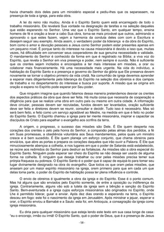 - 58 -
havia chamado dois deles para um ministério especial e pediu-lhes que os separassem, na
presença de toda a igreja, para esta obra.
A lei do reino não mudou. Ainda é o Espírito Santo quem está encarregado de todo o
trabalho missionário. Ele revelará Sua vontade na designação de tarefas e na seleção daqueles
que estão esperando no Senhor. Uma vez que o Espírito Santo, em qualquer tempo, ensina
homens de fé e oração a levar a cabo Sua obra, torna-se mais provável que outros, admirando e
aprovando o que estes fazem, vejam a harmonia da conduta deles com com a Escritura e
desejem seguir seu exemplo. Ainda assim, o verdadeiro poder da liderança e da obra do Espírito,
bom como o amor e devoção pessoais a Jesus como Senhor podem estar presentes apenas em
um pequeno nível. É porque tanto do interesse na causa missionária é devido a isso que, muitas
vezes, há dificuldade em convencer seus cooperadores de sua genuína necessidade e validade.
O mandamento do Senhor é conhecido da forma em que é registrado na Bíblia; a viva voz do
Espírito, que revela o Senhor em viva presença e poder, nem sempre é ouvida. Não é suficiente
que os crentes sejam incitados e encorajados a ter mais interesse em missões, a orar ou
colaborar mais financeiramente. Há uma necessidade mais urgente. Na vida do indivíduo, a
habitação do Espírito Santo e a presença e governo do Senhor da glória que Ele preserva devem
novamente se tornar o objetivo primeiro da vida cristã. Na comunhão de igreja devemos aprender
a esperar mais diligentemente pela liderança do Espírito na seleção dos obreiros e dos campos
de trabalho e no despertamento do interesse e busca por suporte. A missão que se origina em
oração e espera no Espírito pode esperar por Seu poder.
Que ninguém imagine que quando falamos dessa maneira pretendemos desviar os crentes
dos aspectos práticos da obra que deve ser feita. Há muita coisa que necessita de cooperação e
diligência para que se realize uma obra em outro país ou mesmo em outra cidade. A informação
deve circular, pessoas devem ser recrutadas, fundos devem ser levantados, oração suficiente
deve ser feita e diretores devem se reunir, consultar e decidir. Tudo isso é necessário. Mas só
será bem feito, e feito como um serviço agradável ao Mestre, na medida em que é feito no poder
do Espírito Santo. O Espírito chamou a igreja para ter mente missionária, inspirar e capacitar os
discípulos de Cristo para espalhar o evangelho aos ocnfins da terra.
A origem, o progresso, o sucesso das missões são Dele. É Ele quem desperta nos
corações dos crentes o zelo pela honra do Senhor, a compaixão pelas almas dos perdidos, a fé
em Suas promessas, a obediência voluntária aos Seus mandamentos, pelos quais um ministro
cresce e é bem sucedido. É Ele quem planeja um esforço conjunto, que chama obreiros para
enviá-los, que abre as portas e prepara os corações daqueles que irão ouvir a Palavra. É Ele que
minuciosamente abençoa a colheita, e nos lugares em que o poder de Satanás está estabelecido,
se reúne aos redimidos do Senhor para destruir as fortalezas. As missões são a obra especial do
Espírito Santo. Ninguém pode esperar ser cheio do Espírito se não deseja ser usado de alguma
forma na colheita. E ninguém que deseja trabalhar ou orar pelas missões precisa temer sua
prórpia fraqueza ou pobreza. O Espírito Santo é o poder que é capaz de equipá-lo para tomar seu
lugar divinamente designado na obra do evangelho. Que todos os que oram pelas missões, que
anseiam por um maior espírito missionário na igreja, orem primeiro para que em cada um que
delas toma parte, o poder do Espírito de habitação possa ter plena influência e controle.
O envio de obreiros é igualmente a obra da igreja e do Espírito. Esse é o ponto comum.
Mas há alguns que são enviados pelo Espírito somente, de entre a oposição ou indiferença da
igreja. Contrariamente, alguns vão sob a tutela da igreja sem a bênção e sanção do Espírito
Santo. Bem-aventurada é a igreja cujos esforços missionários são originados no Espírito, onde
Lhe é permitido liderar, guiar e enviar. Após dez dias orando e esperando na terra, o Espírito
desceu em fogo: este foi o nascimento da igreja em Jerusalém. Após ministrar e jejuar, esperar e
orar, o Espírito enviou a Barnabé e a Saulo: esta foi, em Antioquia, a consagração da igreja como
igreja missionária.
Eu diria para qualquer missionário que esteja lendo este texto em sua casa longe de casa:
“eu o encorajo, irmão ou irmã! O Espírito Santo, qué o poder de Deus, que é a presença de Jesus
 