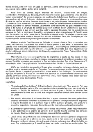 - 59 -
dentro de você, está com você, em você e é por você. A obra é Dele: dependa Dele, renda-se a
Ele, espere Nele; a obra é Dele e Ele a cumprirá.
Para todos os crentes, sejam diretores de missões, cooperadores em oração,
contribuidores financeiros, ou de qualquer outra maneira obreiros que apressam a vinda do reino,
“sejam encorajados”. Do tempo de espera e do recebimento do batismo do Espírito, os discípulos
prosseguiram até atingir Antioquia. Lá eles esperaram, oraram, jejuaram, e então seguiram para
Roma e as regiões ao redor. Que nós aprendamos o segredo de poder desses nossos irmãos.
Convidemos todos os crentes que se interessam por missões a virem conosco e serem cheios do
Espírito, cuja obra é a obra de missões. Levantemos claro testemunho de que a necessidade da
igreja e do mundo é um grupo de crentes que podem testificar de um Cristo interior que neles
habita pelo Espírito e que provem que Seu poder é operoso. Reunamo-nos na antecâmara da
presença do Rei – a espera em Jerusalém, o ministério e jejum em Antioquia. O Espírito ainda
vem da maneira que vinha nessa época. Ele ainda se move e envia; Ele ainda é poderoso para
convencer de pecado e revelar a Jesus Cristo e trazer multidões a Seus pés. Ele espera por nós:
esperemos Nele e estejamos prontos para receber Seu chamado.
Ó Deus, enviaste Teu Filho para ser Salvador do mundo. Deste a Ele o poder sobre toda
carne, para que Ele concedesse vida eterna a todos quantos a Ele deste. E derramaste Teu
Espírito sobre toda carne, comissionando todos quantos O receberam para tornar conhecidas as
gloriosas novas. No amor e poder em que Teu Espírito foi enviado, Ele envia àqueles que se
rendem a Ele para serem instrumentos de Seu poder. Agradecemos-Te por Tua completa e todo-
inclusiva salvação.
Maravilhamo-nos e nos envergonhamos da negligência e apatia de Tua igreja em não
cumprir sua divina comissão. Humilhamo-nos por nossa vagareza de coração em perceber e crer
no que Teu Filho prometeu, em obedecer a Sua vontade e terminar Sua obra. Clamamos a Ti,
nosso Deus! Visita Tua igreja e encha Teus filhos com o Teu Espírito, o Espírito de missões.
Ó Pai, eu me dedico novamente a Ti para viver e trabalhar, para orar e labutar, para me
sacrificar e sofrer se necessário for ao Teu reino. Eu novamente aceito em fé o maravilhoso dom
do Espírito Santo, o próprio Espírito de Cristo, e me rendo à Sua habitação. Eu humildemente
rogo que me permita e a todos os Teus filhos que sejamos tão poderosamente fortalecidos pelo
Espírito Santo que Cristo possua nossos corações e vidas, e que nossos único desejo seja que
toda a terra seja cheia de Sua glória. Amém.
Sumário
1. “Enviados pelo Espírito Santo”. O Espírito Santo foi enviado pelo Filho, vindo do Pai, para
continuar Sua obra na terra. Ele cumpre esta missão enviando Seu povo para a colheita. A
missão do Espírito foi idealizada por Deus para dar à igreja o Espírito de missões. Seu
derramamento é sobre toda a carne. Ele não pode descansar até que todos tenham ouvido
de Cristo.
2. Um espírito missionário é o Espírito de Cristo – a pura chama de Seu amor pelas almas
ardendo de maneira brilhante o suficiente em nós para nos tornar primeiramente dispostos,
e depois desejosos de ir a qualquer lugar e sofrer qualquer privação, para procurar e
encontrar os perdidos nas áreas do mundo que não foram alcançadas pelo evangelho.
3. É verdade que pertencemos a Cristo? Se não temos o Espírito de Cristo, não pertencemos
a Ele. Sabemos que o Espírito do Salvador é um espírito de auto-sacrifício pela salvação
do mundo. Devemos aplicar esse teste aos nossos próprios corações.
4. Jesus enviou o Espírito Santo para tomar posse de nossos corações para que Ele pudesse
lá viver e operar em e através de nós, assim como o Pai operou em e através Dele.
Esperarei no Senhor até que minha alma seja cheia da certeza de que o Espírito habita em
mim, Sua própria presença. A esse Espírito eu me rendo, como fizeram os discípulos. Eles
 