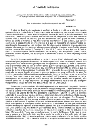 - 61 -
A Novidade do Espírito
Agora, porém, libertados da lei, estamos mortos para aquilo a que estávamos sujeitos,
de modo que servimos em novidade de espírito e não na caducidade da letra.
Romanos 7:6
Mas, se sois guiados pelo Espírito, não estais sob a lei.
Gálatas 5:18
A obra do Espírito de habitação é glorificar a Cristo e revelá-Lo a nós. De maneira
correspondente ao triplo ofício de Cristo como profeta, sacerdote e rei, percebemos que a obra do
Espírito de habitação no crente tem três aspectos: iluminação, santificação e fortalecimento. Da
iluminação, Cristo fala particularmente em seu discurso de despedida, quando Ele promete o
Espírito como o Espírito da verdade, que dará testemunho Dele, guiará em toda a verdade, e
tomará de Cristo e declarará a nós. Nas epístolas aos Romanos e aos Gálatas, Sua obra de
santificação é especialmente proeminente: isto é o que era necessário em igrejas trazidas tão
recentemente do paganismo. Nas epístolas aos Coríntios, onde a sabedoria era especialmente
prezada e buscada, os dois aspectos são combinados; eles são ensinados que o Espírito só pode
iluminar conforme Ele santifica (I Coríntios 2, 3:1-3, 16; II Coríntios 3). Nos Atos dos Apóstolos,
como poderíamos esperar, Seu fortalecimento para o serviço está em primeiro plano; como o
prometido Espírito de poder, Ele equipa para o testemunho ousado no meio da perseguição e
dificuldade.
Na epístola para a igreja em Roma, a capital do mundo, Paulo foi chamado por Deus para
fazer uma exposição plena e sistemática de Seu evangelho e do plano da redenção. Nisto a obra
do Espírito Santo deve ter um lugar importante. Ao apresentar seu texto ou tema “o justo viverá
pela fé” (Romanos 1:17), ele abre o caminho para o que deseja expor: que, pela fé, tanto a justiça
quanto a vida virão. Na primeira parte de seu argumento (Romanos 6:11), ele ensina o que é a
justiça da fé. Ele então prossegue (versículos 12-21) provando de que maneira esta justiça é
enraizada em nossa ligação viva com o segundo Adão e em uma justificação da vida. No
indivíduo (versículos 1-13) esta vida vem pela aceitação da morte de Cristo para o pecado e Sua
vida em Deus como nossa, e pela rendição voluntária (6:14-23) ao serviço de Deus e da justiça.
Prosseguindo em mostrar que em Cristo estamos não somente mortos para o pecado, mas
também para a lei – a força do pecado – ele chega naturalmente à nova lei que Seu evangelho
traz para tomar o lugar da velha, a lei do Espírito da vida em Cristo Jesus.
Sabemos o quanto uma idéia é fortalecida pelo contraste. Assim como o apóstolo contrasta
a servidão ao pecado e à justiça (6:13-23), também no capítulo seguinte (7:4) ele enfatiza o poder
e a obra o Espírito contrastando o serviço na caducidade da letra em sujeição à lei com o serviço
em novidade do Espírito da vida. Nas passagens seguintes (7:14-25; 8:1-16) vemos o contraste
elaborado; é nessa luz que as duas condições podem ser claramente entendidas. Cada situação
tem sua palavra chave, indicando o caráter da vida que ela descreve. Em Romanos 7,
encontramos a palavra lei vinte vezes e a palavra Espírito somente uma. Nos dezesseis primeiros
versículos de Romanos 8 a palavra Espírito é vista dezesseis vezes. O contraste é entre a vida
cristã vivida pela lei e vivida pelo Espírito. Paulo muito ousadamente declara que não somente
estamos mortos para o pecado e feitos livres do pecado para que nos tornemos servos da justiça
e de Deus (Romanos 6), mas também que “libertados da lei, estamos mortos para aquilo a que
estávamos sujeitos, de modo que servimos em novidade de espírito e não na caducidade da
letra.” (Romanos 7:6). Temos aqui um dulpo avanço no ensino de Romanos 6. Lá havia a morte
para o pecado e a libertação dele, aqui há a morte para a lei e a libertação dela. Lá havia
“novidade de vida” (6:4), como uma realidade objetiva assegurada para nós em Cristo; aqui há
“novidade de espírito” (7:6), como uma experiência subjetiva tornada nossa pela habitação do
 