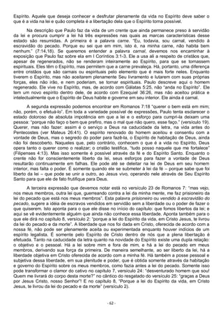 - 62 -
Espírito. Aquele que deseja conhecer e desfrutar plenamente da vida no Espírito deve saber o
que é a vida na lei e quão completa é a libertação dela que o Espírito torna possível.
Na descrição que Paulo faz da vida de um crente que ainda permanece preso à servidão
da lei e procura cumprir a lei há três expressões nas quais as marcas características desse
estado são resumidas. A primeira é a palavra carne. “Eu, todavia, sou carnal, vendido à
escravidão do pecado. Porque eu sei que em mim, isto é, na minha carne, não habita bem
nenhum.” (7:14,18). Se queremos entender a palavra carnal, devemos nos encaminhar à
exposição que Paulo faz sobre ela em I Coríntios 3:1-3. Ele a usa ali a respeito de cristãos que,
apesar de regenerados, não se renderam inteiramente ao Espírito, para que se tornassem
espirituais. Eles têm o Espírito, mas permitem que a carne prevaleça. Há, portanto, uma diferença
entre cristãos que são carnais ou espirituais pelo elemento que é mais forte neles. Enquanto
tiverem o Espírito, mas não aceitarem plenamente Seu livramento e lutarem com suas próprias
forças, eles não irão, e nem poderiam, se tornar espirituais. Paulo descreve aqui o homem
regenerado. Ele vive no Espírito, mas, de acordo com Gálatas 5:25, não “anda no Espírito”. Ele
tem um novo espírito dentro dele, de acordo com Ezequiel 36:26, mas não aceitou prática e
intelectualmente que o Espírito de Deus habite e governe em seu interior. Ele ainda é carnal.
A segunda expressão podemos encontrar em Romanos 7:18 “querer o bem está em mim;
não, porém, o efetuá-lo”. Em toda a variedade possível de expressões, Paulo tenta esclarecer o
estado doloroso de absoluta impotência em que a lei e o esforço para cumpri-la deixam uma
pessoa: “porque não faço o bem que prefiro, mas o mal que não quero, esse faço.” (versículo 19).
Querer, mas não fazer: assim é o serviço a Deus na caducidade da letra, na vida antes do
Pentecostes (ver Mateus 26:41). O espírito renovado do homem aceitou e consentiu com a
vontade de Deus, mas o segredo do poder para fazê-la, o Espírito de habitação de Deus, ainda
não foi descoberto. Naqueles que, pelo contrário, conhecem o que é a vida no Espírito, Deus
opera tanto o querer como o realizar; o cristão testifica, “tudo posso naquele que me fortalece”
(Filipenses 4:13). Mas isso somente é possível através da fé e do Espírito Santo. Enquanto o
crente não for conscientemente liberto da lei, seus esforços para fazer a vontade de Deus
resultarão continuamente em falhas. Ele pode até se deleitar na lei de Deus em seu homem
interior, mas falta o poder. É somente quando ele se submeter à lei da fé – porque sabe que foi
liberto da lei – que pode se unir a outro, ao Jesus vivo, operando nele através de Seu Espírito
Santo para que ele de fato frutifique para Deus.
A terceira expressão que devemos notar está no versículo 23 de Romanos 7: “mas vejo,
nos meus membros, outra lei que, guerreando contra a lei da minha mente, me faz prisioneiro da
lei do pecado que está nos meus membros”. Esta palavra prisioneiro ou vendido à escravidão do
pecado, sugere a idéia de escravos vendidos em servidão sem a liberdade ou o poder de fazer o
que quiserem. Isto aponta para o que ele disse no início do capítulo: que fomos libertos da lei; e
aqui se vê evidentemente alguém que ainda não conhece essa liberdade. Aponta também para o
que ele dirá no capítulo 8, versículo 2: “porque a lei do Espírito da vida, em Cristo Jesus, te livrou
da lei do pecado e da morte”. A liberdade que nos foi dada em Cristo, oferecida de acordo com a
nossa fé, não pode ser plenamente aceita ou experimentada enquanto houver indícios de um
espírito legalista. É somente pelo Espírito de Cristo dentro de nós que a plena libertação é
efetuada. Tanto na caducidade da letra quanto na novidade do Espírito existe uma dupla relação:
o objetivo e o pessoal. Há a lei sobre mim e fora de mim, e há a lei do pecado em meus
membros, derivando sua força da primeira. De maneira semelhante, ao ser liberto da lei, há a
liberdade objetiva em Cristo oferecida de acordo com a minha fé. Há também a posse pessoal e
subjetiva dessa liberdade, em sua plenitude e poder, que é obtida somente através da habitação
e governo do Espírito sobre os meus membros, como fazia antes a lei do pecado. Somente isso
pode transformar o clamor do cativo no capítulo 7, versículo 24: “desventurado homem que sou!
Quem me livrará do corpo desta morte?” no cântico do resgatado do versículo 25: “graças a Deus
por Jesus Cristo, nosso Senhor”! E no capítulo 8, “Porque a lei do Espírito da vida, em Cristo
Jesus, te livrou da lei do pecado e da morte” (versículo 2).
 