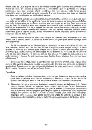 - 10 -
templo santo de Deus. Espere por ele e dê ouvidos ao mais gentil sussurro do Espírito de Deus
dentro de você. Dê ouvidos particularmente à consciência que foi purificada no sangue.
Mantenha-a pura pela simples, infantil obediência. Em seu coração pode haver pecado
involuntário sobre o qual você se sente impotente. É a raiz de egoísmo que deve ser trazida à
cruz. Leve todo pecado para ser purificado no sangue.
Com respeito às suas ações voluntárias, diga diariamente ao Senhor Jesus que tudo o que
você sabe ser agradável a Ele você fará. Renda-se à reprovação da consciência quando falhar;
mas volte, tenha esperança em Deus, e renove seu voto: o que eu sei que Deus quer que eu
faça, eu farei. Peça humildemente toda manhã e espere por direção; você virá a conhecer a voz
do Espírito, e conhecerá Sua força e poder para vencer. Jesus teve os discípulos por três anos
em sua classe de batismo, e então veio a bênção. Seja Seu amante, obediente discípulo e creia
n’Ele sobre quem o Espírito pousou. Então você também estará preparado para a plenitude da
bênção do batismo do Espírito.
Bendito Senhor Jesus! Com todo o meu coração eu Te louvo, como exaltado no trono para
batizar com o Espírito Santo. Oh, revela-Te a mim nessa Tua glória para que eu conheça o que
devo esperar de Ti.
Eu Te bendigo porque em Ti contemplei a preparação para receber o Espírito Santo em
Sua plenitude. Mesmo em Tua obra em Nazaré, o Espírito esteve sempre contigo. E ainda
quando Tu rendeste a Ti mesmo para cumprir toda a justiça e entrar em comunhão com os
pecadores que vieste a salvar, em participação de seu batismo, Tu recebeste do Pai um novo
lufar de Seu Santo Espírito. Foi para Ti o selo de Seu amor, a revelação de Sua habitação, e o
poder para servir. E agora Tu, sobre quem vemos o Espírito descer e habitar, fazes por nós o que
o Pai fez por Ti.
Senhor, eu Te bendigo porque o Espírito Santo está em mim, também. Mas Te peço ainda
que me dês a plena, abundante medida que prometeste. Que Ele seja para mim a incessante
revelação da Tua presença em meu coração tão gloriosa e tão poderosa como no trono dos céus.
Senhor Jesus, batiza-me com o Espírito Santo. Amém.
Sumário
1. Toda a dádiva e trabalhar divinos estão no poder de uma fida eterna. Assim podemos olhar
para Jesus a cada dia, a Luz bendita desse mundo: Ele batiza como o Espírito Santo. Ele
purifica com o sangue e batiza com o Espírito de acordo com cada nova necessidade.
2. Mantenhamos inseparavelmente ligadas em nossa fé as duas verdades que João Batista
pregou: Jesus o Cordeiro tira o pecado, Jesus o ungido batiza com o Espírito. Foi somente
em virtude do derramamento de Seu sangue que Ele recebeu o Espírito para transmiti-lo a
nós. É conforme a cruz é pregada que o Espírito opera. É conforme eu creio no precioso
sangue que purifica de todo o pecado, e ando perante Deus com uma consciência
aspergida com o sangue, que posso clamar pela unção do Espírito. O sangue e óleo
andam juntos. Eu necessito de ambos. Eu tenho a ambos em Jesus, o Cordeiro no trono.
 