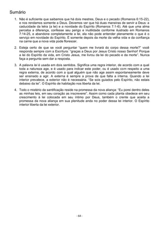 - 64 -
Sumário
1. Não é suficiente que saibamos que há dois mestres, Deus e o pecado (Romanos 6:15-22),
e nos rendamos somente a Deus. Devemos ver que há duas maneiras de servir a Deus: a
caducidade da letra (a lei) e a novidade do Espírito (Romanos 7:1-6). Até que uma alma
perceba a diferença, confesse seu perigo e inutilidade conforme ilustrado em Romanos
7:14-25, e abandone completamente a lei, ela não pode entender plenamente o que é o
serviço em novidade do Espírito. É somente depois da morte da velha vida e da confiança
na carne que a nova vida pode florescer.
2. Esteja certo de que se você perguntar “quem me livrará do corpo dessa morte?” você
responda sempre com a Escritura: “graças a Deus por Jesus Cristo nosso Senhor! Porque
a lei do Espírito da vida, em Cristo Jesus, me livrou da lei do pecado e da morte”. Nunca
faça a pergunta sem dar a resposta.
3. A palavra lei é usada em dois sentidos. Significa uma regra interior, de acordo com a qual
toda a natureza age, e é usado para indicar este poder, ou é usado com respeito a uma
regra externa, de acordo com a qual alguém que não age assim espontaneamente deve
ser ensinado a agir. A externa é sempre a prova de que falta a interna. Quando a lei
interior prevalece, a exterior não é necessária. “Se sois guiados pelo Espírito, não estais
debaixo da lei”. O Espírito de habitação nos liberta da lei.
4. Todo o mistério da santificação reside na promessa da nova aliança: “Eu porei dentro deles
as minhas leis, em seu coração as inscreverei”. Assim como cada planta obedece em seu
crescimento à lei colocada em seu íntimo por Deus, também o crente que aceita a
promessa da nova aliança em sua plenitude anda no poder dessa lei interior. O Espírito
interior liberta da lei exterior.
 