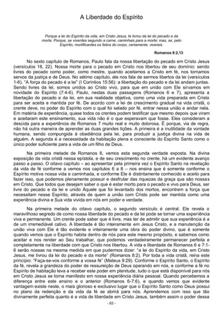 - 65 -
A Liberdade do Espírito
Porque a lei do Espírito da vida, em Cristo Jesus, te livrou da lei do pecado e da
morte. Porque, se viverdes segundo a carne, caminhais para a morte; mas, se, pelo
Espírito, mortificardes os feitos do corpo, certamente, vivereis.
Romanos 8:2,13
No sexto capítulo de Romanos, Paulo fala da nossa libertação do pecado em Cristo Jesus
(versículos 18, 22). Nossa morte para o pecado em Cristo nos libertou de seu domínio: sendo
livres do pecado como poder, como mestre, quando aceitamos a Cristo em fé, nos tornamos
servos da justiça e de Deus. No sétimo capítulo, ele nos fala de sermos libertos da lei (versículos
1-6). “A força do pecado é a lei” (I Coríntios 15:56): a libertação do pecado e da lei andam juntas.
Sendo livres da lei, somos unidos ao Cristo vivo, para que em união com Ele sirvamos em
novidade do Espírito (7:4-6). Paulo, nestas duas passagens (Romanos 6 e 7), apresenta a
libertação do pecado e da lei, em sua realidade objetiva, como uma vida preparada em Cristo
para ser aceita e mantida por fé. De acordo com a lei de crescimento gradual na vida cristã, o
crente deve, no poder do Espírito com o qual foi selado por fé, entrar nessa união e andar nela.
Em matéria de experiência, quase todos os crentes podem testificar que mesmo depois que viram
e aceitaram este ensinamento, sua vida não é o que esperavam que fosse. Eles consideram a
descida para a experiência de Romanos 7 muito real e muito dolorosa. É porque, via de regra,
não há outra maneira de aprender as duas grandes lições. A primeira é a inutilidade da vontade
humana, sendo compungida à obediência pela lei, para produzir a justiça divina na vida de
alguém. A segunda é a necessidade da habitação plena e consciente do Espírito Santo como o
único poder suficiente para a vida de um filho de Deus.
Na primeira metade de Romanos 8, vemos esta segunda verdade exposta. Na divina
exposição da vida cristã nessa epístola, e de seu crescimento no crente, há um evidente avanço
passo a passo. O oitavo capítulo – ao apresentar pela primeira vez o Espírito Santo na revelação
da vida de fé conforme a vemos nos capítulos 6 a 8 – nos ensina que é somente conforme o
Espírito motiva nossa vida e caminhada, e conforme Ele é distintamente conhecido e aceito para
fazer isso, que podemos plenamente possuir e desfrutar das riquezas da graça que são nossas
em Cristo. Que todos que desejam saber o que é estar morto para o pecado e vivo para Deus, ser
livre do pecado e da lei e unido Àquele que foi levantado dos mortos, encontrem a força que
necessitam nesse Espírito, através de quem a união com Cristo pode ser mantida como uma
experiência divina e Sua vida vivida em nós em poder e verdade.
Na primeira metade do oitavo capítulo, o segundo versículo é central. Ele revela o
maravilhoso segredo de como nossa liberdade do pecado e da lei pode se tornar uma experiência
viva e permanente. Um crente pode saber que é livre, mas ter de admitir que sua experiência é a
de um irremediável cativo. A liberdade é tão inteiramente em Jesus Cristo, e a manutenção da
união viva com Ele é tão evidente e inteiramente uma obra do poder divino, que é somente
quando vemos que o Espírito habita dentro de nós para este mesmo propósito, e sabemos como
aceitar e nos render ao Seu trabalhar, que podemos verdadeiramente permanecer perfeita e
completamente na liberdade com que Cristo nos libertou. A vida e liberdade de Romanos 6 e 7:1-
6 serão nossas na mesma medida em que pudermos dizer: “a lei do Espírito da vida, em Cristo
Jesus, me livrou da lei do pecado e da morte” (Romanos 8:2). Por toda a vida cristã, reina este
princípio: “Faça-se-vos conforme a vossa fé” (Mateus 9:29). Conforme o Espírito Santo, o Espírito
da fé, revela a grandeza do poder de ressureição de Deus operando em nós, e conforme a fé no
Espírito de habitação leva a receber este poder em plenitude, tudo o que está disponível para nós
em Cristo Jesus se torna manifesto em nossa experiência diária pessoal. Quando percebemos a
diferença entre este ensino e o anterior (Romanos 6-7:6), e quando vemos que evidente
vantagem existe neste, o mais glorioso e exclusivo lugar que o Espírito Santo como Deus possui
no plano da redenção e da vida da fé se abrirá para nós. Aprendemos com isso que tão
divinamente perfeita quanto é a vida de liberdade em Cristo Jesus, também assim o poder dessa
 
