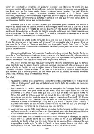 - 67 -
temor em entristecê-Lo, diligência em procurar conhecer sua liderança, fé diária em Sua
presença, humilde adoração a Ele como Deus – tudo isto deve ser marca dessa vida. As palavras
que Paulo usa ao fim dessa seção devem expressar nosso objetivo: “se, pelo Espírito,
mortificardes os feitos do corpo, certamente, vivereis” (Romanos 8:13). O Espírito Santo
possuindo, inspirando, e motivando todos os poderes do nosso espírito e alma, entrando em nós
e nos capacitando para morrer para os feitos do corpo, é com isso que devemos contar. Esta é a
santificação do Espírito para a qual fomos chamados.
Andamos por fé e não por vista: é disso que precisamos particularmente nos lembrar a
respeito de nosso andar no Espírito. Porque a manifestação visível de Cristo e Sua obra é muito
mais inteligível do que a revelação da obra do Espírito em nós, buscar a liderança do Espírito
geralmente demanda mais fé. O poder do Espírito se oculta juntamente com nossa fraqueza para
encarregar-se por nós de nossa vida diária. É necessária uma paciente perseverança para se
entrar na plena consciência de Sua presença interior.
Precisamos da unção direta, renovada dia a dia pelo que é Santo, em comunhão com
Cristo. Se alguma vez a expressão “crê somente!” foi necessária, ela o é agora. Creia na
promessa do Pai. Creia no Filho e na vida Dele que é sua pelo Espírito Dele. Creia no Espírito
Santo como o portador, comunicador e mantenedor da vida e presença de Jesus com você. Creia
que Ele habita em você.
Sempre bendito Deus e Pai, louvamos-Te pelo maravilhoso dom de Teu Espírito Santo, em
quem Tu e Teu Filho juntamente viestes fazer morada em nós. Bendizemos-Te pelo maravilhoso
dom da vida eterna que Teu amado Filho conquistou para nós. Agradecemos-Te porque a lei do
Espírito da vida em Cristo Jesus nos liberta da lei do pecado e da morte.
Pai nosso, oramos para que nos reveles em plena e bendita experiência o que é a perfeita
lei da liberdade, que é o poder de uma existência contínua e inexaurível, não outra senão a vida
eterna. É a lei do Espírito da vida em Cristo Jesus, o Espírito Santo revelando e glorificando a
Cristo em nós como presença interior. Ó pai, abre os nossos olhos e fortalece a nossa fé para
que creiamos que a lei do Espírito é, de fato, maior que a lei do pecado em nossos membros.
Ensina isto a todos os Teus queridos filhos. Amém.
Sumário
1. Questione se esta é a sua experiência: você está vivendo na liberdade da lei do Espírito da
vida em Cristo Jesus? Você está verdadeiramente liberto da lei do pecado e da morte nos
seus membros?
2. Lembremo-nos do caminho mostrado a nós no evangelho de Cristo por Paulo. Você foi
reconciliado com Deus pela morte de Seu Filho; você será agora salvo por Sua vida
(Romanos 5:10). Pela fé você sabe que esta vida é sua em todo o seu poder (6:11). Na
força dela você se entrega para ser um servo de Deus (6:15-22). Mas o serviço não
deveria ser num sentido legalista sob a lei, mas em novidade do Espírito (7:1-6). Porque
você não entendeu isso, você procurou no poder da nova vida cumprir a lei em que se
deleitava, e ainda assim falhou (7:14,25). Foi aí que entrou o Espírito Santo (8:1-16). O
Espírito Santo liberta da lei e mantém a vida de Cristo no poder de Sua viva presença. A
mensagem de Romanos 8:2 é a chave para esta vida bendita.
3. Assim como a vida de Adão é reproduzida em toda a família humana, também a nova vida
do Deus-homem flui para todo o Seu povo. Nossa vida é a reprodução da vida espiritual de
Cristo. O novo nascimento nos conecta com o segundo homem, Jesus Cristo.
4. Você viveria essa vida? Lembre-se de nossa lição: reconheça a habitação do Espírito
Santo em você. Estude, acima de tudo, para ser cheio de fé em Sua presença como o
revelador de Cristo e Sua vida em você. Renda-se ao governo Dele, esteja pronto para
esperar Nele e andar após Ele. A lei do Espírito, a força e poder de uma vida interior, a lei
do Espírito da vida em Cristo Jesus nos libertou da lei do pecado e da morte.
 