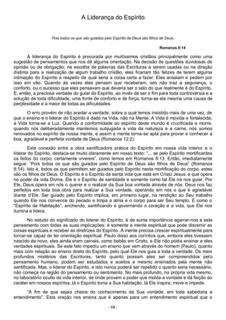 - 68 -
A Liderança do Espírito
Pois todos os que são guiados pelo Espírito de Deus são filhos de Deus.
Romanos 8:14
A liderança do Espírito é procurada por muitíssimos cristãos principalmente como uma
sugestão de pensamentos que nos dê alguma orientação. Na decisão de questões duvidosas de
opinião ou de obrigação; na escolha de palavras das Escrituras a serem usadas ou na direção
distinta para a realização de algum trabalho cristão, eles ficariam tão felizes de terem alguma
intimação do Espírito a respeito de qual seria a coisa certa a fazer. Eles anseiam e pedem por
isso em vão. Quando às vezes eles pensam que receberam, isto não traz a segurança, o
conforto, ou o sucesso que eles pensavam que deveria ser o selo do que realmente é do Espírito.
E, então, a preciosa verdade do guiar do Espírito, ao invés de ser o fim para toda controvérsia e a
solução de toda dificuldade, uma fonte de conforto e de força, torna-se ela mesma uma causa de
perplexidade e a maior de todas as dificuldades.
O erro provém de não aceitar a verdade, sobre a qual temos insistido mais de uma vez, de
que o ensino e o liderar do Espírito é dado na Vida, não na Mente. A Vida é movida e fortalecida;
a Vida torna-se a Luz. Quando a conformidade ao espírito deste mundo é crucificada e morre,
quando nós deliberadamente mantemos subjugada a vida da natureza e a carne, nós somos
renovados no espírito da nossa mente, e assim a mente torna-se apta para provar e conhecer a
boa, agradável e perfeita vontade de Deus (Romanos 12:2).
Esta conexão entre a obra santificadora prática do Espírito em nossa vida interior e o
liderar do Espírito, destaca-se muito claramente em nosso texto: “... se pelo Espírito mortificardes
os feitos do corpo, certamente vivereis”, como lemos em Romanos 8:13. Então, imediatamente
segue: “Pois todos os que são guiados pelo Espírito de Deus são filhos de Deus” (Romanos
8:14). Isto é, todos os que permitem ser guiados pelo Espírito nesta mortificação do corpo, estes
são os filhos de Deus. O Espírito é o Espírito da santa vida que está em Cristo Jesus, e que opera
no poder da vida Divina. Ele é o Espírito de santidade e somente como tal Ele irá nos guiar. Por
Ele, Deus opera em nós o querer e o realizar da Sua boa vontade através de nós. Deus nos faz
perfeitos em toda boa obra para realizar a Sua vontade, operando em nós o que é agradável
diante d’Ele. Ser guiado pelo Espírito implica, em primeiro lugar, na rendição ao Seu trabalho
quando Ele nos convence do pecado e limpa a alma e o corpo para ser Seu templo. É como o
“Espírito de Habitação”, enchendo, santificando e governando o coração e a vida, que Ele nos
ilumina e lidera.
No estudo do significado do liderar do Espírito, é de suma importância agarrar-nos a este
pensamento com todas as suas implicações: é somente a mente espiritual que pode discernir as
coisas espirituais e receber as diretrizes do Espírito. A mente precisa crescer espiritualmente para
tornar-se capaz de ter orientação espiritual. Paulo disso aos coríntios que, embora eles tivessem
nascido de novo, eles ainda eram carnais, como bebês em Cristo, e Ele não podia ensinar a eles
verdades espirituais. Se este fato impediu um ensino que vem através do homem (Paulo), quanto
mais com relação ao ensino direto do Espírito, pelo qual Ele nos guia a toda a verdade. Os mais
profundos mistérios das Escrituras, tanto quanto possam eles ser compreendidos pelo
pensamento humano, podem ser estudados e aceitos e mesmo ensinados pela mente não
santificada. Mas, o liderar do Espírito, e isto nunca poderá ser repetido o quanto seria necessário,
não começa na região do pensamento ou sentimento. No mais profundo, na própria vida mesmo,
no laboratório oculto da vida interior, de onde provem o poder que molda a vontade e dá feição ao
caráter em nossos espíritos, lá o Espírito toma a Sua habitação, lá Ele inspira, move e impede.
“A fim de que sejais cheios do conhecimento da Sua vontade, em toda sabedoria e
entendimento”. Esta oração nos ensina que é apenas para um entendimento espiritual que o
 