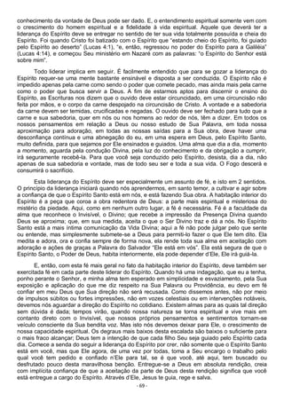 - 69 -
conhecimento da vontade de Deus pode ser dado. E, o entendimento espiritual somente vem com
o crescimento do homem espiritual e a fidelidade à vida espiritual. Aquele que deverá ter a
liderança do Espírito deve se entregar no sentido de ter sua vida totalmente possuída e cheia do
Espírito. Foi quando Cristo foi batizado com o Espírito que “estando cheio do Espírito, foi guiado
pelo Espírito ao deserto” (Lucas 4:1), “e, então, regressou no poder do Espírito para a Galiléia”
(Lucas 4:14), e começou Seu ministério em Nazaré com as palavras: “o Espírito do Senhor está
sobre mim”.
Todo liderar implica em seguir. É facilmente entendido que para se gozar a liderança do
Espírito requer-se uma mente bastante ensinável e disposta a ser conduzida. O Espírito não é
impedido apenas pela carne como sendo o poder que comete pecado, mas ainda mais pela carne
como o poder que busca servir a Deus. A fim de estarmos aptos para discernir o ensino do
Espírito, as Escrituras nos dizem que o ouvido deve estar circuncidado, em uma circuncisão não
feita por mãos, e o corpo da carne despojado na circuncisão de Cristo. A vontade e a sabedoria
da carne devem ser temidas, crucificadas e negadas. O ouvido deve ser fechado para tudo que a
carne e sua sabedoria, quer em nós ou nos homens ao redor de nós, têm a dizer. Em todos os
nossos pensamentos em relação a Deus ou nosso estudo de Sua Palavra, em toda nossa
aproximação para adoração, em todas as nossas saídas para a Sua obra, deve haver uma
desconfiança contínua e uma abnegação do eu, em uma espera em Deus, pelo Espírito Santo,
muito definida, para que sejamos por Ele ensinados e guiados. Uma alma que dia a dia, momento
a momento, aguarda pela condução Divina, pela luz do conhecimento e da obrigação a cumprir,
irá seguramente recebê-la. Para que você seja conduzido pelo Espírito, desista, dia a dia, não
apenas de sua sabedoria e vontade, mas de todo seu ser e toda a sua vida. O Fogo descerá e
consumirá o sacrifício.
Esta liderança do Espírito deve ser especialmente um assunto de fé, e isto em 2 sentidos.
O princípio da liderança iniciará quando nós aprendermos, em santo temor, a cultivar e agir sobre
a confiança de que o Espírito Santo está em nós, e está fazendo Sua obra. A habitação interior do
Espírito é a peça que coroa a obra redentora de Deus: a parte mais espiritual e misteriosa do
mistério da piedade. Aqui, como em nenhum outro lugar, a fé é necessária. Fé é a faculdade da
alma que reconhece o Invisível, o Divino; que recebe a impressão da Presença Divina quando
Deus se aproxima; que, em sua medida, aceita o que o Ser Divino traz e dá a nós. No Espírito
Santo está a mais íntima comunicação da Vida Divina; aqui a fé não pode julgar pelo que sente
ou entende, mas simplesmente submete-se a Deus para permiti-lo fazer o que Ele tem dito. Ela
medita e adora, ora e confia sempre de forma nova, ela rende toda sua alma em aceitação com
adoração e ações de graças a Palavra do Salvador “Ele está em vós”. Ela está segura de que o
Espírito Santo, o Poder de Deus, habita interiormente, ela pode depender d’Ele, Ele irá guiá-la.
E, então, com esta fé mais geral no fato da habitação interior do Espírito, deve também ser
exercitada fé em cada parte deste liderar do Espírito. Quando há uma indagação, que eu a tenha,
ponho perante o Senhor, e minha alma tem esperado em simplicidade e esvaziamento, pela Sua
exposição e aplicação do que me diz respeito na Sua Palavra ou Providência, eu devo em fé
confiar em meu Deus que Sua direção não será recusada. Como dissemos antes, não por meio
de impulsos súbitos ou fortes impressões, não em vozes celestiais ou em intervenções notáveis,
devemos nós aguardar a direção do Espírito no cotidiano. Existem almas para as quais tal direção
sem dúvida é dada; tempos virão, quando nossa natureza se torna espiritual e vive mais em
contanto direto com o Invisível, que nossos próprios pensamentos e sentimentos tornam-se
veículo consciente da Sua bendita voz. Mas isto nós devemos deixar para Ele, o crescimento de
nossa capacidade espiritual. Os degraus mais baixos desta escalada são baixos o suficiente para
o mais fraco alcançar; Deus tem a intenção de que cada filho Seu seja guiado pelo Espírito cada
dia. Comece a senda do seguir a liderança do Espírito por crer, não somente que o Espírito Santo
está em você, mas que Ele agora, de uma vez por todas, toma a Seu encargo o trabalho pelo
qual você tem pedido e confiado n’Ele para tal, se é que você, até aqui, tem buscado ou
desfrutado pouco desta maravilhosa benção. Entregue-se a Deus em absoluta rendição, creia
com implícita confiança de que a aceitação da parte de Deus desta rendição significa que você
está entregue a cargo do Espírito. Através d’Ele, Jesus te guia, rege e salva.
 
