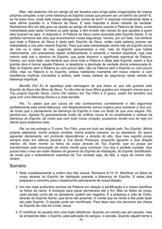 - 70 -
Mas, não estamos nós em perigo de ser levados para longe pelas imaginações de nossos
próprios corações, e ter como liderança do Espírito coisas que provam ser um delírio da carne? E,
se há esse risco, onde está nossa salvaguarda contra tal erro? A resposta normalmente dada a
esta última questão é: a Palavra de Deus. E esta resposta é ainda metade da verdade.
Muitíssimos têm em alto grau se oposto ao perigo do fanatismo usando a Palavra de Deus, como
interpretada pela razão humana ou pela Igreja, e têm errado não menos do que aqueles a quem
eles buscam se opor. A resposta é: A Palavra de Deus como ensinada pelo Espírito Santo. É na
perfeita harmonia dos dois que encontramos nossa segurança. Vamos, por um lado, nos lembrar
que toda a Palavra de Deus é dada pelo Espírito de Deus, então cada palavra precisa ser
interpretada a nós pelo mesmo Espírito. Para que esta interpretação venha não do Espírito acima
de nós ou a redor de nós, sugerindo pensamentos a nós, mas do Espírito que habita
interiormente, nós precisamos repetir enfaticamente: é somente o homem espiritual, cuja vida
interior está sob o domínio do Espírito, que pode discernir o significado espiritual da Palavra.
Vamos, por outro lado, nos lembrar que como toda a Palavra é dada pelo Espírito, assim a Sua
grande obra é honrar aquela Palavra, e desdobrar a plenitude da verdade divina entesourada lá.
Não no Espírito sem a Palavra ou com pouco dela; não na Palavra sem o Espírito ou com pouco
d’Ele; mas na Palavra e no Espírito, ambos habitando ricamente em nosso interior, e com
obediência implícita concedida a ambos, está nossa certeza de segurança nesta vereda da
liderança espiritual.
Bendito Pai! Eu te agradeço pela mensagem de que todos os que são guiados pelo
Espírito de Deus são filhos de Deus. Tu não irias ter teus filhos guiados por ninguém menos que o
Teu próprio Espírito Santo. Como Ele habitou em Teu Filho e O guiou, assim Ele também nos
guia com uma liderança Divina e a mais bendita.
Pai, Tu sabes que por causa de não conhecermos corretamente e não seguirmos
perfeitamente esta santa liderança, nós freqüentemente somos inaptos para conhecer a Sua voz,
de modo que o pensamento da liderança do Espírito é mais um fardo do que uma alegria. Pai,
perdoa-nos. Agrada-Te graciosamente então de vivificar nossa fé na simplicidade e certeza da
liderança do Espírito, de modo que com todo nosso coração, possamos render-nos de hoje em
diante para andarmos nisto.
Pai, eu me entrego a Ti como Teu Filho, para em tudo ser dirigido pelo Teu Espírito. Minha
própria sabedoria, minha própria vontade, minha própria maneira, eu as abandono. Eu quero
aguardar diariamente, em profunda dependência, a direção do alto. Que meu espírito possa
sempre estar em silêncio perante a Tua Santa Presença, enquanto aguardo a Sua direção
interior. Ao fazer morrer os feitos do corpo através do Teu Espírito, que eu possa ser
transformado pela renovação da minha mente para conhecer Tua boa e perfeita vontade. Que
possa todo o meu ser estar debaixo do governo do Espírito de Habitação, do Espírito Santificador,
de modo que o entendimento espiritual da Tua vontade seja, de fato, a regra da minha vida.
Amém.
Sumário
1. Note cuidadosamente a ordem dos três versos: Romanos 8:13-15. Mortificar os feitos do
corpo através do Espírito de habitação precede a liderança do Espírito. E estes dois
preparam o caminho para o testemunho permanente de nossa filiação.
2. Um dos mais profundos ensinos da Palavra em relação à santificação é o nosso mortificar
os feitos da carne. A tentação para pecar permanece até o fim. Mas os feitos do corpo,
cada pecado como ele se apresenta, podem ser negados. É a presença e vida de Cristo,
através do Espírito Santo, que torna isto possível. O crente que se rende a Ele pode fazer
isto pelo Espírito. O pecado pode ser mortificado. Para fazer isso nós devemos ser cheios
do Espírito de vida em Cristo Jesus.
3. O mortificar do pecado tem uma tripla referência. Quando um crente caiu em pecado, mas
se arrepende dele, o Espírito, pela aplicação do sangue, o cancela. Quando alguém teme a
 