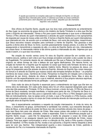- 72 -
O Espírito de Intercessão
E aquele que examina os corações sabe qual é a intenção do Espírito; e é ele que
segundo Deus intercede pelos santos. E sabemos que todas as coisas contribuem
juntamente para o bem daqueles que amam a Deus, daqueles que são chamados
segundo o seu propósito.
Romanos 8:27-28
Dos ofícios do Espírito Santo, aquele que nos leva mais profundamente ao entendimento
do Seu lugar na economia da graça divina e do mistério da Santa Trindade é a obra que Ele faz
como o Espírito de intercessão. Temos o Pai para quem intercedemos e que ouve a intercessão.
Temos o Filho através de quem intercedemos e através de quem recebemos e nos apropriamos
da resposta por causa de nossa união com Ele. E temos o Espírito Santo por quem intercedemos,
que intercede em nós, de acordo com a vontade de Deus, com sons tão profundos, inexprimíveis,
que Deus escrutina nossos corações para conhecer a mente do Espírito. Tão graciosa e real
quanto a divina obra de Deus no trono, ouvindo graciosamente nossas preces, é a obra do Filho
assegurando e transmitindo a resposta do alto, e a obra do Espírito Santo em nós, intercedendo
em nosso favor. A intercessão interior é tão divina quanto a intercessão do alto. Vejamos por que
razão é assim, e o que isso nos ensina.
Na criação do mundo vemos como foi obra do Espírito colocar-Se em contato com a
matéria escura, caótica e sem vida e por Sua energia avivadora conceder a ela o poder da vida e
da frugalidade. Foi somente depois de ser vitalizada por Ele que a Palavra de Deus a esculpiu e
originou as várias formas de vida e beleza de que agora desfrutamos. Da mesma forma, na
criação do homem foi o Espírito que foi soprado no corpo que havia sido formado da terra e que
se uniu àquilo que, doutra feita, seria apenas matéria morta. Mesmo na pessoa de Jesus, um
corpo foi preparado para Ele através da obra do Espírito. Através do Espírito Seu corpo ressurgiu
do túmulo e é através do Espírito que nossos corpos são tornados templos de Deus – os próprios
membros de nosso corpo, membros de Cristo. Pensamos no Espírito em relação com a natureza
espiritual do ser divino, distante da vileza e fragilidade da substância física. Mas é obra do
Espírito unir-Se especificamente com o que é material, elevá-lo à Sua própria natureza espiritual,
e assim criar a mais elevada forma de perfeição – um corpo espiritual.
Esta visão da obra do Espírito é essencial para o entendimento do lugar que Ele tem na
divina obra da redenção. Em cada parte dessa obra há um ofício especial designado para cada
uma das três pessoas da Trindade. O Pai é o Deus invisível, o Autor de tudo. O Filho de Deus é a
forma de Deus revelada, tornada manifesta, e trazida para perto de nós. O Espírito de Deus é o
poder de Deus habitando em Seu povo e operando nele o que o Pai e o Filho desejam para nós.
Não só individualmente, mas na igreja como um todo, o que o Pai propôs e o Filho buscou, pode
ser apropriado e levado a termo no corpo de Cristo somente através da intervenção contínua e da
operação ativa do Espírito Santo.
Isto é especialmente verdadeiro a respeito da oração intercessória. A vinda do reino de
Deus, o crescimento na graça, conhecimento e santidade nos crentes, sua crescente devoção à
obra de Deus, a obra efetiva do poder de Deus nos não convertidos através dos meios de graça –
tudo isso Deus tem para nós através de Cristo. Mas essas coisas não podem vir a menos que
sejam desejadas e buscadas, ansiadas, cridas e esperadas. Esta é a maravilhosa posição que o
Espírito Santo ocupa – para Ele foi designada a tarefa de preparar o corpo de Cristo para
alcançar, receber e se assegurar daquilo que foi providenciado na plenitude de Cristo, nosso
Cabeça. Para que sejam comunicados o amor e a bênção do Pai, tanto o Filho quanto o Espírito
têm de trabalhar. O Filho recebe do Pai, revela e nos aproxima; o Espírito interior desperta a alma
para ter com seu Senhor. Tão indispensável quanto a obra incessante de Cristo, pedindo e
recebendo do Pai, é a incessante intercessão do Espírito.
 