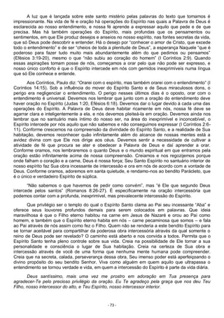 - 73 -
A luz que é lançada sobre este santo mistério pelas palavras do texto que tomamos é
impressionante. Na vida de fé e oração há operações do Espírito nas quais a Palavra de Deus é
esclarecida ao nosso entendimento, e nossa fé aprende a expressar aquilo que pede e de que
precisa. Mas há também operações do Espírito, mais profundas que os pensamentos ou
sentimentos, em que Ele produz desejos e anseios no nosso espírito, nas fontes secretas da vida,
que só Deus pode descobrir e entender. Há o desejo por “conhecer o amor de Cristo, que excede
todo o entendimento” e de ser “cheios de toda a plenitude de Deus”, a esperança Naquele “que é
poderoso para fazer tudo muito mais abundantemente além do que pedimos ou pensamos”
(Efésios 3:19-20), mesmo o que “não subiu ao coração do homem” (I Coríntios 2:9). Quando
essas aspirações tomam posse de nós, começamos a orar pelo que não pode ser expresso, e
nosso único conforto é que o Espírito intercede em nós com gemidos inexprimíveis numa língua
que só Ele conhece e entende.
Aos Coríntios, Paulo diz: “Orarei com o espírito, mas também orarei com o entendimento” (I
Coríntios 14:15). Sob a influência do mover do Espírito Santo e de Seus miraculosos dons, o
perigo era negligenciar o entendimento. O perigo nesses últimos dias é o oposto, orar com o
entendimento é universal. Devemos nos lembrar que junto com a oração do entendimento deve
haver oração no Espírito (Judas 1:20, Efésios 6:18). Devemos dar o lugar devido à cada uma das
operações do Espírito. A Palavra de Deus deve habitar ricamente em nós, nossa fé deve se
agarrar clara e inteligentemente a ela, e nós devemos pleiteá-la em oração. Devemos ainda nos
lembrar que no santuário mais íntimo do nosso ser, na área do inexprimível e inconcebível, o
Espírito intercede por nós aquilo que não sabemos e não conseguimos expressar (I Coríntios 2:6-
11). Conforme crescemos na compreensão da divindade do Espírito Santo, e a realidade de Sua
habitação, devemos reconhecer quão infinitamente além do alcance de nossas mentes está a
avidez divina com que Ele nos dirige aos céus. Devemos sentir a necessidade de cultivar a
atividade de fé que procura se ater e obedecer a Palavra de Deus e daí aprender a orar.
Conforme oramos, nos lembraremos o quanto Deus e o mundo espiritual em que entramos pela
oração estão infinitamente acima de nossa compreensão. Creiamos e nos regozijemos porque
onde falham o coração e a carne, Deus é nossa força; Seu Santo Espírito no santuário interior de
nosso espírito faz Sua obra incessante de intercessão e ora em nós de acordo com a vontade de
Deus. Conforme oramos, adoremos em santa quietude, e rendamo-nos ao bendito Parácleto, que
é o único e verdadeiro Espírito de súplica.
“Não sabemos o que havemos de pedir como convém”, mas “é Ele que segundo Deus
intercede pelos santos” (Romanos 8:26-27). É especificamente na oração intercessória que
podemos contar com a profunda, inexprimível, mas prevalecente intercessão do Espírito.
Que privilégio ser o templo do qual o Espírito Santo clama ao Pai seu incessante “Aba” e
oferece seus louvores profundos demais para serem colocados em palavras. Que ideia
maravilhosa é que o Filho eterno habitou na carne em Jesus de Nazaré e orou ao Pai como
homem, e também que o Espírito eterno habita em nós – carne pecaminosa que somos – e fala
ao Pai através de nós assim como fez o Filho. Quem não se renderia a este bendito Espírito para
se tornar aceitável para compartilhar da poderosa obra intercessória através da qual somente o
reino de Deus pode ser revelado? O caminho está aberto e nos convida a todos. Permita que o
Espírito Santo tenha pleno controle sobre sua vida. Creia na possibilidade de Ele tornar a sua
personalidade e consciência o lugar de Sua habitação. Creia na certeza de Sua obra e
intercessão através de você de uma forma que nenhuma mente humana pode compreender.
Creia que na secreta, calada, perseverança dessa obra, Seu imenso poder está aperfeiçoando o
divino propósito do seu bendito Senhor. Viva como alguém em quem aquilo que ultrapassa o
entendimento se tornou verdade e vida, em quem a intercessão do Espírito é parte da vida diária.
Deus santíssimo, mais uma vez me prostro em adoração em Tua presença para
agradecer-Te pelo precioso privilégio da oração. Eu Te agradeço pela graça que nos deu Teu
Filho, nosso intercessor do alto, e Teu Espírito, nosso intercessor interior.
 