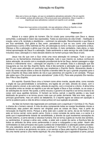 - 11 -
Adoração no Espírito
Mas vem a hora e já chegou, em que os verdadeiros adoradores adorarão o Pai em espírito
e em verdade; porque são estes que o Pai procura para seus adoradores. Deus é espírito; e
importa que seus adoradores o adorem em espírito e em verdade.
João 4:23-24
Porque nós é que somos a circuncisão, nós que adoramos a Deus no Espírito, e nos
gloriamos em Cristo Jesus, e não confiamos na carne.
Filipenses 3:3
Adorar é a maior glória do homem. Ele foi criado para comunhão com Deus e, dessa
comunhão, a adoração é maior das expressões. Todos os exercícios da vida Cristã – meditação e
oração, amor e fé, rendição e obediência – culminam na adoração. Reconhecendo o que Deus é
em Sua santidade, Sua glória e Seu amor, percebendo o que eu sou como uma criatura
pecaminosa e como o filho redimido do Pai, em adoração eu tomo o meu ser o apresento a Deus.
Ofereço a Ele a adoração e glória que Lhe são devidas. A mais verdadeira, mais plena, e mais
íntima aproximação de Deus é a adoração. Cada sentimento e cada serviço da vida Cristã estão
incluídos nisso: adoração é o mais elevado destino do homem porque nela Deus é tudo.
Jesus nos diz que com a Sua vinda uma nova adoração irá começar. Tudo o que os
gentios ou os Samaritanos chamavam de adoração, tudo o que mesmo os Judeus conheciam
sobre adoração, de acordo com a revelação providencial da lei de Deus, dariam passagem a algo
distinta e inteiramente novo – adoração em espírito e em verdade. Esta é a adoração que Ele
inauguraria ao nos dar Seu Espírito Santo. Esta é tão-somente a adoração que é agradável ao
Pai. É para essa adoração em particular que recebemos o Espírito Santo. Abracemos desde o
início de nosso estudo sobre a obra do Espírito a bendita idéia de que o grande propósito para o
qual o Espírito de Deus está dentro de nós é que adoremos em espírito e em verdade. “Porque
são estes que o Pai procura para seus adoradores” (João 4:23). Para este propósito Ele mandou
Seu Filho e Seu Espírito.
Em espírito. Quando Deus criou o homem como alma vivente, aquela alma, como morada
e órgão de sua personalidade e consciência, era ligada de um lado, através do corpo, com o
mundo externo visível, e de outro lado, através do espírito, com o invisível e o divino. A alma tinha
de escolher entre se render ao espírito e por ele ser ligada a Deus e Sua vontade, ou ao corpo e
às solicitações do visível. Na queda, a alma recusou o governo do espírito e se tornou escrava do
corpo com seus apetites terrenos. O homem se tornou carnal; o espírito perdeu o seu local
destinado de governo e se tornou pouco mais que um poder dormente. Não era mais, agora, o
princípio governante, mas um cativo se debatendo. E o espírito agora se coloca em oposição à
carne (a palavra para a vida da alma e corpo juntos) em sua sujeição ao pecado.
Ao falar do homem não regenerado em contraste com o espiritual (1 Coríntios 2:14), Paulo
o chama de o homem natural. A vida da alma compreende todas as nossas faculdades morais e
intelectuais; elas podem até mesmo ser dirigidas para as coisas de Deus, mas à parte da
renovação do Espírito divino. Porque a alma está sob o poder da carne, diz-se do homem que
este se tornou carnal, como sendo carne. Como o corpo consiste de carne osso, e a carne é a
parte que é especialmente dotada de sensibilidade, e através da qual recebemos sensações do
mundo externo, a carne denota a natureza humana. Ela se tornou sujeita ao mundo dos sentidos,
ou sentimentos. E porque a alma veio, então, a estar sob o poder da carne, a Escritura fala de
todos os atributos da alma como pertencentes à carne e subjugados a seu poder. Assim são
contrastados os dois princípios dos quais a prática da Cristandade e a adoração podem proceder.
Há uma sabedoria carnal e uma sabedoria espiritual (1 Coríntios 2:12). Há um serviço a Deus,
confiando na carne e se gloriando na carne, e um serviço a Deus pelo espírito (Filipenses 3:3-4).
Há uma mente carnal e uma mente espiritual. Há uma adoração que é agradável à carne, porque
 