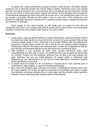 - 74 -
Tu sabes, Pai, o quão pobremente eu posso conceber a ideia de que o Teu Santo Espírito
habita em mim e intercede através das minhas frágeis orações. Revela-me tudo o que impede
que Ele tome plena posse de mim e me preencha com a consciência da Sua presença. Permita
que meu ser interior e minha vida exterior estejam tão debaixo da Sua liderança que eu possa ter
o entendimento espiritual que sabe como pedir de acordo com a Tua vontade bem como a fé viva
que recebe o que pede. Quando eu não souber o que ou como orar, ó Pai, ensina-me a me
prostrar em adoração silenciosa e esperar em Ti, sabendo que Ele inspira a oração sem palavras
que somente Tu entendes.
Como templo do Teu Santo Espírito, eu me rendo para ser usado em Sua obra de
intercessão. Que todo o meu coração seja cheio do anseio pela honra de Cristo e Seu amor pelos
perdidos. O clamor do meu coração é pela vinda do Teu reino. Amém.
Sumário
1. Lendo sobre o lugar do Espírito Santo na oração intercessória, podemos entender melhor
as orações do nosso Senhor em Sua última noite na terra com seus repetidos “Não se faça
a minha vontade, porém a Tua” e “Seja feita a Tua vontade” (Mateus 26). Ele pretende que
tenhamos o Espírito Santo orando em nós e através de nós, guiando nossos desejos e
fortalecendo nossa fé. Ele espera que rendamos todo o nosso ser à habitação do Espírito
para que Ele ore livremente através de nós de acordo com a vontade de Deus.
2. “Não sabemos o que havemos de pedir como convém” (Romanos 8:26): quão
frequentemente isso tem sido um peso, um sofrimento! Que isso de agora em diante seja
um conforto. Porque nós não sabemos, devemos ficar de lado e dar lugar Àquele que
sabe. Podemos crer que em nossa gagueira, às nossas vistas, o intercessor está
pleiteando por nós. Não temamos em crer que em nossa ignorância e fraqueza o Espírito
Santo está fazendo a Sua obra.
3. O grande dever da oração é a fé. O Espírito é o Espírito da fé, mais profunda que os
pensamentos. Seja corajoso, a nossa fé é mantida pelo Espírito.
4. Aqui, como em qualquer lugar, tudo leva a um ponto: a habitação do Espírito Santo deve
ser nosso objetivo. Em fé que se agarra à promessa, em prontidão que espera e segue
Sua liderança, em plena rendição do eu à morte, para que Ele somente reine e governe,
rendamo-nos ao nosso Deus para sermos cheios do Seu Espírito.
 