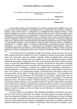 - 75 -
O Espírito Santo e a Consciência
Em Cristo digo a verdade, não minto (dando-me testemunho a minha consciência no
Espírito Santo).
Romanos 9:1
O mesmo Espírito testifica com o nosso espírito que somos filhos de Deus.
Romanos 8:16
A maior glória de Deus é Sua santidade, em virtude da qual Ele odeia e destrói o mal, ama
e opera o bem. Na humanidade, a consciência tem a mesma tarefa. Ela condena o pecado e
aprova o que é direito e bom. A consciência é o remanescente da imagem de Deus, a mais
próxima semelhança do divino, a guardiã da honra de Deus em meio à ruína da queda. A obra
redentora de Deus começa com a consciência. O Espírito de Deus é o Espírito de santidade; a
consciência é uma fagulha da santidade divina. A harmonia entre a obra do Espírito Santo em
renovar e santificar o homem e a obra da consciência é íntima, essencial. O crente que deseja ser
cheio com o Espírito Santo e experimentar até a plenitude das bênçãos que Ele dá, deve primeiro
ver que precisa conceder a sua consciência o lugar de honra que lhe é devido. A fidelidade à
consciência é o primeiro passo na senda da restauração à santidade de Deus. Uma boa
consciência é o terreno básico e a característica da verdadeira espiritualidade. Quando a
consciência testemunha em relação a uma pronta resposta para com Deus e quando o Espírito
testemunha quanto à aceitação que Deus dá à nossa fé e obediência, então os dois tornam-se
um.
A consciência pode ser comparada à janela de um quarto, através da qual a luz do céu
brilha e através da qual nós podemos ver o céu. O coração é a câmara na qual nossa vida habita,
nosso ego, nossa alma, com seus poderes e afeições. Sobre as paredes dessa câmara está
escrita a lei de Deus. Mesmo nos povos pagãos ela é ainda parcialmente legível, embora
tristemente obscurecida e desfigurada. No crente, a lei está escrita pelo Espírito Santo em letras
de luz, as quais são frequentemente turvas no princípio, mas tornam-se mais claras e brilhantes
conforme são expostas às luz que vem de fora. Em cada pecado que eu cometo, a luz que brilha
interiormente torna-o manifesto e o condena. Se o pecado não é confessado e abandonado, a
mancha permanece, e a consciência torna-se corrompida porque a mente rejeita o ensino da luz
(Tito 1:15). E assim, com o pecado sobre pecado, a janela fica mais e mais escura, até que a luz
mal pode brilhar através dela e o cristão pode pecar sem perturbação – uma consciência em
grande parte cega e sem sentimento. Em Seu trabalho de renovação, o Espírito Santo não cria
novas faculdades: Ele renova e santifica aquelas que já existem. A consciência é uma obra do
Espírito de Deus, na função de Criador. O Espírito de Deus, na função de Rendentor, tem como
Seu primeiro cuidado restaurar o que o pecado corrompeu. É somente restaurando a consciência
à sua função plena e saudável e revelando nela a graça maravilhosa de Cristo, “o Espírito testifica
com o nosso espírito”, que Ele habilita o crente a viver uma vida na plena luz do favor de Deus. É
quando a janela do coração que olha em direção ao céu está limpa e é mantida assim que nós
podemos andar na luz.
A obra do Espírito na consciência é tripla. Através da consciência, o Espírito faz com que a
luz da lei santa de Deus brilhe dentro do coração. Um quarto pode ter as cortinas puxadas, ou
mesmo as venezianas fechadas: e isto não impede que a luz do relâmpago, de tempo em tempo,
brilhe nas trevas. A consciência pode estar tão corrompida e cauterizada pelo pecado que o forte
homem no interior habite em paz. Quando o relâmpago do Sinai brilha no coração, a consciência
desperta e está pronta a admitir e sustentar a condenação. Tanto a lei quanto o evangelho, com o
 