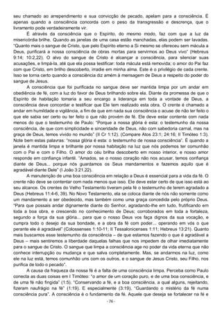 - 76 -
seu chamado ao arrependimento e sua convicção de pecado, apelam para a consciência. É
apenas quando a consciência concorda com o peso da transgressão e descrença, que o
livramento pode verdadeiramente vir.
É através da consciência que o Espírito, do mesmo modo, faz com que a luz da
misericórdia brilhe. Quando as janelas de uma casa estão manchadas, elas podem ser lavadas.
“Quanto mais o sangue de Cristo, que pelo Espírito eterno a Si mesmo se ofereceu sem mácula a
Deus, purificará a nossa consciência de obras mortas para servirmos ao Deus vivo” (Hebreus
9:14; 10:2,22). O alvo do sangue de Cristo é alcançar a consciência, para silenciar suas
acusações, e limpá-la, até que ela possa testificar: toda mácula está removida; o amor do Pai faz
com que Cristo, em brilho descoberto, irradie em minha alma. Este é o privilégio de cada crente.
Isso se torna certo quando a consciência diz amém à mensagem de Deus a respeito do poder do
sangue de Jesus.
A consciência que foi purificada no sangue deve ser mantida limpa por um andar em
obediência de fé, com a luz do favor de Deus brilhando sobre ela. Diante da promessa de que o
Espírito de habitação tomaria a seu encargo a liderança em toda a vontade de Deus, a
consciência deve concordar e testificar que Ele tem realizado esta obra. O crente é chamado a
andar em humildade e vigilância, a fim de que em nada sua consciência o acuse de não ter feito o
que ele sabia ser certo ou ter feito o que não provém de fé. Ele deve estar contente com nada
menos do que o testemunho de Paulo: “Porque a nossa glória é esta: o testemunho da nossa
consciência, de que com simplicidade e sinceridade de Deus, não com sabedoria carnal, mas na
graça de Deus, temos vivido no mundo” (II Cr 1:12). (Compare Atos 23:1; 24:16; II Timóteo 1:3).
Note bem estas palavras: “nossa glória é esta: o testemunho de nossa consciência”. É quando a
janela é mantida limpa e brilhante por nossa habitação na luz que nós podemos ter comunhão
com o Pai e com o Filho. O amor do céu brilha descoberto em nosso interior, e nosso amor
responde em confiança infantil. “Amados, se o nosso coração não nos acusar, temos confiança
diante de Deus... porque nós guardamos os Seus mandamentos e fazemos aquilo que é
agradável diante Dele” (I João 3:21,22).
A manutenção de uma boa consciência em relação a Deus é essencial para a vida da fé. O
crente não deve se contentar com nada menos que isso. Ele deve estar certo de que isso está ao
seu alcance. Os crentes do Velho Testamento tiveram pela fé o testemunho de terem agradado a
Deus (Hebreus 11:4-6, 39). No Novo Testamento, ela se coloca diante de nós não somente como
um mandamento a ser obedecido, mas também como uma graça concedida pelo próprio Deus.
“Para que possais andar dignamente diante do Senhor, agradando-lhe em tudo, frutificando em
toda a boa obra, e crescendo no conhecimento de Deus; corroborados em toda a fortaleza,
segundo a força da sua glória... para que o nosso Deus vos faça dignos da sua vocação, e
cumpra todo o desejo da sua bondade, e a obra da fé com poder... operando em vós o que
perante ele é agradável” (Colossenses 1:10-11; II Tessalonicenses 1:11; Hebreus 13:21). Quanto
mais buscamos esse testemunho da consciência – de que estamos fazendo o que é agradável a
Deus – mais sentiremos a liberdade daquelas falhas que nos impedem de olhar imediatamente
para o sangue de Cristo. O sangue que limpa a consciência age no poder da vida eterna que não
conhece interrupção ou mudança e que salva completamente. Mas, se andarmos na luz, como
ele na luz está, temos comunhão uns com os outros, e o sangue de Jesus Cristo, seu Filho, nos
purifica de todo o pecado”.
A causa da fraqueza da nossa fé é a falta de uma consciência limpa. Perceba como Paulo
conecta as duas coisas em I Timóteo: “o amor de um coração puro, e de uma boa consciência, e
de uma fé não fingida” (1:5). “Conservando a fé, e a boa consciência, a qual alguns, rejeitando,
fizeram naufrágio na fé” (1:19). E especialmente (3:19), “Guardando o mistério da fé numa
consciência pura”. A consciência é o fundamento da fé. Aquele que deseja se fortalecer na fé e
 