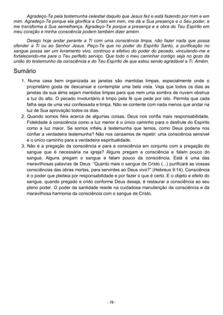 - 78 -
Agradeço-Te pela testemunha celestial daquilo que Jesus fez e está fazendo por mim e em
mim. Agradeço-Te porque ela glorifica a Cristo em mim, me dá a Sua presença e o Seu poder, e
me transforma à Sua semelhança. Agradeço-Te porque a presença e a obra do Teu Espírito em
meu coração e minha consciência podem também dizer amém.
Desejo hoje andar perante a Ti com uma consciência limpa, não fazer nada que possa
ofender a Ti ou ao Senhor Jesus. Peço-Te que no poder do Espírito Santo, a purificação no
sangue possa ser um livramento vivo, contínuo e efetivo do poder do pecado, vinculando-me e
fortalecendo-me para o Teu perfeito serviço. Que todo o meu caminhar contigo seja no gozo da
união do testemunho da consciência e do Teu Espírito de que estou sendo agradável a Ti. Amém.
Sumário
1. Numa casa bem organizada as janelas são mantidas limpas, especialmente onde o
proprietário gosta de descansar e contemplar uma bela vista. Veja que todos os dias as
janelas da sua alma sejam mantidas limpas para que nem uma sombra de nuvem obstrua
a luz do alto. O pecado involuntário é limpo pela fé que pede por isto. Permita que cada
falha seja de uma vez confessada e limpa. Não se contente com nada menos que andar na
luz de Sua aprovação todos os dias.
2. Quando somos fiéis acerca de algumas coisas, Deus nos confia mais responsabilidade.
Fidelidade à consciência como a luz menor é o único caminho para o desfrute do Espírito
como a luz maior. Se somos infiéis à testemunha que temos, como Deus poderia nos
confiar a verdadeira testemunha? Não nos cansamos de repetir: uma consciência sensível
é o único caminho para a verdadeira espiritualidade.
3. Não é a pregação da consciência e para a consciência em conjunto com a pregação do
sangue que é necessária na igreja? Alguns pregam a consciência e falam pouco do
sangue. Alguns pregam o sangue e falam pouco da consciência. Está é uma das
maravilhosas palavras de Deus: “Quanto mais o sangue de Cristo (...) purificará as vossas
consciências das obras mortas, para servirdes ao Deus vivo?” (Hebreus 9:14). Consciência
é o poder que pleiteia por responsabilidade e por fazer o que é certo. E o objeto e efeito do
sangue, quando pregado e crido conforme Deus deseja, é restaurar a consciência ao seu
pleno poder. O poder da santidade reside na cuidadosa manutenção da consciência e da
maravilhosa harmonia da consciência com o sangue de Cristo.
 