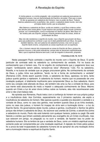 - 79 -
A Revelação do Espírito
A minha palavra, e a minha pregação, não consistiram em palavras persuasivas de
sabedoria humana, mas em demonstração de Espírito e de poder; Para que a vossa
fé não se apoiasse em sabedoria dos homens, mas no poder de Deus. Todavia
falamos sabedoria entre os perfeitos; não, porém, a sabedoria deste mundo, nem dos
príncipes deste mundo, que se aniquilam;
Mas falamos a sabedoria de Deus, oculta em mistério, a qual Deus ordenou antes
dos séculos para nossa glória; A qual nenhum dos príncipes deste mundo conheceu;
porque, se a conhecessem, nunca crucificariam ao Senhor da glória. Mas Deus no-
las revelou pelo seu Espírito; porque o Espírito penetra todas as coisas, ainda as
profundezas de Deus.
Mas nós não recebemos o espírito do mundo, mas o Espírito que provém de Deus,
para que pudéssemos conhecer o que nos é dado gratuitamente por Deus. As quais
também falamos, não com palavras de sabedoria humana, mas com as que o
Espírito Santo ensina, comparando as coisas espirituais com as espirituais.
Ora, o homem natural não compreende as coisas do Espírito de Deus, porque lhe
parecem loucura; e não pode entendê-las, porque elas se discernem espiritualmente.
Mas o que é espiritual discerne bem tudo, e ele de ninguém é discernido. propósito.
I Coríntios 2:4-8, 10, 12-15
Nesta passagem Paulo contrasta o espírito do mundo com o Espírito de Deus. O ponto
particular de contraste está na sabedoria ou conhecimento da verdade. Foi na busca de
conhecimento que o homem caiu. Foi no orgulho do conhecimento que o paganismo teve sua
origem: “professando serem sábios, tornaram-se tolos” (Romanos 1:22). Foi na sabedoria,
filosofia, e na busca da verdade que os gregos procuraram glória. No conhecimento da vontade
de Deus, o judeu tinha sua jactância: “tendo na lei a forma de conhecimento e verdade”
(Romanos 2:20). Ainda assim quando Cristo, a sabedoria de Deus, apareceu na terra, tanto
judeus quanto gentios o rejeitaram. A sabedoria do homem, mesmo que na possessão de uma
revelação qualquer, é totalmente insuficiente para compreender Deus ou Sua sabedoria. Assim
como seu coração está alienado de Deus, ele também não ama ou faz a vontade de Deus, pois
sua mente está obscurecida de modo a impedir o adequado conhecimento de Deus. Mesmo
quando em Cristo a luz do amor divino brilhou sobre os homens, eles não reconheceram este
amor e não viram beleza nele.
Na epístola aos Romanos, Paulo tratou com a confiança do homem em sua própria justiça
e a insuficiência disto. Aos Coríntios, especialmente nos 3 primeiros capítulos, ele expôs a
insuficiência da sabedoria do homem. Não apenas quando a questão era descobrir a verdade e a
vontade de Deus, como no caso dos gentios, mas também quando Deus já as tinha revelado,
como no caso dos judeus, o homem foi incapaz de vê-la sem a iluminação divina – a luz do
Espírito Santo. Os governadores deste mundo, judeus e gentios, crucificaram o Senhor da glória
porque não tinham a sabedoria de Deus. Ao escrever aos crentes de Corinto, e adverti-los contra
a sabedoria do mundo, Paulo não está tratando com qualquer heresia, judaica ou pagã. Ele está
falando a crentes que tinham aceitado plenamente seu evangelho de um Cristo crucificado, mas
que estavam em perigo, na pregação ou no ouvir a verdade, de fazerem isso no poder da
sabedoria humana. Ele os lembra de que a verdade de Deus, como um mistério espiritual oculto,
somente pode ser compreendida por uma revelação espiritual. A rejeição de Cristo pelos judeus
foi a prova da total incapacidade da sabedoria humana de se apropriar de uma revelação divina
sem a iluminação interior e espiritual do Espírito Santo.
 