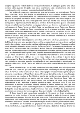 - 81 -
apropriar e guardar a verdade de Deus com sua mente natural. A razão pela qual há tanta leitura
e ensino bíblico que não têm poder para elevar e santificar a vida é simplesmente esta: não é
verdade que tem sido revelada e recebida através do Espírito Santo.
Isto também é o caso com a verdade que uma vez tenha sido nos ensinada pelo Espírito
Santo, mas que, tendo sido alojada no entendimento é agora mantida simplesmente pela
memória. O maná rapidamente perdia sua celestialidade quando estocado na terra. A verdade
recebida do céu perde seu frescor divino a menos que a unção com óleo fresco esteja ali cada
dia. O crente necessita, dia a dia, hora após hora, saber que não há nada no qual o poder da
carne pode se impor mais sutilmente do que na atividade da mente ou razão quando estas estão
lidando com a Palavra divina. Isto fará com que percebamos que devemos continuamente buscar,
na linguagem de Paulo, “tornar-nos tolos”. Toda vez que lidamos com a Palavra de Deus ou
pensamos sobre a verdade de Deus, necessitamos em fé e coração ensinável esperar pela
interpretação do Espírito. Necessitamos pedir “ouvidos circuncidados” – dos quais o poder carnal
de entendimento foi removido. Para o tal, esta palavra será cumprida: “graças te dou ó Pai,
Senhor do céu e da terra, porque ocultaste estas coisas dos sábios e entendidos e as revelastes
aos pequeninos” (Mateus 11:25).
A pergunta para todos os pastores e mestres, professores e teólogos, estudantes e leitores
da Bíblia, é séria: você sabe que deve haver perfeita correspondência entre o conteúdo espiritual
objetivo da revelação e a apreensão espiritual subjetiva dela de nossa parte? Nossa apreensão e
nossa comunhão dela estão ambas no poder do Espírito Santo? E a nossa comunicação dela e a
recepção por parte daqueles que nos ouvem? Nossas salas de estudo teológico, seminários e
institutos de treinamento bíblico carecem de um emblema sobre eles com as palavras de Paulo:
“mas Deus nos revelou pelo Espírito Santo”. Pastores devem influenciar e treinar o seu povo para
ver que não é a quantidade ou a clareza ou os aspectos interessantes do conhecimento bíblico
recebido que determinarão a bênção e o poder, mas a medida da dependência do Espírito Santo
que o acompanha. Deus honrará os que O honram. Em nenhum outro lugar estas palavras serão
mais verdadeiras que neste assunto. A crucificação do eu e sua sabedoria, a aproximação em
fraqueza e santo temor, como Paulo o fez, serão acompanhadas pela demonstração do Espírito e
de poder.
Não é suficiente que a luz de Cristo brilhe sobre você na palavra; a luz do Espírito deve
brilhar em você. Toda vez que você entra em contato com a Palavra pelo estudo, pregação ou
leitura de literatura cristã, deve haver um ato de auto-negação, uma escolha de negar sua própria
sabedoria, rendendo-se em fé ao Mestre divino. Afirme que Ele habita dentro de você. Regozije-
se em renovar sua rendição a Ele. Rejeite o espírito do mundo com sua sabedoria e auto-
confiança; venha em pobreza de espírito para ser guiado pelo Espírito de Deus. “Não vos
conformeis com este século, mas transformai-vos pela renovação da vossa mente, para que
experimenteis a boa, agradável e perfeita vontade de Deus” (Romanos 12:2). É uma vida
transformada e renovada que deseja somente conhecer a perfeita vontade de Deus, que será
ensinada pelo Espírito. Encerre o assunto para com sua própria sabedoria, espere pela sabedoria
de Espírito, a qual Deus prometeu. Você será mais e mais apto a testificar das coisas que não
penetraram nos corações dos homens, porque Deus as revelará a você pelo Seu Espírito.
Ó Deus, louvo-Te pela maravilhosa revelação de Ti mesmo em Cristo crucificado, a
sabedoria e o poder de Deus. E porque enquanto a sabedoria e poder do homem o deixam
desamparado na presença do poder do pecado e da morte, Crsito crucuficado prova que Ele é a
sabedoria de Deus pela poderosa redenção que Ele opera. Agradeço-Te porque o que Ele operou
e derramou como nosso Salvador, é revelado a nós pela divina luz de Seu próprio Espírito Santo.
Nós pedimos que Tu ensines Tua igreja que onde quer que Cristo como o poder de Deus
não é manifestado, é porque Ele tampouco é conhecido como a Sabedoria de Deus. Ensina Tua
 
