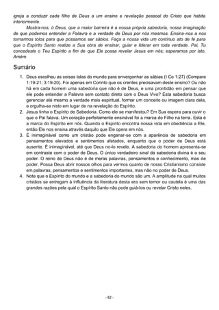- 82 -
igreja a conduzir cada filho de Deus a um ensino e revelação pessoal do Cristo que habita
interiormente.
Mostra-nos, ó Deus, que a maior barreira é a nossa própria sabedoria, nossa imaginação
de que podemos entender a Palavra e a verdade de Deus por nós mesmos. Ensina-nos a nos
tornarmos tolos para que possamos ser sábios. Faça a nossa vida um contínuo ato de fé para
que o Espírito Santo realize a Sua obra de ensinar, guiar e liderar em toda verdade. Pai, Tu
concedeste o Teu Espírito a fim de que Ele possa revelar Jesus em nós; esperamos por isto.
Amém.
Sumário
1. Deus escolheu as coisas tolas do mundo para envergonhar as sábias (I Co 1:27) (Compare
1:19-21; 3:19-20). Foi apenas em Corinto que os crentes precisavam deste ensino? Ou não
há em cada homem uma sabedoria que não é de Deus, e uma prontidão em pensar que
ele pode entender a Palavra sem contato direto com o Deus Vivo? Esta sabedoria busca
gerenciar até mesmo a verdade mais espiritual, formar um conceito ou imagem clara dela,
e orgulha-se nisto em lugar de na revelação do Espírito.
2. Jesus tinha o Espírito de Sabedoria. Como ele se manifestou? Em Sua espera para ouvir o
que o Pai falava. Um coração perfeitamente ensinável foi a marca do Filho na terra. Esta é
a marca do Espírito em nós. Quando o Espírito encontra nossa vida em obediência a Ele,
então Ele nos ensina através daquilo que Ele opera em nós.
3. É inimaginável como um cristão pode enganar-se com a aparência de sabedoria em
pensamentos elevados e sentimentos afetados, enquanto que o poder de Deus está
ausente. É inimaginável, até que Deus no-lo revele. A sabedoria do homem apresenta-se
em contraste com o poder de Deus. O único verdadeiro sinal da sabedoria divina é o seu
poder. O reino de Deus não é de meras palavras, pensamentos e conhecimento, mas de
poder. Possa Deus abrir nossos olhos para vermos quanto de nosso Cristianismo consiste
em palavras, pensamentos e sentimentos importantes, mas não no poder de Deus.
4. Note que o Espírito do mundo e a sabedoria do mundo são um. A amplitude na qual muitos
cristãos se entregam à influência da literatura desta era sem temor ou cautela é uma das
grandes razões pela qual o Espírito Santo não pode guiá-los ou revelar Cristo neles.
 