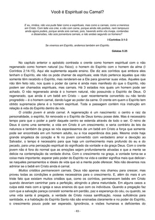 - 83 -
Você é Espiritual ou Carnal?
E eu, irmãos, não vos pude falar como a espirituais, mas como a carnais, como a meninos
em Cristo. Com leite vos criei, e não com carne, porque ainda não podíeis, nem tampouco
ainda agora podeis, porque ainda sois carnais; pois, havendo entre vós inveja, contendas
e dissensões, não sois porventura carnais, e não andais segundo os homens?
I Coríntios 3:1-3
Se vivemos em Espírito, andemos também em Espírito.
Gálatas 5:25
No capítulo anterior o apóstolo contrasta o crente como homem espiritual com o não
regenerado como homem natural (ou físico); o homem do Espírito com o homem da alma (I
Coríntios 2:14-15). Aqui ele suplementa aquele ensino. Ele diz aos coríntios que embora eles
tenham o Espírito, ele não os pode chamar de espirituais; este título pertence àqueles que não
somente têm recebido o Espírito, mas renderam-se a Ele para governar suas vidas. Aqueles que
não têm feito isto, nos quais o poder da carne é ainda mais manifesto do que o Espírito, não
podem ser chamados espirituais, mas carnais. Há 3 estados nos quais um homem pode ser
achado. O não regenerado ainda é o homem natural, não possuindo o Espírito de Deus. O
regenerado, que ainda é um bebê em Cristo – quer recentemente convertido ou não tendo
progredido – é o homem carnal, dando lugar ao poder da carne. O crente em quem o Espírito tem
obtido supremacia plena é o homem espiritual. Toda a passagem contém rica instrução em
relação à vida do Espírito dentro de nós.
O cristão jovem é ainda carnal. A regeneração é um nascimento: o centro e raiz da
personalidade, o espírito, foi renovado e o Espírito de Deus tomou posse dele. Mas é necessário
tempo para que o poder a partir daquele centro se estenda através de todo o ser. O reino de
Deus é como uma semente; a vida em Cristo é um crescimento; e seria contrário às leis da
natureza e também da graça se nós esperássemos de um bebê em Cristo a força que somente
pode ser encontrada em um homem adulto, ou a rica experiência dos pais. Mesmo onde haja
grande singeleza de coração e fé no jovem convertido com verdadeiro amor e devoção ao
Salvador, o tempo é necessário para que haja um conhecimento mais profundo do eu e do
pecado, para uma percepção espiritual do significado da vontade e da graça Deus. Com o crente
jovem não é fora do normal que as emoções sejam profundamente ativadas e que a mente se
delicie na contemplação da verdade divina. Com o crescimento na graça, a vontade torna-se a
coisa mais importante; esperar pelo poder do Espírito na vida e caráter significa mais que deliciar-
se naqueles pensamentos e ideais de vida que só a mente pode oferecer. Nós não devemos nos
admirar se o bebê em Cristo ainda é carnal.
Muitos cristãos permanecem carnais. Deus não apenas nos chamou para crescer, mas
proveu todas as condições e poderes necessários para o crescimento. E, além do mais é um
triste fato que existam muitos cristãos que, como os coríntios, permanecem bebês em Cristo
quando deveriam caminhar para a perfeição, atingindo a plena maturidade. Em alguns casos a
culpa está mais com a igreja e seus ensinos do que com os indivíduos. Quando a pregação faz
com que a salvação pareça consistir somente em perdão, paz e esperança do céu, ou quando, se
uma vida santa é pregada, a verdade de Cristo nossa santificação, nossa suficiência para
santidade, e a habitação do Espírito Santo não são ensinadas claramente e no poder do Espírito,
o crescimento pouco pode ser esperado. Ignorância, e visões humanas e deficientes do
 