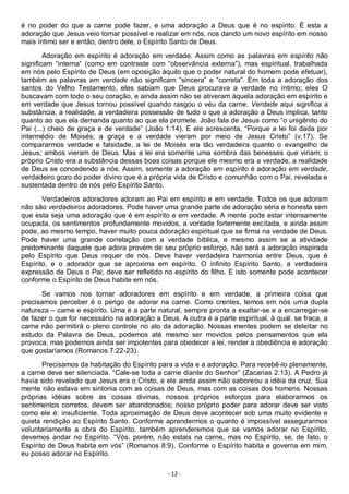 - 12 -
é no poder do que a carne pode fazer, e uma adoração a Deus que é no espírito. É esta a
adoração que Jesus veio tornar possível e realizar em nós, nos dando um novo espírito em nosso
mais íntimo ser e então, dentro dele, o Espírito Santo de Deus.
Adoração em espírito é adoração em verdade. Assim como as palavras em espírito não
significam “interna” (como em contraste com “observância externa”), mas espiritual, trabalhada
em nós pelo Espírito de Deus (em oposição àquilo que o poder natural do homem pode efetuar),
também as palavras em verdade não significam “sincera” e “correta”. Em toda a adoração dos
santos do Velho Testamento, eles sabiam que Deus procurava a verdade no íntimo; eles O
buscavam com todo o seu coração, e ainda assim não se ativeram àquela adoração em espírito e
em verdade que Jesus tornou possível quando rasgou o véu da carne. Verdade aqui significa a
substância, a realidade, a verdadeira possessão de tudo o que a adoração a Deus implica, tanto
quanto ao que ela demanda quanto ao que ela promete. João fala de Jesus como “o unigênito do
Pai (...) cheio de graça e de verdade” (João 1:14). E ele acrescenta, “Porque a lei foi dada por
intermédio de Moisés; a graça e a verdade vieram por meio de Jesus Cristo” (v.17). Se
compararmos verdade e falsidade, a lei de Moisés era tão verdadeira quanto o evangelho de
Jesus; ambos vieram de Deus. Mas a lei era somente uma sombra das benesses que viriam; o
próprio Cristo era a substância dessas boas coisas porque ele mesmo era a verdade, a realidade
de Deus se concedendo a nós. Assim, somente a adoração em espírito é adoração em verdade,
verdadeiro gozo do poder divino que é a própria vida de Cristo e comunhão com o Pai, revelada e
sustentada dentro de nós pelo Espírito Santo.
Verdadeiros adoradores adoram ao Pai em espírito e em verdade. Todos os que adoram
não são verdadeiros adoradores. Pode haver uma grande parte de adoração séria e honesta sem
que esta seja uma adoração que é em espírito e em verdade. A mente pode estar intensamente
ocupada, os sentimentos profundamente movidos, a vontade fortemente excitada, e ainda assim
pode, ao mesmo tempo, haver muito pouca adoração espiritual que se firma na verdade de Deus.
Pode haver uma grande correlação com a verdade bíblica, e mesmo assim se a atividade
predominante daquele que adora provém de seu próprio esforço, não será a adoração inspirada
pelo Espírito que Deus requer de nós. Deve haver verdadeira harmonia entre Deus, que é
Espírito, e o adorador que se aproxima em espírito. O infinito Espírito Santo, a verdadeira
expressão de Deus o Pai, deve ser refletido no espírito do filho. E isto somente pode acontecer
conforme o Espírito de Deus habite em nós.
Se vamos nos tornar adoradores em espírito e em verdade, a primeira coisa que
precisamos perceber é o perigo de adorar na carne. Como crentes, temos em nós uma dupla
natureza – carne e espírito. Uma é a parte natural, sempre pronta a exaltar-se e a encarregar-se
de fazer o que for necessário na adoração a Deus. A outra é a parte espiritual, à qual, se fraca, a
carne não permitirá o pleno controle no ato da adoração. Nossas mentes podem se deleitar no
estudo da Palavra de Deus, podemos até mesmo ser movidos pelos pensamentos que ela
provoca, mas podemos ainda ser impotentes para obedecer a lei, render a obediência e adoração
que gostaríamos (Romanos 7:22-23).
Precisamos da habitação do Espírito para a vida e a adoração. Para recebê-lo plenamente,
a carne deve ser silenciada. “Cale-se toda a carne diante do Senhor” (Zacarias 2:13). A Pedro já
havia sido revelado que Jesus era o Cristo, e ele ainda assim não saboreou a idéia da cruz. Sua
mente não estava em sintonia com as coisas de Deus, mas com as coisas dos homens. Nossas
próprias idéias sobre as coisas divinas, nossos próprios esforços para elaborarmos os
sentimentos corretos, devem ser abandonados; nosso próprio poder para adorar deve ser visto
como ele é: insuficiente. Toda aproximação de Deus deve acontecer sob uma muito evidente e
quieta rendição ao Espírito Santo. Conforme aprendermos o quanto é impossível assegurarmos
voluntariamente a obra do Espírito, também aprenderemos que se vamos adorar no Espírito,
devemos andar no Espírito. “Vós, porém, não estais na carne, mas no Espírito, se, de fato, o
Espírito de Deus habita em vós” (Romanos 8:9). Conforme o Espírito habita e governa em mim,
eu posso adorar no Espírito.
 