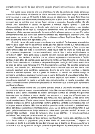 - 84 -
evangelho como o poder de Deus para uma salvação presente em santificação, são a causa do
erro.
Em outros casos, a raiz do erro será encontrada na falta de prontidão do cristão para negar
o eu e crucificar a carne. O chamado de Jesus para cada discípulo é para negar a si mesmo e
tomar sua cruz e segui-Lo. O Espírito é dado só para os obedientes. Ele pode fazer Sua obra
somente naqueles que estão absolutamente prontos para sujeitar o eu à morte. Os pecados que
provaram que os coríntios eram carnais foram ciúmes e contendas. Quando cristãos não são
prontos para abandonar o pecado de egoísmo e vontade própria; quando – quer nos
relacionamentos familiares, quer no âmbito maior da igreja e da vida pública – eles desejam
manter a liberdade de dar lugar ou licença para sentimentos maus, de pronunciar seus próprios
julgamentos e falar palavras que não são de amor perfeito, eles permanecem carnais. Em todo o
conhecimento deles, sua prática das disciplinas cristãs e seu trabalho para o reino de Deus, eles
ainda podem ser carnais e não espirituais. Eles entristecem o Santo Espírito de Deus, eles não
têm o testemunho de que têm agradado a Deus.
O cristão carnal não pode se apropriar da verdade espiritual. Paulo escreve aos coríntios:
“leite vos dei a beber, não vos dei alimento sólido, pois não podíeis suportá-lo, e nem ainda agora
o podeis”. Os coríntios se orgulhavam de sua sabedoria; Paulo agradeceu a Deus porque eles
foram “enriquecidos com todo o conhecimento”. Não houve nada no ensino de Paulo que eles
não pudessem compreender com seu entendimento natural. Mas o entrar espiritualmente na
verdade em poder – tanto para possuí-la quanto para ser possuído por ela; ter não somente os
pensamentos, mas também a verdade que as palavras expressam – isto somente o Espírito
Santo pode dar. Ele o dá apenas àquele que tem uma mente espiritual. O ensino e a liderança do
Espírito Santo são dados ao obediente e são precedidos pela condução do Espírito no mortificar
os feitos do corpo (veja Romanos 8:13-14). Conhecimento espiritual não significa pensamento
profundo, mas contato vivo, adentrando e sendo unido à verdade que está em Jesus, uma
realidade espiritual, uma existência substancial. Dentro de uma mente espiritual o Espírito
trabalha a verdade espiritual. Não é o poder do intelecto, ou mesmo um ardente desejo de
conhecer a verdade que equipa um homem para o ensino do Espírito. É uma vida rendida a Ele –
em dependência e plena obediência – para se tornar espiritual, que recebe a sabedoria e
entendimento espiritual. Na mente (a vontade) estes dois elementos – o moral e o cognitivo – são
unidos; somente quando o primeiro tem precedência e influência é que o último pode apreender o
que Deus tem falado.
É fácil entender o como uma vida carnal com seu andar, e uma mente mundana com seu
conhecimento, agem e reagem uma em relação à outra. Na mesma medida em que nós estamos
cedendo à carne, somos incapazes de receber percepção espiritual da verdade. Nós podemos
“entender todos os mistérios e toda a ciência”, mas sem amor – o amor que o Espírito opera na
vida interior – é apenas um conhecimento que incha; para nada aproveita. A vida carnal torna
carnal o conhecimento. E este conhecimento, de novo sendo então mantido numa mente carnal,
fortalece a religião da carne, autoconfiança e esforço próprio; a verdade assim recebida não tem
poder para renovar e libertar. Não é de se admirar que exista então tanto ensino e conhecimento
bíblico com tão pouca santidade manifestada nas vidas. Eu oro para que Sua Palavra fale à Sua
igreja: “pois havendo entre vós inveja e contenda, não é assim que sois carnais?”. A menos que
vivamos vidas espirituais – cheias de humildade, amor e auto-sacrifício – a verdade espiritual, a
verdade de Deus, não pode penetrar ou nos ser proveitosa.
Todo cristão é chamado por Deus para ser espiritual. Paulo reprova estes coríntios, que há
pouco foram tirados do paganismo, porque eles ainda não eram espirituais. O objetivo da
redenção em Cristo é a remoção de toda barreira para que o Espírito de Deus possa tornar o
coração e a vida de alguém um lar digno para Deus que é Espírito. Aquela redenção não foi um
 