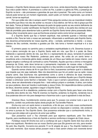 - 85 -
fracasso; o Espírito Santo desceu para inaugurar uma nova, ainda desconhecida, dispensação de
Sua vida e poder interior. A promessa e o amor do Pai, o poder e a glória do Filho, a presença do
Espírito na terra – são promessas e garantias de que isto é possível. Tão certo como um homem
natural pode tornar-se um homem regenerado, assim pode um homem regenerado, que ainda é
carnal, tornar-se espiritual.
Por que então isto não é sempre assim? Esta pergunta conduz-nos ao insondável mistério
da escolha que Deus nos deu de aceitar ou recusar a Sua dádiva; ser fiel ou não à graça que Ele
tem dado. Temos já falado daquele fracasso da parte da igreja quanto ao seu ensino deficiente da
habitação interior e poder santificador do Espírito Santo no crente, e da parte dos crentes em sua
falta de prontidão para abandonar tudo e permitir ao Espírito Santo tomar plena possessão deles.
Vamos olhar novamente para o que as Escrituras ensinam sobre como tornar-se espiritual.
É o Espírito Santo que faz o homem espiritual, mas somente quando o indivíduo está
rendido a Ele. Para ter todo o nosso ser permeado, influenciado e santificado pelo Espírito Santo,
nós devemos primeiramente ter nosso espírito, alma – vontade, sentimentos e mente – e corpo,
debaixo de Seu controle, movidos e guiados por Ele. Isto torna o homem espiritual e é a sua
marca.
O primeiro passo no caminho para a verdadeira espiritualidade é a fé. Devemos buscar a
viva e plena convicção de que o Espírito Santo está em nós; que Ele é o poder de Deus
habitando e operando dentro de nós, que Ele é o representante de Jesus, tornando-O presente
em nós como nosso Rei Redentor, poderoso para salvar. Na união de um santo temor e
reverência ante a tremenda glória desta verdade de um Deus que habita em nosso interior, com
alegria singela e confiança de conhecê-Lo como Parácleto, Aquele que traz a divina e irrevogável
presença de Cristo, este deve tornar-se o pensamento inspirador de nossas vidas: o Espírito
Santo fez o Seu lar dentro de nós; nosso espírito é o Seu bendito e oculto lugar de habitação.
Quando somos cheios de fé no que Ele é e fará, buscaremos conhecer qual é o obstáculo
que impede que isto seja realizado. Mas nós descobrimos que há um poder que se opõe: nossa
própria carne. Das Escrituras nós aprendemos como a carne é ofensiva de duas maneiras:
injustiça e justiça própria. Ambas devem ser confessadas e rendidas Àquele que o Espírito deseja
revelar e entronizar como Senhor e Salvador. Tudo o que é carnal e pecaminoso, cada obra da
carne, deve ser abandonada e lançada fora – todo esforço próprio e combate. A alma, com todos
os seus poderes, deve ser trazida à submissão a Jesus Cristo. Em dependência diária e profunda
de Deus, devemos aceitar, aguardar e seguir o Espírito Santo.
Andando em fé e obediência, podemos contar com o Espírito Santo para fazer uma divina
e bendita obra dentro de nós. Pela fé vivemos no Espírito, andamos no Espírito, rendendo-nos à
Sua poderosa obra em nós para desejarmos e fazermos tudo o que é agradável à vista de Deus.
Gracioso Deus, humildemente oramos para que Tu possas nos ensinar tudo o que é de
benefício, contido nas profundas lições desta porção de Tua bendita Palavra.
Encha-nos com um santo temor e reverência, a fim de que, com todo nosso conhecimento
da verdade de Cristo e do Espírito, não sejamos carnais na disposição e conduta, não andando
no amor e pureza do Teu Espírito Santo. Que possamos entender que o conhecimento incha, a
menos que ele esteja sob o governo do amor que edifica.
Que possamos ouvir o Teu chamado para que sejamos espirituais, pelo Teu Santo
Espírito, para manifestarmos o fruto do Espírito e sermos conformes à imagem de Cristo Jesus.
Fortaleça nossa fé! Enche-nos com a confiança de que o Espírito Santo fará Sua obra de
fazer-nos espirituais. Rendemo-nos ao nosso Senhor para que Ele governe em nós, para revelar-
Se pelo Seu Espírito. Curvamo-nos perante Ti na fé singela de que o Teu Espírito habitará em
nós cada momento. Que nossas almas possam mais e mais serem cheias com reverente temor
 