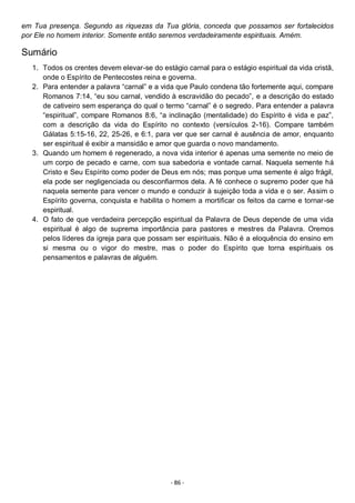 - 86 -
em Tua presença. Segundo as riquezas da Tua glória, conceda que possamos ser fortalecidos
por Ele no homem interior. Somente então seremos verdadeiramente espirituais. Amém.
Sumário
1. Todos os crentes devem elevar-se do estágio carnal para o estágio espiritual da vida cristã,
onde o Espírito de Pentecostes reina e governa.
2. Para entender a palavra “carnal” e a vida que Paulo condena tão fortemente aqui, compare
Romanos 7:14, “eu sou carnal, vendido à escravidão do pecado”, e a descrição do estado
de cativeiro sem esperança do qual o termo “carnal” é o segredo. Para entender a palavra
“espiritual”, compare Romanos 8:6, “a inclinação (mentalidade) do Espírito é vida e paz”,
com a descrição da vida do Espírito no contexto (versículos 2-16). Compare também
Gálatas 5:15-16, 22, 25-26, e 6:1, para ver que ser carnal é ausência de amor, enquanto
ser espiritual é exibir a mansidão e amor que guarda o novo mandamento.
3. Quando um homem é regenerado, a nova vida interior é apenas uma semente no meio de
um corpo de pecado e carne, com sua sabedoria e vontade carnal. Naquela semente há
Cristo e Seu Espírito como poder de Deus em nós; mas porque uma semente é algo frágil,
ela pode ser negligenciada ou desconfiarmos dela. A fé conhece o supremo poder que há
naquela semente para vencer o mundo e conduzir à sujeição toda a vida e o ser. Assim o
Espírito governa, conquista e habilita o homem a mortificar os feitos da carne e tornar-se
espiritual.
4. O fato de que verdadeira percepção espiritual da Palavra de Deus depende de uma vida
espiritual é algo de suprema importância para pastores e mestres da Palavra. Oremos
pelos líderes da igreja para que possam ser espirituais. Não é a eloquência do ensino em
si mesma ou o vigor do mestre, mas o poder do Espírito que torna espirituais os
pensamentos e palavras de alguém.
 