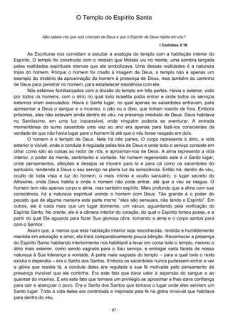- 87 -
O Templo do Espírito Santo
Não sabeis vós que sois o templo de Deus e que o Espírito de Deus habita em vós?
I Coríntios 3:16
As Escrituras nos convidam a estudar a analogia do templo com a habitação interior do
Espírito. O templo foi construído com o modelo que Moisés viu no monte, uma sombra lançada
pelas realidades espirituais eternas que ele simbolizava. Uma dessas realidades é a natureza
tripla do homem. Porque o homem foi criado à imagem de Deus, o templo não é apenas um
exemplo do mistério da aproximação do homem à presença de Deus, mas também do caminho
de Deus para penetrar no homem, para estabelecer residência com ele.
Nós estamos familiarizados com a divisão do templo em três partes. Havia o exterior, visto
por todos os homens, com o átrio no qual todo israelita podia entrar e onde todos os serviços
externos eram executados. Havia o Santo lugar, no qual apenas os sacerdotes entravam, para
apresentar a Deus o sangue e o incenso, o pão ou o óleo, que tinham trazido de fora. Embora
próximos, eles não estavam ainda dentro do véu; na presença imediata de Deus. Deus habitava
no Santíssimo, em uma luz inacessível, onde ninguém poderia se aventurar. A entrada
momentânea do sumo sacerdote uma vez ao ano era apenas para fazê-los conscientes da
verdade de que não havia lugar para o homem lá até que o véu fosse rasgado em dois.
O homem é o templo de Deus. Nele há três partes. O corpo representa o átrio, a vida
exterior e visível, onde a conduta é regulada pelas leis de Deus e onde todo o serviço consiste em
olhar como são as coisas ao redor de nós, e aproximar-nos de Deus. A alma representa a vida
interior, o poder da mente, sentimento e vontade. No homem regenerado este é o Santo lugar,
onde pensamentos, afeições e desejos se movem para lá e para cá como os sacerdotes do
santuário, rendendo a Deus o seu serviço na plena luz da consciência. Então há, dentro do véu,
oculto de toda vista e luz do homem, o mais íntimo e oculto santuário, o lugar secreto do
Altíssimo, onde Deus habita e onde o homem não pode entrar, até que o véu se rasgue. O
homem tem não apenas corpo e alma, mas também espírito. Mais profundo que a alma com sua
consciência, há a natureza espiritual unindo o homem com Deus. Tão grande é o poder do
pecado que de alguma maneira esta parte morre: “eles são sensuais, não tendo o Espírito”. Em
outros, ele é nada mais que um lugar dormente, um vácuo, aguardando pela vivificação do
Espírito Santo. No crente, ele é a câmara interior do coração, do qual o Espírito tomou posse, e a
partir do qual Ele aguarda para fazer Sua gloriosa obra, tornando a alma e o corpo santos para
com o Senhor.
Assim que, a menos que esta habitação interior seja reconhecida, rendida e humildemente
mantida em adoração e amor, ela trará comparativamente pouca bênção. Reconhecer a presença
do Espírito Santo habitando interiormente nos habilitará a levar em conta todo o templo, mesmo o
átrio mais exterior, como sendo sagrado para o Seu serviço, e entregar cada faceta de nossa
natureza à Sua liderança e vontade. A parte mais sagrada do templo – para a qual todo o resto
existia e dependia – era o Santo dos Santos. Embora os sacerdotes nunca pudessem entrar e ver
a glória que residia lá, a conduta deles era regulada e sua fé motivada pelo pensamento da
presença invisível que ele continha. Era este fato que dava valor à aspersão do sangue e ao
queimar do incenso. E era este fato que tornava um privilégio se aproximar e lhes dava confiança
para sair e abençoar o povo. Era o Santo dos Santos que tornava o lugar onde eles serviam um
Santo lugar. Toda a vida deles era controlada e inspirada pela fé na glória invisível que habitava
para dentro do véu.
 