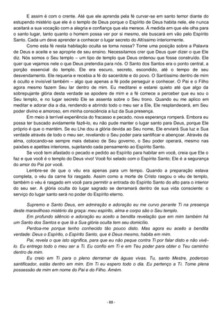 - 88 -
E assim é com o crente. Até que ele aprenda pela fé curvar-se em santo temor diante do
estupendo mistério que ele é o templo de Deus porque o Espírito de Deus habita nele, ele nunca
aceitará a sua vocação com a alegria e confiança que ela merece. À medida em que ele olha para
o santo lugar, tanto quanto o homem possa ver por si mesmo, ele buscará em vão pelo Espírito
Santo. Cada um deve aprender a conhecer o lugar secreto do Altíssimo interiormente.
Como esta fé nesta habitação oculta se torna nossa? Tome uma posição sobre a Palavra
de Deus e aceite e se aproprie de seu ensino. Necessitamos crer que Deus quer dizer o que Ele
diz. Nós somos o Seu templo – um tipo de templo que Deus ordenou que fosse construído. Ele
quer que vejamos nele o que Deus pretendia para nós. O Santo dos Santos era o ponto central, a
porção essencial do templo. Ele era escuro, secreto, escondido, até o tempo de seu
desvendamento. Ele requeria e recebia a fé do sacerdote e do povo. O Santíssimo dentro de mim
é oculto e invisível também – algo que apenas a fé pode perseguir e conhecer. O Pai e o Filho
agora mesmo fazem Seu lar dentro de mim. Eu meditarei e estarei quieto até que algo da
sobrepujante glória desta verdade se apodere de mim e a fé comece a perceber que eu sou o
Seu templo, e no lugar secreto Ele se assenta sobre o Seu trono. Quando eu me aplico em
meditar e adorar dia a dia, rendendo e abrindo todo o meu ser a Ele, Ele resplandecerá, em Seu
poder divino e amoroso, em minha consciência a luz da Sua presença.
Em meio à terrível experiência do fracasso e pecado, nova esperança romperá. Embora eu
possa ter buscado avidamente fazê-lo, eu não pude manter o lugar santo para Deus, porque Ele
próprio é que o mantém. Se eu Lhe dou a glória devida ao Seu nome, Ele enviará Sua luz e Sua
verdade através de todo o meu ser, revelando o Seu poder para santificar e abençoar. Através da
alma, colocando-se sempre mais debaixo de Seu governo, o Seu poder operará, mesmo nas
paixões e apetites interiores, sujeitando cada pensamento ao Espírito Santo.
Se você tem afastado o pecado e pedido ao Espírito para habitar em você, creia que Ele o
faz e que você é o templo do Deus vivo! Você foi selado com o Espírito Santo; Ele é a segurança
do amor do Pai por você.
Lembre-se de que o véu era apenas para um tempo. Quando a preparação estava
completa, o véu da carne foi rasgado. Assim como a morte de Cristo rasgou o véu de templo,
também o véu é rasgado em você para permitir a entrada do Espírito Santo do alto para o interior
do seu ser. A glória oculta do lugar sagrado se derramará dentro de sua vida consciente: o
serviço do lugar santo será no poder do Espírito eterno.
Supremo e Santo Deus, em admiração e adoração eu me curvo perante Ti na presença
deste maravilhoso mistério da graça: meu espírito, alma e corpo são o Seu templo.
Em profundo silêncio e adoração eu aceito a bendita revelação que em mim também há
um Santo dos Santos e que lá a Sua glória oculta tem seu domicílio.
Perdoa-me porque tenho conhecido tão pouco disto. Mas agora eu aceito a bendita
verdade: Deus o Espírito, o Espírito Santo, que é Deus mesmo, habita em mim.
Pai, revela o que isto significa, para que eu não peque contra Ti por falar disto e não vivê-
lo. Eu entrego todo o meu ser a Ti. Eu confio em Ti e em Teu poder para obter o Teu caminho
dentro de mim.
Eu creio em Ti para o pleno derramar de águas vivas. Tu, santo Mestre, poderoso
santificador, estás dentro em mim. Em Ti eu espero todo o dia. Eu pertenço a Ti. Tome plena
possessão de mim em nome do Pai e do Filho. Amém.
 