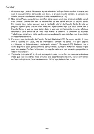 - 89 -
Sumário
1. O espírito aqui (João 4:24) denota aquele elemento mais profundo da alma humana pelo
qual é possível manter comunhão com Deus. É a base do auto-controle, o santuário no
interior do qual a verdadeira adoração é celebrada (Romanos 1:9).
2. Note como Paulo, ao apelar aos coríntios para erguer-se de seu profundo estado carnal,
mais uma vez pleiteia com eles na base do fato de eles serem templos do Espírito Santo.
Em nossos dias, muitos pensam que a habitação interior do Espírito Santo deveria ser
pregada apenas para cristãos mais maduros. Aprendamos aqui que cada crente tem o
Espírito Santo, e que ele deve saber disto, e que este conhecimento é a mais eficiente
ferramenta para elevar-se de uma vida carnal e adentrar a plenitude do Espírito.
Trabalhemos para trazer cada crente a um despertamento para este fato que é seu direito
de nascimento celestial.
3. É o corpo que é o templo do Espírito Santo (I Coríntios 6:19). Se nosso espírito é cheio
com o Espírito de Deus, isto se manifestará também no corpo. “Se pelo Espírito
mortificardes os feitos do corpo, certamente vivereis” (Romanos 8:13). Creiamos que o
divino Espírito é dado particularmente para permear, purificar e fortalecer nossos corpos
para seu serviço. É o Seu habitar no corpo que faz dele uma viva semente que partilha da
vida de ressurreição.
4. Você sabe disto pela fé? Você está prosseguindo para conhecê-lo em plena experiência de
modo que sua consciência mais profunda dirá espontaneamente: sim, eu sou um templo
de Deus; o Espírito de Deus habita em mim. Glória seja dada ao Seu nome!
 