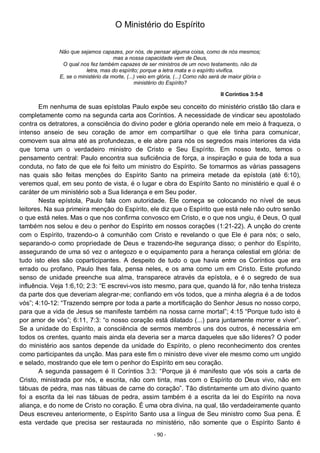 - 90 -
O Ministério do Espírito
Não que sejamos capazes, por nós, de pensar alguma coisa, como de nós mesmos;
mas a nossa capacidade vem de Deus,
O qual nos fez também capazes de ser ministros de um novo testamento, não da
letra, mas do espírito; porque a letra mata e o espírito vivifica.
E, se o ministério da morte, (...) veio em glória, (...) Como não será de maior glória o
ministério do Espírito?
II Coríntios 3:5-8
Em nenhuma de suas epístolas Paulo expõe seu conceito do ministério cristão tão clara e
completamente como na segunda carta aos Coríntios. A necessidade de vindicar seu apostolado
contra os detratores, a consciência do divino poder e glória operando nele em meio à fraqueza, o
intenso anseio de seu coração de amor em compartilhar o que ele tinha para comunicar,
comovem sua alma até as profundezas, e ele abre para nós os segredos mais interiores da vida
que torna um o verdadeiro ministro de Cristo e Seu Espírito. Em nosso texto, temos o
pensamento central: Paulo encontra sua suficiência de força, a inspiração e guia de toda a sua
conduta, no fato de que ele foi feito um ministro do Espírito. Se tomarmos as várias passagens
nas quais são feitas menções do Espírito Santo na primeira metade da epístola (até 6:10),
veremos qual, em seu ponto de vista, é o lugar e obra do Espírito Santo no ministério e qual é o
caráter de um ministério sob a Sua liderança e em Seu poder.
Nesta epístola, Paulo fala com autoridade. Ele começa se colocando no nível de seus
leitores. Na sua primeira menção do Espírito, ele diz que o Espírito que está nele não outro senão
o que está neles. Mas o que nos confirma convosco em Cristo, e o que nos ungiu, é Deus, O qual
também nos selou e deu o penhor do Espírito em nossos corações (1:21-22). A unção do crente
com o Espírito, trazendo-o à comunhão com Cristo e revelando o que Ele é para nós; o selo,
separando-o como propriedade de Deus e trazendo-lhe segurança disso; o penhor do Espírito,
assegurando de uma só vez o antegozo e o equipamento para a herança celestial em glória: de
tudo isto eles são coparticipantes. A despeito de tudo o que havia entre os Coríntios que era
errado ou profano, Paulo lhes fala, pensa neles, e os ama como um em Cristo. Este profundo
senso de unidade preenche sua alma, transparece através da epístola, e é o segredo de sua
influência. Veja 1:6,10; 2:3: “E escrevi-vos isto mesmo, para que, quando lá for, não tenha tristeza
da parte dos que deveriam alegrar-me; confiando em vós todos, que a minha alegria é a de todos
vós”; 4:10-12: “Trazendo sempre por toda a parte a mortificação do Senhor Jesus no nosso corpo,
para que a vida de Jesus se manifeste também na nossa carne mortal”; 4:15 “Porque tudo isto é
por amor de vós”; 6:11, 7:3: “o nosso coração está dilatado (...) para juntamente morrer e viver”.
Se a unidade do Espírito, a consciência de sermos membros uns dos outros, é necessária em
todos os crentes, quanto mais ainda ela deveria ser a marca daqueles que são líderes? O poder
do ministério aos santos depende da unidade do Espírito, o pleno reconhecimento dos crentes
como participantes da unção. Mas para este fim o ministro deve viver ele mesmo como um ungido
e selado, mostrando que ele tem o penhor do Espírito em seu coração.
A segunda passagem é II Coríntios 3:3: “Porque já é manifesto que vós sois a carta de
Cristo, ministrada por nós, e escrita, não com tinta, mas com o Espírito do Deus vivo, não em
tábuas de pedra, mas nas tábuas de carne do coração”. Tão distintamente um ato divino quanto
foi a escrita da lei nas tábuas de pedra, assim também é a escrita da lei do Espírito na nova
aliança, e do nome de Cristo no coração. É uma obra divina, na qual, tão verdadeiramente quanto
Deus escreveu anteriormente, o Espírito Santo usa a língua de Seu ministro como Sua pena. É
esta verdade que precisa ser restaurada no ministério, não somente que o Espírito Santo é
 