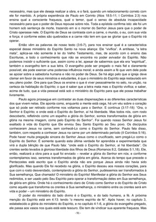 - 91 -
necessário, mas que ele deseja realizar a obra, e o fará, quando um relacionamento correto com
ele for mantido. A própria experiência de Paulo em Corinto (Atos 18:5-11; I Coríntios 2:3) nos
ensina qual a consciente fraqueza, qual o temor, qual o senso de absoluta incapacidade
necessário para que o poder de Deus repouse sobre nós. Toda a epístola confirma isto: ele foi um
homem sob sentença de morte, trazendo em si o morrer do Senhor Jesus para que o poder de
Cristo operasse nele. O Espírito de Deus se contrasta com a carne, o mundo, o eu, com sua vida
e força; é conforme estes são quebrados e a carne não tem em que se gloriar que o Espírito irá
operar.
Então vêm as palavras de nosso texto (3:6-7), para nos ensinar qual é a característica
especial desse ministério do Espírito Santo na nova aliança: Ele “vivifica”. A antítese, “a letra
mata”, aplica-se não somente à lei do Velho Testamento, mas, de acordo com o ensino das
Escrituras, a todo o conhecimento que não se encontra no poder avivador do Espírito. Não
podemos insistir o suficiente que, assim como a lei, apesar de sabermos que ela era “espiritual”,
também o evangelho tem a sua letra. O evangelho pode ser pregado o mais fiel e claramente
possível; ele pode exercer uma poderosa influência moral; e ainda assim a fé que vem dele pode
se apoiar sobre a sabedoria humana e não no poder de Deus. Se há algo pelo que a igreja deve
clamar em favor de seus ministros e estudantes, é que o ministério do Espírito seja restaurado em
seu pleno poder. Ore para que Deus os ensine o que é viver pessoalmente no selo, na unção, na
certeza da habitação do Espírito; o que é saber que a letra mata mas o Espírito vivifica; e saber,
acima de tudo, que a vida pessoal está sob o ministério do Espírito para que ele possa trabalhar
livremente.
Paulo agora prossegue em contrastar as duas dispensações e as diferentes características
dos que vivem nelas. Ele aponta como, enquanto a mente está cega, há um véu sobre o coração
que só pode ser retirado conforme nos voltamos para o Senhor. E continua (3:17-18): “Ora, o
Senhor é Espírito; e onde está o Espírito do Senhor, aí há liberdade. Mas todos nós, com rosto
descoberto, refletindo como um espelho a glória do Senhor, somos transformados de glória em
glória na mesma imagem, como pelo Espírito do Senhor”. Foi quando nosso Senhor Jesus foi
exaltado à vida do Espírito que Ele enviou Seu Santo Espírito ao Seu povo. Os discípulos
conheceram Jesus na carne, sem conhecê-Lo como o Espírito do Senhor. Paulo fala disso,
também, com respeito a conhecer Jesus na carne por um determinado período (II Coríntios 5:16).
Pode haver muita pregação sincera do Senhor Jesus como o crucificado, sem pregá-Lo como o
Espírito do Senhor. É somente quando esta última verdade for aprendida e experimentada que
virá a dupla bênção de que Paulo fala: “onde está o Espírito do Senhor, aí há liberdade”. Os
crentes serão levados à gloriosa liberdade dos filhos de Deus (Romanos 8:2, Gálatas 5:1,18). Ele,
então, realizará a obra para a qual foi enviado – revelar a glória do Senhor em nós; e conforme
contemplamos isso, seremos transformados de glória em glória. Acerca do tempo que precede o
Pentecostes está escrito que o Espírito ainda não era porque Jesus ainda não havia sido
glorificado. Mas quando Ele foi recebido na glória, o Espírito desceu aos nossos corações, para
que com o rosto desvendado, contemplando a glória do Senhor, pudéssemos ser transformados à
Sua semelhança. Que chamado! O ministério do Espírito! Manifestar a glória do Senhor aos Seus
redimidos, e ser usado pelo Seu Espírito para operar a transformação deles em Sua semelhança,
de glória em glória. Onde há o conhecimento claro de Cristo como Senhor e do Espírito de Cristo
como aquele que transforma os crentes à Sua semelhança, o ministério entre os crentes será em
vida e poder – um ministério do Espírito.
O poder do ministério do lado divino é o Espírito, e do lado humano, a fé. A próxima
menção do Espírito está em 4:13: tendo “o mesmo espírito de fé”. Após haver, no capítulo 3,
estabelecido a glória do ministério do Espírito, e no capítulo 4:1-6, a glória do evangelho pregado,
ele passa aos vasos nos quais está este tesouro. Ele tem de vindicar sua aparente fraqueza. Mas
 