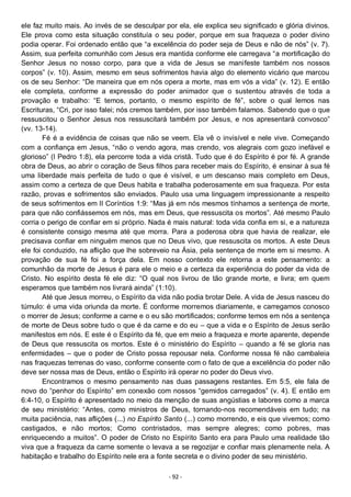 - 92 -
ele faz muito mais. Ao invés de se desculpar por ela, ele explica seu significado e glória divinos.
Ele prova como esta situação constituía o seu poder, porque em sua fraqueza o poder divino
podia operar. Foi ordenado então que “a excelência do poder seja de Deus e não de nós” (v. 7).
Assim, sua perfeita comunhão com Jesus era mantida conforme ele carregava “a mortificação do
Senhor Jesus no nosso corpo, para que a vida de Jesus se manifeste também nos nossos
corpos” (v. 10). Assim, mesmo em seus sofrimentos havia algo do elemento vicário que marcou
os de seu Senhor: “De maneira que em nós opera a morte, mas em vós a vida” (v. 12). E então
ele completa, conforme a expressão do poder animador que o sustentou através de toda a
provação e trabalho: “E temos, portanto, o mesmo espírito de fé”, sobre o qual lemos nas
Escrituras, “Cri, por isso falei; nós cremos também, por isso também falamos. Sabendo que o que
ressuscitou o Senhor Jesus nos ressuscitará também por Jesus, e nos apresentará convosco”
(vv. 13-14).
Fé é a evidência de coisas que não se veem. Ela vê o invisível e nele vive. Começando
com a confiança em Jesus, “não o vendo agora, mas crendo, vos alegrais com gozo inefável e
glorioso” (I Pedro 1:8), ela percorre toda a vida cristã. Tudo que é do Espírito é por fé. A grande
obra de Deus, ao abrir o coração de Seus filhos para receber mais do Espírito, é ensinar à sua fé
uma liberdade mais perfeita de tudo o que é visível, e um descanso mais completo em Deus,
assim como a certeza de que Deus habita e trabalha poderosamente em sua fraqueza. Por esta
razão, provas e sofrimentos são enviados. Paulo usa uma linguagem impressionante a respeito
de seus sofrimentos em II Coríntios 1:9: “Mas já em nós mesmos tínhamos a sentença de morte,
para que não confiássemos em nós, mas em Deus, que ressuscita os mortos”. Até mesmo Paulo
corria o perigo de confiar em si próprio. Nada é mais natural: toda vida confia em si, e a natureza
é consistente consigo mesma até que morra. Para a poderosa obra que havia de realizar, ele
precisava confiar em ninguém menos que no Deus vivo, que ressuscita os mortos. A este Deus
ele foi conduzido, na aflição que lhe sobreveio na Ásia, pela sentença de morte em si mesmo. A
provação de sua fé foi a força dela. Em nosso contexto ele retorna a este pensamento: a
comunhão da morte de Jesus é para ele o meio e a certeza da experiência do poder da vida de
Cristo. No espírito desta fé ele diz: “O qual nos livrou de tão grande morte, e livra; em quem
esperamos que também nos livrará ainda” (1:10).
Até que Jesus morreu, o Espírito da vida não podia brotar Dele. A vida de Jesus nasceu do
túmulo: é uma vida oriunda da morte. É conforme morremos diariamente, e carregamos conosco
o morrer de Jesus; conforme a carne e o eu são mortificados; conforme temos em nós a sentença
de morte de Deus sobre tudo o que é da carne e do eu – que a vida e o Espírito de Jesus serão
manifestos em nós. E este é o Espírito da fé, que em meio a fraqueza e morte aparente, depende
de Deus que ressuscita os mortos. Este é o ministério do Espírito – quando a fé se gloria nas
enfermidades – que o poder de Cristo possa repousar nela. Conforme nossa fé não cambaleia
nas fraquezas terrenas do vaso, conforme consente com o fato de que a excelência do poder não
deve ser nossa mas de Deus, então o Espírito irá operar no poder do Deus vivo.
Encontramos o mesmo pensamento nas duas passagens restantes. Em 5:5, ele fala de
novo do “penhor do Espírito” em conexão com nossos “gemidos carregados” (v. 4). E então em
6:4-10, o Espírito é apresentado no meio da menção de suas angústias e labores como a marca
de seu ministério: “Antes, como ministros de Deus, tornando-nos recomendáveis em tudo; na
muita paciência, nas aflições (...) no Espírito Santo (...) como morrendo, e eis que vivemos; como
castigados, e não mortos; Como contristados, mas sempre alegres; como pobres, mas
enriquecendo a muitos”. O poder de Cristo no Espírito Santo era para Paulo uma realidade tão
viva que a fraqueza da carne somente o levava a se regozijar e confiar mais plenamente nela. A
habitação e trabalho do Espírito nele era a fonte secreta e o divino poder de seu ministério.
 
