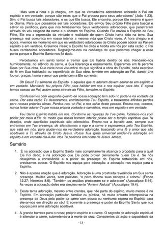 - 13 -
“Mas vem a hora e já chegou, em que os verdadeiros adoradores adorarão o Pai em
espírito e em verdade; porque são estes que o Pai procura para seus adoradores” (João 4:23).
Sim, o Pai busca tais adoradores, e os que Ele busca, Ele encontra, porque Ele mesmo é quem
os chama. Para que possamos ser tais adoradores, Ele enviou Seu próprio Filho para buscar e
salvar os perdidos, para que nos tornássemos Seus verdadeiros adoradores, que penetraram
através do véu rasgado da carne e o adoram no Espírito. Quando Ele enviou o Espírito de Seu
Filho, Ele era a expressão da verdade e realidade de quem Cristo havia sido na terra. Sua
presença real comunica em nosso interior a mesma vida que Cristo viveu. A hora chegou e é
agora, vivemos no momento em que os verdadeiro adoradores de Cristo podem adorar ao Pai em
espírito e em verdade. Creiamos nisso; o Espírito foi dado e habita em nós por esta razão: o Pai
busca verdadeiros adoradores. Regozijemo-nos na confiança de que podemos chegar a esse
ponto porque o Espírito Santo nos foi dado.
Percebamos em santo temor e tremor que Ele habita dentro de nós. Rendamo-nos
humildemente, no silêncio da carne, à Sua liderança e ensinamento. Esperemos em fé perante
Deus por Sua obra. Que cada novo vislumbre do que significa a obra do Espírito, cada exercício
de fé em Sua habitação ou experiência de Sua obra, termine em adoração ao Pai, dando-Lhe
louvor, graças, honra e amor que pertencem a Ele somente.
Oh Deus! Tu somente és Espírito, e aqueles que te adoram devem adorar-te em espírito e
em verdade. Mandaste teu próprio Filho para habitar em nós e nos equipar para isto. E agora
temos acesso ao Pai, assim como através do Filho, também no Espírito.
Confessamos com vergonha quanto de nossa adoração tem sido no poder e na vontade da
carne. Por esta razão Te desonramos, entristecemos Teu Espírito, e trouxemos infinitas perdas
para nossas próprias almas. Perdoa-nos, oh Pai, e nos salve deste pecado. Ensina-nos, oramos,
nunca tentar adorar-Te por nossa própria vontade e caminhos, mas em espírito e em verdade.
Teu Santo Espírito habita em nós. Conforme as riquezas de Tua glória, fortalece-nos com
poder por meio d’Ele de modo que nosso homem interior possa ser o templo espiritual que Tu
desejas, onde sacrifícios espirituais são oferecidos. Ensina-nos a bendita arte, sempre que
entrarmos em Tua presença, de silenciarmos o ego e a carne e esperarmos pelo Teu Espírito,
que está em nós, para ajudar-nos na verdadeira adoração, buscando uma fé e amor que são
aceitáveis a Ti, através de Cristo Jesus. Possa Tua igreja universal render-Te adoração em
espírito e em verdade dia-a-dia. Nós Te pedimos em nome de Jesus. Amém.
Sumário
1. É na adoração que o Espírito Santo mais completamente alcança o propósito para o qual
Ele Foi dado; é na adoração que Ele pode provar plenamente quem Ele é. Se nós
desejamos a consciência e o poder da presença do Espírito fortalecida em nós,
precisamos adorar. O Espírito nos equipa para adoração: a adoração nos equipa para o
Espírito.
2. Não é apenas oração que é adoração. Adoração é uma prostrada reverência em Sua santa
presença. Muitas vezes, sem palavras, “o povo dobrou suas cabeças e adorou” (Êxodo
12:27; Neemias 8:6). “Também os anciãos prostraram-se e adoraram” (Apocalipse 5:14).
Às vezes a adoração deles era simplesmente “Amém! Aleluia!” (Apocalipse 19:4).
3. Existe tanta adoração, mesmo entre crentes, que não parte do espírito, muito menos é no
Espírito. Em adoração particular, familiar ou pública, há muita entrada intempestiva na
presença de Deus pelo poder da carne com pouca ou nenhuma espera no Espírito para
elevar-nos em direção ao céu! É somente a presença e poder do Espírito Santo que nos
equipa para uma adoração aceitável.
4. A grande barreira para o nosso próprio espírito é a carne. O segredo da adoração espiritual
é silenciar a carne, submetendo-a à morte de cruz. Conscientes da ação e capacidade da
 