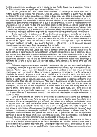 - 95 -
Espírito é unicamente aquilo que torna o gloriar-se em Cristo Jesus vida e verdade. Possa o
Espírito revelar-nos o que significa gloriar-se em Cristo Jesus.
Há um gloriar-se em Cristo Jesus acompanhado por confiança na carne que tanto a
história quanto a experiência nos ensinam. Entre os Gálatas, os mestres a quem Paulo se opôs
tão fortemente eram todos pregadores de Cristo e Sua cruz. Mas eles a pregavam não como
homens ensinados pelo Espírito para conhecerem a infinita e toda-penetrante influência da cruz,
mas como aqueles que tinham tido o Espírito de Deus no início, e que permitiram que sua própria
sabedoria e pensamentos interpretassem o que a cruz significava, e assim a reconciliaram com
uma religião que em larga medida era puramente legal e então carnal. A história das igrejas da
Galácia é repetida hoje mesmo nas igrejas que confiam estarem livres do erro dos Gálatas. Note
como muitas vezes é dito que a doutrina da justificação pela fé é o ensino principal da epístola, e
a doutrina da habitação interior do Espírito e de nosso andar pelo Espírito é pouco mencionada.
Cristo crucificado é a sabedoria de Deus. Confiança na carne, em conexão com o gloriar-
se em Cristo, é confiança na própria sabedoria adquirida. As Escrituras são normalmente
estudadas, pregadas e recebidas no poder da mente natural, com pouca ênfase na necessidade
do ensino do Espírito. Elas são entendidas com a mesma confiança com a qual os homens
conhecem qualquer verdade – por ensino humano e não divino – e na ausência daquela
receptividade que espera em Deus para revelar Sua verdade.
Cristo, pelo Espírito Santo, é não somente a sabedoria, mas o poder de Deus. Confiança
na carne e gloriar-se em Cristo Jesus são vistos e sentidos em muito da obra da igreja cristã na
qual o esforço e o planejamento humano tomam um lugar mais amplo do que a espera no poder
que vem do alto. Nas maiores organizações eclesiásticas, nas igrejas separadamente, e na vida
interior do espírito e oração, vemos quantos esforços infrutíferos e repetidos fracassos são
decorrentes deste erro. Não há falta de reconhecimento de Cristo como nossa única esperança, e
nem falta de dar-Lhe o louvor que Lhe é devido, todavia tanta confiança na carne torna tudo isto
ineficaz.
Deixe-me perguntar novamente se não há muitos de vocês que buscam uma vida de plena
consagração e bênção, e que descobrem que o que temos mencionado aqui é o segredo de seu
fracasso. Ajudar aqueles que têm descoberto que isto é verdade é um dos meus primeiros
objetivos em escrever este livro. Quando em uma mensagem, conversa, ou oração particular, a
plenitude de Jesus foi exposta a você com a possibilidade de uma vida santa, sua alma sentiu
que tudo isto era tão maravilhoso e simples que nada poderia retê-lo. E talvez quando você
aceitou o que foi visto ser seguro e acessível, entrou em uma alegria e poder que antes lhe eram
desconhecidos. Mas isto não permaneceu. Algo estava basicamente errado. A sua busca pela
causa do problema foi em vão. A razão que foi dada pode ter sido que sua rendição foi
incompleta, ou que sua fé não era genuína. E ainda assim sua alma lhe assegurava de que
estava pronta para desistir de tudo e confiar em Jesus para tudo. Sua alma quase se
desesperava de uma perfeição impossível – se perfeita consagração e perfeita fé fossem a
condição da bênção. E a promessa tinha sido que seria tudo tão simples – a vida perfeita para o
pobre e o fraco.
Ouça o ensinamento da Palavra de Deus hoje: foi a confiança na carne que confiscou o
seu gloriar-se em Cristo Jesus. Foi o eu fazendo o que somente o Espírito pode fazer; foi a alma
tomando a liderança na expectativa que o Espírito apoiaria os seus esforços, ao invés de confiar
no Espírito Santo para fazer tudo e então esperar Nele. Você seguiu Jesus sem negar o eu. Olhe
novamente para o nosso texto: Paulo nos aponta a única salvaguarda conta este perigo: “Nós é
que somos a circuncisão, nós que adoramos a Deus no Espírito e não confiamos na carne”. Aqui
estão os dois elementos da adoração espiritual: o Espírito exalta Jesus e humilha a carne. Se nós
desejamos verdadeiramente nos gloriar em Jesus e tê-Lo glorificado em nós; se queremos
conhecer a glória de Jesus em nossa experiência pessoal, livres da ineficácia que marca os
esforços da carne, devemos aprender o que é a adoração a Deus no Espírito.
Eu apenas reitero que este é o propósito deste livro, manifestar como verdade de Deus a
partir de Sua bendita Palavra: glorie-se em Cristo Jesus pelo Seu Espírito. Glorie-se Nele como o
glorificado que batiza com o Espírito Santo. Em simplicidade e descanso, creia que Ele lhe deu o
Seu próprio Espírito para viver em você. Medite nisto, creia em Sua Palavra concernente a isto,
 