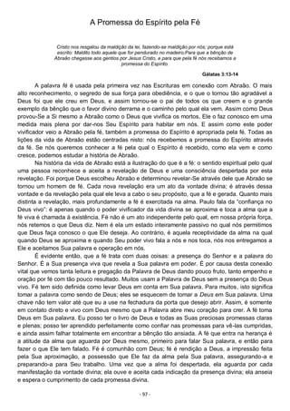 - 97 -
A Promessa do Espírito pela Fé
Cristo nos resgatou da maldição da lei, fazendo-se maldição por nós; porque está
escrito: Maldito todo aquele que for pendurado no madeiro;Para que a bênção de
Abraão chegasse aos gentios por Jesus Cristo, e para que pela fé nós recebamos a
promessa do Espírito.
Gálatas 3:13-14
A palavra fé é usada pela primeira vez nas Escrituras em conexão com Abraão. O mais
alto reconhecimento, o segredo de sua força para obediência, e o que o tornou tão agradável a
Deus foi que ele creu em Deus, e assim tornou-se o pai de todos os que creem e o grande
exemplo da bênção que o favor divino derrama e o caminho pelo qual ela vem. Assim como Deus
provou-Se a Si mesmo a Abraão como o Deus que vivifica os mortos, Ele o faz conosco em uma
medida mais plena por dar-nos Seu Espírito para habitar em nós. E assim como este poder
vivificador veio a Abraão pela fé, também a promessa do Espírito é apropriada pela fé. Todas as
lições da vida de Abraão estão centradas nisto: nós recebemos a promessa do Espírito através
da fé. Se nós queremos conhecer a fé pela qual o Espírito é recebido, como ela vem e como
cresce, podemos estudar a história de Abraão.
Na história da vida de Abraão está a ilustração do que é a fé: o sentido espiritual pelo qual
uma pessoa reconhece e aceita a revelação de Deus e uma consciência despertada por esta
revelação. Foi porque Deus escolheu Abraão e determinou revelar-Se através dele que Abraão se
tornou um homem de fé. Cada nova revelação era um ato da vontade divina; é através dessa
vontade e da revelação pela qual ele leva a cabo o seu propósito, que a fé e gerada. Quanto mais
distinta a revelação, mais profundamente a fé é exercitada na alma. Paulo fala da “confiança no
Deus vivo”: é apenas quando o poder vivificador da vida divina se aproxima e toca a alma que a
fé viva é chamada à existência. Fé não é um ato independente pelo qual, em nossa própria força,
nós retemos o que Deus diz. Nem é ela um estado inteiramente passivo no qual nós permitimos
que Deus faça conosco o que Ele deseja. Ao contrário, é aquela receptividade da alma na qual
quando Deus se aproxima e quando Seu poder vivo fala a nós e nos toca, nós nos entregamos a
Ele e aceitamos Sua palavra e operação em nós.
É evidente então, que a fé trata com duas coisas: a presença do Senhor e a palavra do
Senhor. É a Sua presença viva que revela a Sua palavra em poder. É por causa desta conexão
vital que vemos tanta leitura e pregação da Palavra de Deus dando pouco fruto, tanto empenho e
oração por fé com tão pouco resultado. Muitos usam a Palavra de Deus sem a presença do Deus
vivo. Fé tem sido definida como levar Deus em conta em Sua palavra. Para muitos, isto significa
tomar a palavra como sendo de Deus; eles se esquecem de tomar a Deus em Sua palavra. Uma
chave não tem valor até que eu a use na fechadura da porta que desejo abrir. Assim, é somente
em contato direto e vivo com Deus mesmo que a Palavra abre meu coração para crer. A fé toma
Deus em Sua palavra. Eu posso ter o livro de Deus e todas as Suas preciosas promessas claras
e plenas; posso ter aprendido perfeitamente como confiar nas promessas para vê-las cumpridas,
e ainda assim falhar totalmente em encontrar a bênção tão ansiada. A fé que entra na herança é
a atitude da alma que aguarda por Deus mesmo, primeiro para falar Sua palavra, e então para
fazer o que Ele tem falado. Fé é comunhão com Deus; fé é rendição a Deus, a impressão feita
pela Sua aproximação, a possessão que Ele faz da alma pela Sua palavra, assegurando-a e
preparando-a para Seu trabalho. Uma vez que a alma foi despertada, ela aguarda por cada
manifestação da vontade divina; ela ouve e aceita cada indicação da presença divina; ela anseia
e espera o cumprimento de cada promessa divina.
 