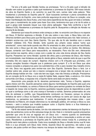 - 98 -
Tal era a fé pela qual Abraão herdou as promessas. Tal é a fé pela qual a bênção de
Abraão vem sobre os gentios e pela qual recebemos a promessa do Espírito. EM nosso estudo
da obra do Espírito Santo e do caminho no qual Ele vem, vamos reter esta palavra: “Nós
recebemos a promessa do Espírito pela fé”. Quer buscando conhecer a plena consciência da
habitação interior do Espírito, uma mais profunda segurança do amor de Deus no coração, uma
maior manifestação dos Seus frutos, uma mais clara experiência de Seu guiar em toda a verdade,
quer para o revestimento de poder para fazer Sua obra, lembremo-nos que a lei da fé sobre a
qual a graça está baseada requer sua mais plena aplicação: “Seja feito conforme a tua fé”
(Mateus 9:29). Recebemos a promessa do Espírito pela fé. Busquemos a bênção de Abraão na
mesma fé de Abraão.
Deixemos que nossa fé comece onde começou a dele: no encontro com Deus e no esperar
em Deus. O Senhor apareceu a Abraão. E ele caiu sobre o seu rosto, e Deus falou com ele.
Olhemos também para Deus para que Ele faça esta coisa maravilhosa para nós: falar conosco, e
também encher-nos com Seu Santo Espírito. “Os que são da fé são benditos com o crente
Abraão” (Gálatas 3:9). Para Abraão, tanto quando seu próprio corpo estava “como que
amortecido”, como mais tarde quando seu filho foi amarrado no altar, pronto para ser sacrificado,
Ele veio como o Deus que dá vida. Abraão creu no Deus que vivifica os mortos. Ele ofereceu
Isaque, contando com Deus para ressuscitá-lo, se necessário. Para nós Ele vem, oferecendo
para encher-nos espírito, alma e corpo com o poder de uma vida divina através de Seu Santo
Espírito. Possamos ser como Abraão: quando ele olhou para a promessa de Deus, não hesitou
em incredulidade, mas fortaleceu-se pela fé, dando glória a Deus, estando certo de que o que Ele
prometeu Ele era capaz de cumprir. Sejamos cheios com a fé d’Aquele que prometeu, com
nossos corações focados n’Aquele que é poderoso para cumprir. É a fé em Deus que abre
nossos corações e prepara-nos para nos submetermos a Ele e para receber Seu trabalho divino
em nós. Deus nos aguarda para encher-nos com Seu Espírito. Somente Deus o fará. Ler e
meditar sobre isto, ansiar por isto e mesmo consagrar-nos e lançar mão da verdade de que o
Espírito deseja habitar em nós – tudo isto tem seu lugar, mas não introduz a bênção. Precisamos
de um coração de fé no Deus vivo e nesta fé habitar Nele, esperar Nele, e adorá-Lo. Em íntima
comunhão com Deus, a resposta virá; o Espírito Santo será dado em plena medida.
Assumindo uma posição de fé, devemos permanecer nela. Temos o Espírito, sejamos
agora cheios com Ele. Quando pensamos sobre alguma manifestação do Espírito pela qual uma
necessidade foi revelada, ou vamos a Palavra de Deus para sermos guiados na vontade de Deus
a respeito de nossa vida no Espírito, seremos guardados naquele senso de dependência a partir
do qual a confiança como a de uma criança é formada e nutrida. Seremos preservados de uma
vida de estresse e conflito, que frequentemente conduzem ao fracasso, porque na própria
tentativa de servir a Deus no Espírito, ainda temos confiança na carne por causa de algo que
realizamos, ou pensamos que realizamos. O centro de gravitação das nossas vidas – quer
meditando na Palavra, em oração silenciosa ou na adoração pública, em serviço a Deus ou aos
homens – será a certeza que invalida qualquer outra: o Espírito Santo e a Sua liderança e
inspiração pertencem àqueles que o pedem.
Tal fé não estará isenta de testes. Um dia nós estaremos cientes da liderança do Espírito e
outro dia sentiremos como se Ele estivesse longe de nós. Este é o momento quando precisamos
aprender que uma fé viva se regozija em um Deus vivo – mesmo quando os sentimentos
contradizem isto. A vida de Cristo foi dada a nós por Sua morte e ressureição e enche um vaso
vazio. Recebemos a promessa do Espírito pela fé. Conforme cresce nossa fé, a presença do
Espírito será mais plena e profunda. Cada nova revelação de Deus a Abraão tornou sua fé mais
forte e a sua amizade com Deus mais íntima. Quando Deus Se aproximou, ele sabia o que
esperar; ele podia confiar em Deus mesmo nos tempos de testes mais difíceis – mesmo quando
 