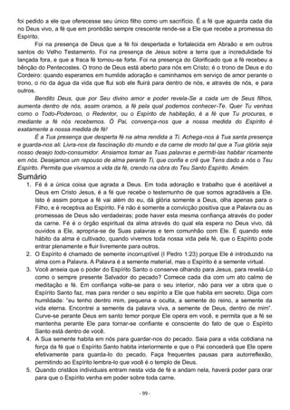 - 99 -
foi pedido a ele que oferecesse seu único filho como um sacrifício. É a fé que aguarda cada dia
no Deus vivo, a fé que em prontidão sempre crescente rende-se a Ele que recebe a promessa do
Espírito.
Foi na presença de Deus que a fé foi despertada e fortalecida em Abraão e em outros
santos do Velho Testamento. Foi na presença de Jesus sobre a terra que a incredulidade foi
lançada fora, e que a fraca fé tornou-se forte. Foi na presença do Glorificado que a fé recebeu a
bênção do Pentecostes. O trono de Deus está aberto para nós em Cristo; é o trono de Deus e do
Cordeiro: quando esperamos em humilde adoração e caminhamos em serviço de amor perante o
trono, o rio da água da vida que flui sob ele fluirá para dentro de nós, e através de nós, e para
outros.
Bendito Deus, que por Seu divino amor e poder revela-Se a cada um de Seus filhos,
aumenta dentro de nós, assim oramos, a fé pela qual podemos conhecer-Te. Quer Tu venhas
como o Todo-Poderoso, o Redentor, ou o Espírito de habitação, é a fé que Tu procuras, e
mediante a fé nós recebemos. Ó Pai, convença-nos que a nossa medida do Espírito é
exatamente a nossa medida de fé!
É a Tua presença que desperta fé na alma rendida a Ti. Achega-nos à Tua santa presença
e guarda-nos ali. Livra-nos da fascinação do mundo e da carne de modo tal que a Tua glória seja
nosso desejo todo-consumidor. Ansiamos tomar as Tuas palavras e permiti-las habitar ricamente
em nós. Desejamos um repouso de alma perante Ti, que confia e crê que Tens dado a nós o Teu
Espírito. Permita que vivamos a vida da fé, crendo na obra do Teu Santo Espírito. Amém.
Sumário
1. Fé é a única coisa que agrada a Deus. Em toda adoração e trabalho que é aceitável a
Deus em Cristo Jesus, é a fé que recebe o testemunho de que somos agradáveis a Ele.
Isto é assim porque a fé vai além do eu, dá glória somente a Deus, olha apenas para o
Filho, e é receptiva ao Espírito. Fé não é somente a convicção positiva que a Palavra ou as
promessas de Deus são verdadeiras; pode haver esta mesma confiança através do poder
da carne. Fé é o órgão espiritual da alma através do qual ela espera no Deus vivo, dá
ouvidos a Ele, apropria-se de Suas palavras e tem comunhão com Ele. É quando este
hábito da alma é cultivado, quando vivemos toda nossa vida pela fé, que o Espírito pode
entrar plenamente e fluir livremente para outros.
2. O Espírito é chamado de semente incorruptível (I Pedro 1:23) porque Ele é introduzido na
alma com a Palavra. A Palavra é a semente material, mas o Espírito é a semente virtual.
3. Você anseia que o poder do Espírito Santo o conserve olhando para Jesus, para revelá-Lo
como o sempre presente Salvador do pecado? Comece cada dia com um ato calmo de
meditação e fé. Em confiança volte-se para o seu interior, não para ver a obra que o
Espírito Santo faz, mas para render o seu espírito a Ele que habita em secreto. Diga com
humildade: “eu tenho dentro mim, pequena e oculta, a semente do reino, a semente da
vida eterna. Encontrei a semente da palavra viva, a semente de Deus, dentro de mim”.
Curve-se perante Deus em santo temor porque Ele opera em você, e permita que a fé se
mantenha perante Ele para tornar-se confiante e consciente do fato de que o Espírito
Santo está dentro de você.
4. A Sua semente habita em nós para guardar-nos do pecado. Saia para a vida cotidiana na
força da fé que o Espírito Santo habita interiormente e que o Pai concederá que Ele opere
efetivamente para guarda-lo do pecado. Faça frequentes pausas para autorreflexão,
permitindo ao Espírito lembra-lo que você é o templo de Deus.
5. Quando cristãos individuais entram nesta vida de fé e andam nela, haverá poder para orar
para que o Espírito venha em poder sobre toda carne.
 