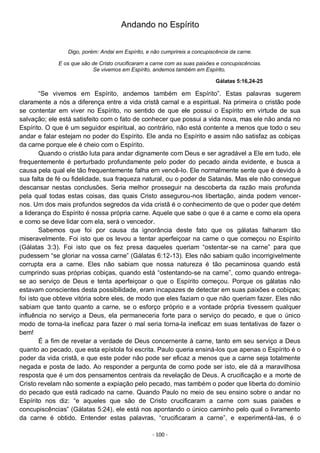 - 100 -
Andando no Espírito
Digo, porém: Andai em Espírito, e não cumprireis a concupiscência da carne.
E os que são de Cristo crucificaram a carne com as suas paixões e concupiscências.
Se vivemos em Espírito, andemos também em Espírito.
Gálatas 5:16,24-25
“Se vivemos em Espírito, andemos também em Espírito”. Estas palavras sugerem
claramente a nós a diferença entre a vida cristã carnal e a espiritual. Na primeira o cristão pode
se contentar em viver no Espírito, no sentido de que ele possui o Espírito em virtude de sua
salvação; ele está satisfeito com o fato de conhecer que possui a vida nova, mas ele não anda no
Espírito. O que é um seguidor espiritual, ao contrário, não está contente a menos que todo o seu
andar e falar estejam no poder do Espírito. Ele anda no Espírito e assim não satisfaz as cobiças
da carne porque ele é cheio com o Espírito.
Quando o cristão luta para andar dignamente com Deus e ser agradável a Ele em tudo, ele
frequentemente é perturbado profundamente pelo poder do pecado ainda evidente, e busca a
causa pela qual ele tão frequentemente falha em vencê-lo. Ele normalmente sente que é devido à
sua falta de fé ou fidelidade, sua fraqueza natural, ou o poder de Satanás. Mas ele não consegue
descansar nestas conclusões. Seria melhor prosseguir na descoberta da razão mais profunda
pela qual todas estas coisas, das quais Cristo assegurou-nos libertação, ainda podem vencer-
nos. Um dos mais profundos segredos da vida cristã é o conhecimento de que o poder que detém
a liderança do Espírito é nossa própria carne. Aquele que sabe o que é a carne e como ela opera
e como se deve lidar com ela, será o vencedor.
Sabemos que foi por causa da ignorância deste fato que os gálatas falharam tão
miseravelmente. Foi isto que os levou a tentar aperfeiçoar na carne o que começou no Espírito
(Gálatas 3:3). Foi isto que os fez presa daqueles queriam “ostentar-se na carne” para que
pudessem “se gloriar na vossa carne” (Gálatas 6:12-13). Eles não sabiam quão incorrigivelmente
corrupta era a carne. Eles não sabiam que nossa natureza é tão pecaminosa quando está
cumprindo suas próprias cobiças, quando está “ostentando-se na carne”, como quando entrega-
se ao serviço de Deus e tenta aperfeiçoar o que o Espírito começou. Porque os gálatas não
estavam conscientes desta possibilidade, eram incapazes de detectar em suas paixões e cobiças;
foi isto que obteve vitória sobre eles, de modo que eles faziam o que não queriam fazer. Eles não
sabiam que tanto quanto a carne, se o esforço próprio e a vontade própria tivessem qualquer
influência no serviço a Deus, ela permaneceria forte para o serviço do pecado, e que o único
modo de torna-la ineficaz para fazer o mal seria torna-la ineficaz em suas tentativas de fazer o
bem!
É a fim de revelar a verdade de Deus concernente à carne, tanto em seu serviço a Deus
quanto ao pecado, que esta epístola foi escrita. Paulo queria ensiná-los que apenas o Espírito é o
poder da vida cristã, e que este poder não pode ser eficaz a menos que a carne seja totalmente
negada e posta de lado. Ao responder a pergunta de como pode ser isto, ele dá a maravilhosa
resposta que é um dos pensamentos centrais da revelação de Deus. A crucificação e a morte de
Cristo revelam não somente a expiação pelo pecado, mas também o poder que liberta do domínio
do pecado que está radicado na carne. Quando Paulo no meio de seu ensino sobre o andar no
Espírito nos diz: “e aqueles que são de Cristo crucificaram a carne com suas paixões e
concupiscências” (Gálatas 5:24), ele está nos apontando o único caminho pelo qual o livramento
da carne é obtido. Entender estas palavras, “crucificaram a carne”, e experimentá-las, é o
 