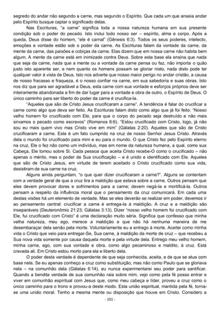 - 101 -
segredo do andar não segundo a carne, mas segundo o Espírito. Que cada um que anseia andar
pelo Espírito busque captar o significado delas.
Nas Escrituras, “a carne” significa toda a nossa natureza humana em sua presente
condição sob o poder do pecado. Isto inclui todo nosso ser – espírito, alma e corpo. Após a
queda, Deus disse do homem, “ele é carnal” (Gênesis 6:3). Todos os seus poderes, intelecto,
emoções e vontade estão sob o poder da carne. As Escrituras falam da vontade da carne, da
mente da carne, das paixões e cobiças da carne. Elas dizem que em nossa carne não habita bem
algum. A mente da carne está em inimizade contra Deus. Sobre esta base ela ensina que nada
que seja da carne, nada que a mente ou a vontade da carne pensa ou faz, não importa o quão
justo isto aparente ser, e nem quanto os homens possam se gloriar nisto, nada disto pode ter
qualquer valor à vista de Deus. Isto nos adverte que nosso maior perigo no andar cristão, a causa
de nosso fracasso e fraqueza, é o nosso confiar na carne, em sua sabedoria e suas obras. Isto
nos diz que para ser agradável a Deus, esta carne com sua vontade e esforços próprios deve ser
inteiramente abandonada a fim de dar lugar para a vontade e obra de outro, o Espírito de Deus. O
único caminho para ser liberto do poder da carne é crucifica-la.
“Aqueles que são de Cristo Jesus crucificaram a carne”. A tendência é falar do crucificar a
carne como algo que deva ser feito. As Escrituras falam disto como algo que já foi feito: “Nosso
velho homem foi crucificado com Ele, para que o corpo do pecado seja destruído e não mais
sirvamos o pecado como escravos” (Romanos 6:6). “Estou crucificado com Cristo, logo, já não
sou eu mais quem vivo mas Cristo vive em mim” (Gálatas 2:20). Aqueles que são de Cristo
crucificaram a carne. Este é um fato cumprido na cruz de nosso Senhor Jesus Cristo. Através
dela o mundo foi crucificado para mim e eu para o mundo. O que Cristo fez pelo Espírito eterno
na cruz, Ele o fez não como um indivíduo, mas em nome da natureza humana, a qual, como sua
Cabeça, Ele tomou sobre Si. Cada pessoa que aceita Cristo recebe-O como o crucificado – não
apenas o mérito, mas o poder de Sua crucificação – e é unido e identificado com Ele. Aqueles
que são de Cristo Jesus, em virtude de terem aceitado o Cristo crucificado como sua vida,
desistiram de sua carne na cruz.
Alguns ainda perguntam, “o que quer dizer crucificaram a carne?”. Alguns se contentam
com a verdade geral de que a cruz tira a maldição que estava sobre a carne. Outros pensam que
eles devem provocar dores e sofrimentos para a carne; devem negá-la e mortificá-la. Outros
pensam a respeito da influência moral que o pensamento da cruz comunicará. Em cada uma
destas visões há um elemento de verdade. Mas se eles deverão se realizar em poder, devemos ir
ao pensamento central: crucificar a carne é entrega-la à maldição. A cruz e a maldição são
inseparáveis (Deuteronômio 21:23; Gálatas 3:13). Dizer “nosso velho homem foi crucificado com
Ele, fui crucificado com Cristo” é uma declaração muito séria. Significa que confesso que minha
velha natureza, meu ego, merece a maldição e que não há nenhuma maneira de me
desembaraçar dela senão pela morte. Voluntariamente eu a entrego à morte. Aceitei como minha
vida o Cristo que veio para entregar-Se, Sua carne, à maldição da morte de cruz – que recebeu a
Sua nova vida somente por causa daquela morte e pela virtude dela. Entrego meu velho homem,
minha carne, ego, com sua vontade e obra, como algo pecaminoso e maldito, à cruz. Está
cravada ali. Em Cristo estou morto para ela e liberto dela.
O poder desta verdade é dependente de que seja conhecida, aceita, e de que se atue com
base nela. Se eu apenas conheço a cruz como substituição, mas não como Paulo que se gloriava
nela – na comunhão dela (Gálatas 6:14), eu nunca experimentarei seu poder para santificar.
Quando a bendita verdade de sua comunhão raia sobre mim, vejo como pela fé posso entrar e
viver em comunhão espiritual com Jesus que, como meu cabeça e líder, proveu a cruz como o
único caminho para o trono e provou-a deste modo. Esta união espiritual, mantida pela fé, torna-
se uma união moral. Tenho a mesma mente ou disposição que houve em Cristo. Considero a
 
