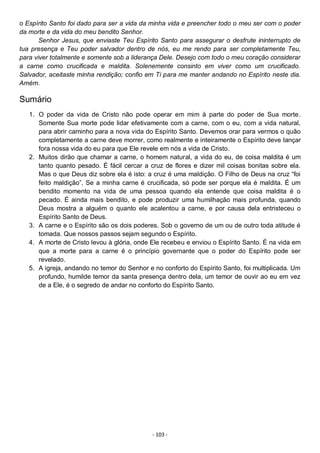 - 103 -
o Espírito Santo foi dado para ser a vida da minha vida e preencher todo o meu ser com o poder
da morte e da vida do meu bendito Senhor.
Senhor Jesus, que enviaste Teu Espírito Santo para assegurar o desfrute ininterrupto de
tua presença e Teu poder salvador dentro de nós, eu me rendo para ser completamente Teu,
para viver totalmente e somente sob a liderança Dele. Desejo com todo o meu coração considerar
a carne como crucificada e maldita. Solenemente consinto em viver como um crucificado.
Salvador, aceitaste minha rendição; confio em Ti para me manter andando no Espírito neste dia.
Amém.
Sumário
1. O poder da vida de Cristo não pode operar em mim à parte do poder de Sua morte.
Somente Sua morte pode lidar efetivamente com a carne, com o eu, com a vida natural,
para abrir caminho para a nova vida do Espírito Santo. Devemos orar para vermos o quão
completamente a carne deve morrer, como realmente e inteiramente o Espírito deve lançar
fora nossa vida do eu para que Ele revele em nós a vida de Cristo.
2. Muitos dirão que chamar a carne, o homem natural, a vida do eu, de coisa maldita é um
tanto quanto pesado. É fácil cercar a cruz de flores e dizer mil coisas bonitas sobre ela.
Mas o que Deus diz sobre ela é isto: a cruz é uma maldição. O Filho de Deus na cruz “foi
feito maldição”. Se a minha carne é crucificada, só pode ser porque ela é maldita. É um
bendito momento na vida de uma pessoa quando ela entende que coisa maldita é o
pecado. É ainda mais bendito, e pode produzir uma humilhação mais profunda, quando
Deus mostra a alguém o quanto ele acalentou a carne, e por causa dela entristeceu o
Espírito Santo de Deus.
3. A carne e o Espírito são os dois poderes. Sob o governo de um ou de outro toda atitude é
tomada. Que nossos passos sejam segundo o Espírito.
4. A morte de Cristo levou à glória, onde Ele recebeu e enviou o Espírito Santo. É na vida em
que a morte para a carne é o princípio governante que o poder do Espírito pode ser
revelado.
5. A igreja, andando no temor do Senhor e no conforto do Espírito Santo, foi multiplicada. Um
profundo, humilde temor da santa presença dentro dela, um temor de ouvir ao eu em vez
de a Ele, é o segredo de andar no conforto do Espírito Santo.
 