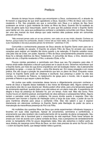 Prefácio
Através do tempo houve cristãos que encontraram a Deus, conheceram-nO, e através da
fé tiveram a segurança de que eram agradáveis a Deus. Quando o Filho de Deus veio à terra,
revelando o Pai, Seu propósito era que a comunhão com Deus e a certeza de Seu favor
pudessem se tornar o gozo residente de todos os filhos de Deus. Quando Ele foi exaltado ao
trono da glória após Sua ressurreição, assim foi para que Ele pudesse enviar o Espírito Santo
para habitar em nós, para que pudéssemos conhecer a verdadeira comunhão com Deus. Deveria
ser uma das marcas da nova aliança que cada membro dela pudesse andar em comunhão
pessoal com Deus.
“Não ensinará jamais cada um ao seu próximo, nem cada um ao seu irmão, dizendo: Conhece ao
Senhor, porque todos me conhecerão, desde o menor até ao maior deles, diz o Senhor. Pois perdoarei as
suas iniqüidades e dos seus pecados jamais me lembrarei.” (Jeremias 31:34)
Comunhão e conhecimento pessoais de Deus através do Espírito Santo eram para ser o
resultado do perdão do pecado. O Espírito do próprio Filho de Deus foi enviado aos nossos
corações para realizar um trabalho tão divino quanto o da redenção. O Espírito substitui nossa
vida pela vida de Cristo, em poder, fazendo o Filho de Deus conscientemente presente conosco.
Essa foi a bênção distintiva do Novo Testamento. A comunhão de Deus, o trino, deveria estar
dentro de nós, o Espírito revelando o Filho, e através d’Este, o Pai.
Poucos crentes percebem a caminhada com Deus que seu Pai preparou para eles. E
menos ainda estão dispostos a discutir qual possa ser a causa do erro. Devemos reconhecer que
o Espírito Santo, por meio de cuja divina onipotência vem tal revelação interior, não é plenamente
percebido na igreja – o corpo de Cristo – como Ele deveria ser. Em nossa pregação e em nossa
prática, Ele não ocupa a posição de preeminência que tem no plano de Deus. Enquanto nossa
crença no Espírito Santo pode ser ortodoxa e escritural, Sua presença e poder na vida dos
crentes, no ministério da Palavra, no testemunho da igreja para o mundo, não é aquela que
promete a Palavra e que requer o plano de Deus.
Há muitos que estão conscientes dessa lacuna e diligentemente procuram conhecer a
mente de Deus a respeito dessa realidade e dos meios de libertação dela. Alguns sentem que
sua própria vida não é o que deveria ser. Muitos podem olhar atrás, para uma temporada especial
de avivamento espiritual, quando toda a sua vida esteve em um plano mais alto. A experiência de
alegria e força da presença do Salvador foi, por um tempo, muito real. Mas não durou. Para
muitos houve um declínio gradual, acompanhado de vãos esforços e subseqüentes falhas. Alguns
tardam a perceber onde reside o problema. Há pouca dúvida quanto à resposta: Eles não
conhecem nem honram o Espírito de Habitação como a força de suas vidas, o poder de sua fé
para mantê-los olhando para Jesus e confiando n’Ele. Eles não sabem o que é esperar
diariamente em silenciosa confiança no Espírito Santo pela libertação do poder da carne e
manutenção da maravilhosa presença do Pai e do Filho.
Há multidões dos queridos filhos de Deus que ainda experimentam infindáveis tropeços e
levantes em suas vidas espirituais. Apesar de avivamentos, seminários e conferências, o
ensinamento que eles recebem não é particularmente útil na questão da plena consagração. Seu
ambiente diário não é favorável para o crescimento da vida espiritual. Pode haver tempos de
anseio por viver de acordo com a plena vontade de Deus, mas a perspectiva de verdadeiramente
andar no beneplácito d’Ele foi pouco despertada neles. Eles são estranhos à melhor parte de
seus direitos de nascença como filhos de Deus, ao dom mais precioso do amor do Pai em Cristo
– o dom do Espírito Santo, que deseja habitar neles e guiá-los.
 